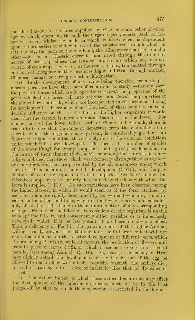 GENERAL CONSIDERATIONS. considered as due to the force supplied by Heat or some otlier physical a<-ency, which, operating through the Organic germ, exerts itself as for- mative power; whilst the mode in which it takes eflfect is dependent upon the properties or endowments of the substances through which it acts namely, the germ on the one hand, the alimentary materials on the other,—i^ist as an Electric cun-ent transmitted through the diflferent nerves of sense, produces the sensory impressions which are charac- teristic of each respectively; or, as the same current, transmitted through one form of Inorganic matter, produces Light and Heat, through another. Chemical change, or through another. Magnetism. 470. In the development of any living being, therefore, from its pri- mordial germ, we have three sets of conditions to study;—namely, the physical forces wliich are in operation; second, the properties of the germ, which these forces call into activity; and third, the propei-ties of the alimentary materials, which are incorporated in the organism during its development. There is evidence that each of these may have a consi- derable influence on the result; but in the higher organisms it would seem that the second is more dominant than it is in the lower. For among many of the lower tribes, both of Plants and Animals, there is reason to believe that the range of departure from the characters of its parent, which the organism may present, is considerably greater than that of the higher; and that this is chiefly due to the external conditions imder which it has been developed. The forms of a number of species of the lower Fungi, for example, appear to be in great part dependent on the nature of their aliment (§ 26, note); so among the Entozoa, it is now fully established that those which were formerly disting-uished as Cystica, are only Gestoidea that are prevented by the circumstances under which they exist from attaining their full development (§ 570); and the pro- duction of a fertile 'queen' or of an imperfect 'worker,' among the Hive-bees, appears to be entirely determined by the food with which the larva is supplied (§ 119). IsTo such variations have been observed among the higher classes; in which it would seem as if the form attained by each germ is more rigidly determined by its own endowments; a modifi- cation in the other conditions, which in the lower tribes would consider- ably affect the result, being in them unproductive of any corresponding change. For if such modification be considerable, the organism is unable to adapt itself to it, and consequently either perishes or is imperfectly developed; whilst, if it be less potent, it produces no obvious eflfect. Thus, a deficiency of Food in the growing state of the higher Animal, will necessarily prevent the attainment of the full size; but it will not exert that influence on the relative development of diSerent parts, which it does among Plants (in which it favours the production of flowers and fruit in place of leaves, § 92), or which it seems to exercise in several parallel cases among Animals (§ 118). So, again, a deficiency of Heat may slightly retard the development of the Chick; but if the egg be allowed to remain long without the requisite warmth, the embryo dies, instead of passing into a state of inactivity like that of Reptiles or Insects. 471. The extent, indeed, to which these external conditions may affect the development of the inferior organisms, must not be in the least judged-of by that to which their operation is restricted in the higher;