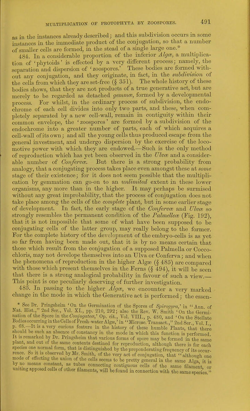 as in the instances already described; and this subdivision occurs in some instances ia the immediate product of the conjugation, so that a number of smaller cells are formed, in the stead of a single large one.* 484. In a considerable proportion of the inferior Algce, a multiplica- tion of 'phytoids' is effected by a very different process; namely, the separation and dispersion of ' zoospores.' These bodies are formed with- out any conjugation, and they originate, in fact, in the subdivision of the cells fi-om which they are set-free (§ 351). The whole history of these bodies shows, that they are not products of a true generative act, but are merely to be regarded as detached gemmce, formed by a developmental process. For whilst, in the ordinary process of subdivision, the endo- chrome of each cell divides into only two parts, and these, when com- pletely separated by a new cell-wall, remain in contiguity within their common envelope, the ' zoospores' are formed by a subdivision of the endochrome into a greater number of parts, each of which acquires a cell-wall of its own; and all the young cells thus produced escape from the general investment, and undergo dispersion by the exercise of the loco- motive power with which they are endowed.—Such is the only method of reproduction which has yet been observed in the Ulvce and a consider- able munber of Gonfervce. But there is a strong probability from analogy, that a conjugating process takes place even amongst these at some stage of their existence; for it does not seem possible that the midtipli- cation by gemmation can go-on to an unlimited extent in these lower organisms, any more than in the higher. It may perhaps be surmised without any great imjorobability, that the process of conjugation does not take place among the cells of the complete plant, but in some earlier stage of development. In fact, the early stage of the Gonfervce and Ulvce so strongly resembles the permanent condition of the Palmellece (Fig. 192), that it is not impossible that some of what have been supposed to be conjugating cells of the latter group, may really belong to the former. For the complete history of the development of the embryo-cells is as yet so far from having been made out, that it is by no means certain that those which result from the conjugation of a supposed Palmella or Cocco- chloris, may not develope themselves into an TJlva or Conferva; and when the phenomena of reproduction in the higher Algae (§ 485) are compared with those which present themselves in the Ferns (§ 494), it will be seen that there is a strong analogical probability in favour of such a view. This point is one peculiarly deserving of further investigation. 485. In passing to the higher AlgcB, we encounter a very marked change in the mode in which the Generative act is performed; the essen- * See Dr. Pringsheim 'On tte Germination of tlie Spores of Sinrogyra,' in Ann of Nat. Hist., 2nd Ser., Vol. XI., pp. 210, 292; also the Rev. W. Smith 'On the Germi- nation of the Spore in the Conjugatece,' Op. cit., Vol. VIII., p. 480, and 'On the Stellate Bodies occurring m the Cells of Fresh-water Algas,' in Microsc. Transact., 2ndSer., Vol I \ ^^'T^* ^ '^^''^ curious feature in the history of these humble Plants, thkt there should be such an absence of constancy in the mode in which this function is performed It IS remarked by Dr. Pringsheim that various forms of spore may be formed in the same plant, and out of the same contents destined for reproduction, although there is for each species one normal form, that is distinguished by the preponderating frequency of its occur- rence. So It is observed by Mr. Smith, of the very act of conjugation, that  although one mode of effecting the umon of the cells seems to be pretty general in the same Algf iJ is by no means constant as tubes connecting contiguous ceUs of the same filament or uniting apposed cells of other filaments, will bo found in connection with the same species 