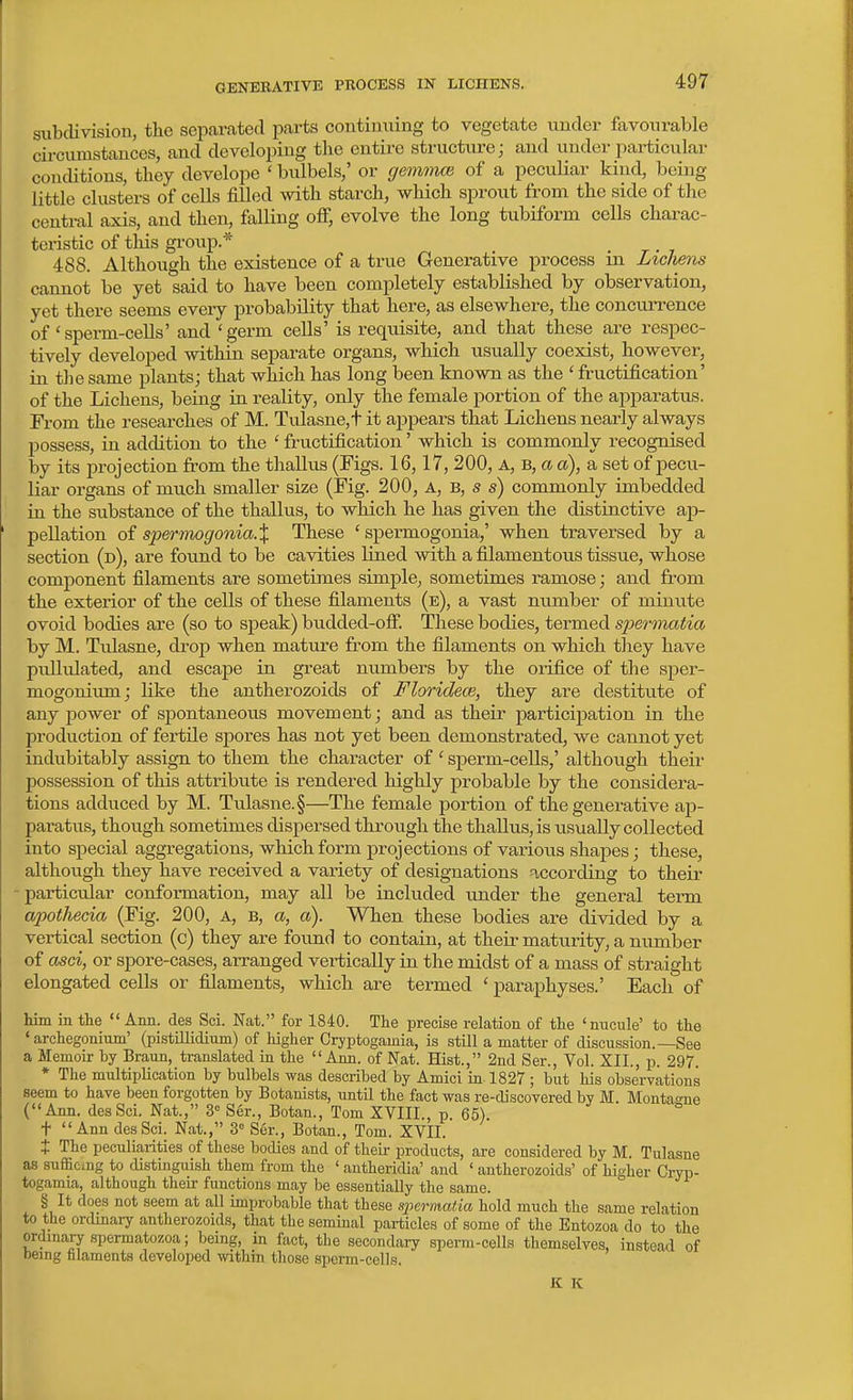subdivision, the separated parts contimiing to vegetate under favourable cii-cumstauces, and developing the entire structure; and under particular conditions, they develope ' bulbels,' or gemmce of a peculiar kind, being little clusters of cells fiUed with starch, which sprout from the side of the central axis, and then, falling off, evolve the long tubiform cells charac- teristic of this gi-oup* 488. Although the existence of a true Generative process in Lichens cannot be yet said to have been completely established by observation, yet there seems every jjrobability that here, as elsewhere, the concurrence of'sperm-ceUs' and 'germ cells' is requisite, and that these are respec- tively developed within separate organs, which usually coexist, however, in the same plants; that which has long been known as the ' fructification' of the Lichens, being in reality, only the female portion of the apparatus. From the researches of M. Tulasne,t it appears that Lichens nearly always Ijossess, in addition to the ' fructification' which is commonly recognised by its projection from the thallus (Figs. 16,17, 200, A, B, a a), a set of pecu- liar organs of much smaller size (Fig. 200, A, B, s s) commonly imbedded in the substance of the thallus, to which he has given the distinctive ap- pellation oi spermogonia.X These ' spermogonia,' when traversed by a section (d), are found to be cavities lined with a filamentous tissue, whose component filaments are sometimes simple, sometimes ramose; and from the exterior of the cells of these filaments (e), a vast number of minute ovoid bodies are (so to speak) budded-ofi. These bodies, termed speronatia by M. Tulasne, drop when mature from the filaments on which tliey have pullulated, and escape in great numbers by the orifice of the sper- mogonium; like the antherozoids of Floridece, they are destitute of any power of spontaneous movement; and as their participation in the production of fertUe spores has not yet been demonstrated, we cannot yet indubitably assign to them the character of ' sperm-cells,' although their possession of this attribute is rendered highly probable by the considera- tions add^^ced by M. Tulasne. §—The female portion of the generative ap- paratus, though sometimes dispersed through the thallus, is usually collected into special aggregations, which form projections of various shapes; these, although they have received a variety of designations according to their -particular conformation, may all be included imder the general term apothecia (Fig. 200, A, b, a, a). When these bodies are divided by a vertical section (c) they are found to contain, at their maturity, a number of asci, or spore-cases, arranged vertically in the midst of a mass of straight elongated cells or filaments, which are termed ' paraphyses.' Each of him in the  Ann. des Sci. Nat. for 1840. The precise relation of the 'nucule' to the ' archegonium' (pistillidium) of higher Cryptogainia, is still a matter of discussion.—See a Memoir by Braun, translated ia the Ann. of Nat. Hist., 2nd Ser., Vol. XII., p. 297. * The multiplication by bulbels was described by Amici in 1827 ; but his observations seem to have been forgotten by Botanists, until the fact was re-discovered by M. Montame (Ann. des Sci. Nat., 3° Ser., Botan., Tom XVIII., p. 65). + Ann des Sci. Nat., 3= Ser., Botan., Tom. XVII. t The peculiarities of these bodies and of their products, are considered by M. Tulasne as sufficing to distinguish them from the ' antheridia' and ' antherozoids' of higher Cryp- togamia, although their functions may be essentially the same. § It does not seem at all improbable that these spermatia hold much the same relation to the ordinai7 antherozoids, that the seminal particles of some of the Entozoa do to the ordmary spermatozoa; being, in fact, the secondary sperm-cells themselves, instead of being filaments developed within tliose spcrm-cells. K K