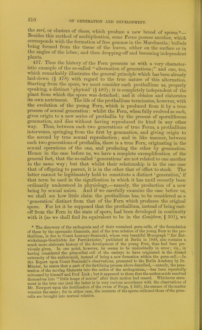 the son, or clusters of thecce, which produce a new brood of spores.*— Besides this method of multiplication, some Ferns possess another, which corresponds with the formation of free gemmae in the Marchantia; bulbels being formed from the tissue of the leaves, either on the surface or in the angles of the lobes; and then dropping-olF and becoming independent plants. 497. Thus the history of the Fern presents us with a very character- istic example of the so-called  alternation of generationsand one, too, which remarkably illustrates the general principle which has been already laid-down (§ 478) with regard to the true nature of this alternation. Starting from the spore, we must consider each prothallium as, properly speaking, a distinct 'phytoid' (§ 480) j it is completely independent of the plant from which the spore was detached; and it obtains and elaborates its own nutriment. The Kfe of the prothallium terminates, however, with the evolution of the young Fern, which is produced from it by a tme process of sexual generation: whilst the Fern, when fully evolved as such, gives origin to a new series of prothallia by the process of sporuUferous gemmation, and dies without having reproduced its kind in any other way. Thus, between each two generations of true Ferns, a prothallium intervenes, springing from the first by gemmation, and giving origin to the second by true sexual reproduction; and in like manner, between each two generations of prothallia, there is a true Fern, originating in the sexual operations of the one, and producing the other by gemmation. Hence in the case before us, we have a complete exemplification of the general fact, that the so-called ' generations' are not related to one another in the same way; but that whilst their relationship is in the one case that of offspring to parent, it is in the other that of ofiset to stock. The latter cannot be legitimately held to constitute a distinct ' generation,' if that term be used in the signification in which it has until recently been ordinarily understood in physiology,—namely, the production of a new being by sexual union. And if we carefully examine the case before us, we shall see how little claim the prothallium has, to be considei'ed as a * generation' distinct from that of the Fern which produces the original spore. For let it be supposed that the prothallium, instead of being cast- off from the Fern in the state of sj)ore, had been developed in continuity with it (as we shall find its equivalent to be in the Coniferce, § 501), we * The discovery of the archegonia and of their contained germ-cells, of the fecundation of these by the spermatic filaments, and of the true relation of the young Fem to the pro- thallium, is due to Count Leszczyc-Suminski, whose very beautiful Monograph  Zur Ent- •wickelungs-Geschichte der Farmkriiuter, published at Berlin in 1848, also contains a much more elaborate history of the development of the young Fern, than had been pre- viously given. In one point, however, he seems to be undoubtedly in error; viz., in having considered the primordial cell of the embryo to have originated ia the dQated extremity of the antherozoid, instead of being a new formation within the germ-cell.—In the Eeport upon Count Suminski's observations, presented to the Berlin Academy by Dr. Miinter, he states that a part of the fertilizing process above described,—namely, the pene- tration of the moving filaments into the orifice of the archegonium,—^has been^ repeatedly witnessed by himself and Prof. Link; but it appeared to them that the antherozoids resolved themselves into little heaps of mucus after their motion had ceased. Whichever state- ment is the true one (and the latter is in veiy curious accordance -vvith the observations of Mr. Newport upon the fertilization of the ovum of Frogs, § 526), the essence of the matter remains the same; for in either case, the contents of the sperm-cells and those of the germ- cells are brought into mutual relation.