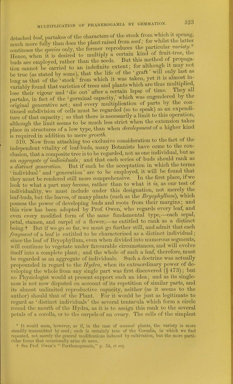 detached hud, paitakes of the characters of the stock from which it sprang, nmch more f^lly than does the plant raised from ; for whi st the latter continues the species only, the former reproduces the particular va^^ety Hence, when it is desired to multiply a certam kind of fruit-tree, the buds are employed, rather than the seeds. But this method of propaga- tion cannot be earned to an indefinite extent; for although it may not be true (as stated by some), that the life of the ' graft will on y last as long as that of the'stock' from wHch it was taken, yet it is almost in- variably foimd that varieties of trees and plants which are thus nnUtiphed lose their vigour and 'die out' after a certain lapsp of time. -L^ey ail pai-take, in fact of the 'germinal capacity,' which was engendered by the original generative act; and every multiplication of parts by the con- tinued subdivision of cells must be regarded (so to speak) as an expendi- ture of that capacity; so that there is necessarily a limit to this operation, although the Umit seems to be much less strict when the extension takes place in structures of a low type, than when development of a higher kind is required in addition to mere growth. 510. Now from attaching too exclusive consideration to the fact oi the independent vitality of leaf-buds, many Botanists have come to the con- clusion, that a composite tree is to be regarded, not as one individual, but as an aggregate of individuals; and that each series of buds should rank as a distinct generation. But if such be the acceptation in wliich the terms ' individual' and ' generation' are to be employed, it will be found that they must be rendered still more comprehensive. In the first place, if we look to what a part may become, rather than to what it is, as our test of individuality, we must include under this designation, not merely the leaf-buds, but the leaves, of many plants (such as the Bryophyllum), which possess the power of developing buds and roots from their margins; and this view has been adopted by Prof. Owen,' who regards every leaf, and even every modified form of the same ftmdamental type,—each sepal, petal, stamen, and carpel of a flower,—as entitled to rank as a distinct being, t But if we go so far, we must go further still, and admit that each fragment of a leaf is entitled to be characterised as a distinct individual; since the leaf of Bryophyllum, even when divided into numerous segments, will continue to vegetate under favourable circumstances, and will evolve itself into a complete plant; and the whole of such a leaf, therefore, must be regarded as an aggregate of individuals. Such a doctrine was actually propounded in regard to the Hydra, when its extraordinary power of de- veloping the whole from any single part was first discovered (§ 473); but no Physiologist would at present support such an idea; and as its single- ness is not now disputed on account of its repetition of similar parts, and its almost imlimited reproductive capacity, neither (as it seems to the author) should that of the Plant. For it would be just as legitimate to regard as ' distinct individuals' the several tentacula which form a circle round the mouth of the Hydra, as it is to assign this rank to the several petals of a corolla, or to the carpels of an ovary. The cells of the simplest * It would seem, liowever, as if, in the case of annual plants, the variety is more steadily transmitted by seed; such is certainly true of the Cerealia, in which we find repeated, not merely the general modifications induced by cultivation, but the more parti- cular forms that occa.sioually arise de novo. + See Prof. Owen's Parthenogenesis, p. 54, ei seq.