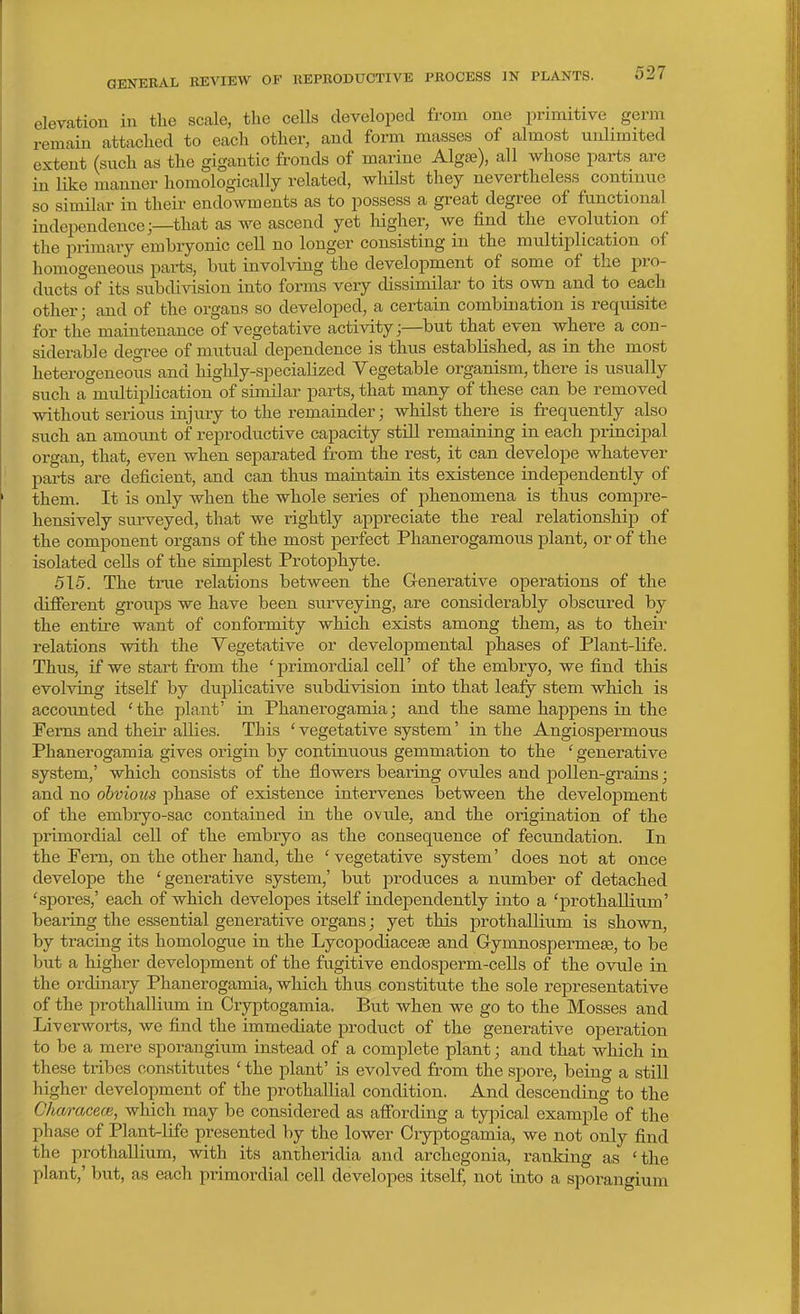 GENEEAL REVIEW OF REPRODUCTIVE PROCESS IN PLANTS. elevation in the scale, the cells developed from one primitive germ remain attached to each other, and form masses of almost unlimited extent (such as the gigantic fronds of marine Algse), all whose parts are in like manner homologically related, wliilst they nevertheless continue so similar in their endowments as to possess a great degree of functional independence;—that as we ascend yet liigher, we find the evolution of the primary embryonic cell no longer consisting in the multiplication of homogeneous parts, but involving the development of some of the pro- ducts of its subdivision into forms very dissimilar to its own and to each other; and of the organs so developed, a certain combination is requisite for the maintenance of vegetative activity;—but that even where a con- siderable degree of mutual dependence is thus established, as in the most heterogeneous and highly-specialized Vegetable organism, there is usually such a multiplication of similar parts, that many of these can be removed without serious injury to the remainder; whilst there is frequently also such an amount of reproductive capacity still remaining in each principal oi'gan, that, even when separated from the rest, it can develope whatever parts are deficient, and can thus maintain its existence independently of them. It is only when the whole series of phenomena is thus compre- hensively surveyed, that we rightly appreciate the real relationship) of the component organs of the most perfect Phanerogamous plant, or of the isolated cells of the simplest Protophyte. 515. The true relations between the G-enerative operations of the different groups we have been surveying, are considerably obscured by the entire want of conformity which exists among them, as to their relations with the Vegetative or developmental phases of Plant-life. Thus, if we start from the 'primordial cell' of the embryo, we find this evolving itself by duplicative subdivision into that leafy stem which is accounted 'the plant' in Phanerogamia; and the same happens in the Ferns and their allies. This 'vegetative system' in the Angiospermous Phanerogamia gives origin by continuous gemmation to the ' generative system,' which consists of the flowers bearing ovules and pollen-grains; and no obvious phase of existence intervenes between the development of the embryo-sac contained in the ovule, and the origination of the primordial cell of the embryo as the consequence of fecundation. In the Pem, on the other hand, the 'vegetative system' does not at once develope the 'generative system,' but produces a number of detached 'spores,' each of which developes itself independently into a 'prothallium' bearing the essential generative organs; yet this prothallium is shown, by tracing its homologue in the Lycopodiacese and Gymnospermese, to be but a higher development of the fugitive endosperm-ceUs of the ovule in the ordinary Phanerogamia, which thus constitute the sole representative of the prothallium in Cryptogamia. But when we go to the Mosses and Liverworts, we find the immediate product of the generative operation to be a mere sporangium instead of a complete plant; and that which in these tribes constitutes ' the plant' is evolved from the spore, being a still higher development of the prothallial condition. And descending to the CharacecB, which may be considered as affording a typical example of the phase of Plant-life presented by the lower Ciyptogamia, we not only find the prothallium, with its antheridia and archegonia, ranking as 'the plant,' but, as each primordial cell developes itself, not into a sporangium