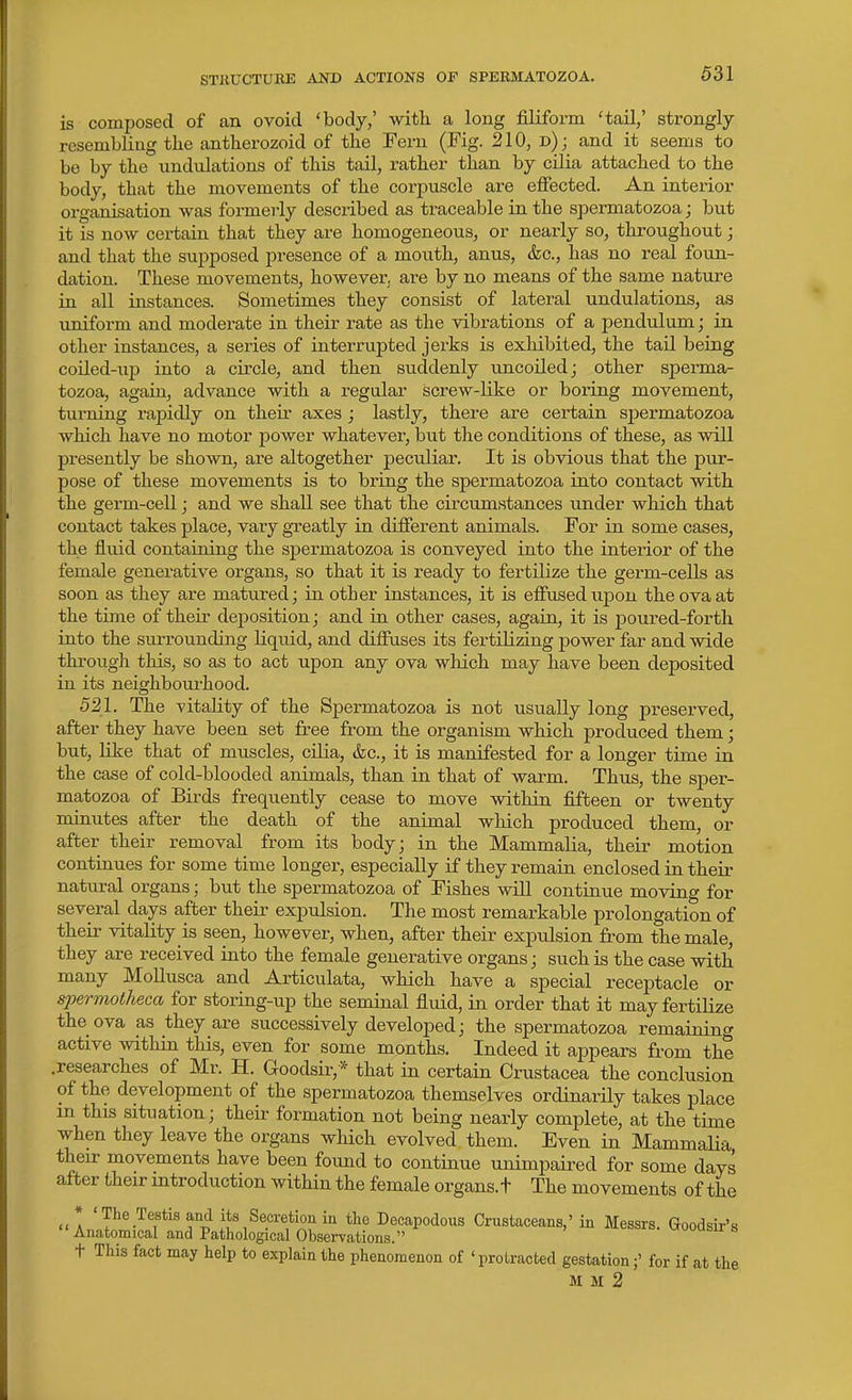 STKUCTURE AND ACTIONS OF SPERMATOZOA. is composed of an ovoid 'body,' with a long filiform 'tail,' strongly resembling the antherozoid of the Fern (Fig. 210, d); and it seems to be by the undulations of this tail, I'ather than by cilia attached to the body, that the movements of the corpuscle are effected. An interior organisation was formei-ly described as traceable in the spermatozoa; but it is now certain that they are homogeneous, or nearly so, throughout; and that the supposed i^resence of a mouth, anus, &c., has no real foun- dation. These movements, howeverj are by no means of the same nature in all instances. Sometimes they consist of lateral undulations, as uniform and moderate in their rate as the vibrations of a pendulum; in other instances, a series of interrupted jerks is exhibited, the tail being coiled-up into a circle, and then suddenly uncoiled; other sperma- tozoa, again, advance with a regular screw-like or boring movement, turning rapidly on their axes j lastly, there are certain sjjermatozoa which have no motor power whatever, but the conditions of these, as will presently be shown, are altogether peculiar. It is obvious that the pur- pose of these movements is to bring the spermatozoa into contact with the germ-cell j and we shall see that the circumstances under which that contact takes place, vary gTeatly in different animals. For in some cases, the fluid containing the spermatozoa is conveyed into the interior of the female generative organs, so that it is ready to fertilize the germ-cells as soon as they are matured; in other instances, it is effused upon the ova at the time of their deposition; and in other cases, again, it is poured-forth into the surrounding liquid, and diffuses its fertilizing power far and wide through this, so as to act upon any ova which may have been deposited in its neighbom-hood. 521. The vitality of the Spermatozoa is not usually long preserved, after they have been set free from the organism which produced them; but, like that of muscles, cUia, &c., it is manifested for a longer time in the case of cold-blooded animals, than in that of warm. Thus, the sper- matozoa of Birds frequently cease to move within fifteen or twenty minutes after the death of the animal which produced them, or after their removal from its body; in the Mammalia, their motion continues for some time longer, especially if they remain enclosed in their natural organs; but the spermatozoa of Fishes will continue moving for several days after their expulsion. The most remarkable prolongation of their vitality is seen, however, when, after their expulsion from the male, they are received into the female generative organs; such is the case with many MoUusca and Articulata, which have a special receptacle or spermolheca for storing-up the seminal fluid, in order that it may fertilize the ova as they are successively developed; the spermatozoa remaining active within this, even for some months. Indeed it appears from the .researches of Mr. H. Goodsir,* that in certain Crustacea the conclusion of the, development of the spermatozoa themselves ordinarily takes place m this situation; their formation not being nearly complete, at the time when they leave the organs which evolved them. Even in Mammalia their movements have been found to continue unimpaired for some days after their introduction within the female organs.t The movements of the * 'The Testis and its Secretion in tte Decapodous Crustaceans,' in Messrs. Goodsir's Anatomical and Pathological Observations. wooasir s t This fact may help to explain the phenomenon of * protracted gestation;' for if at the M M 2