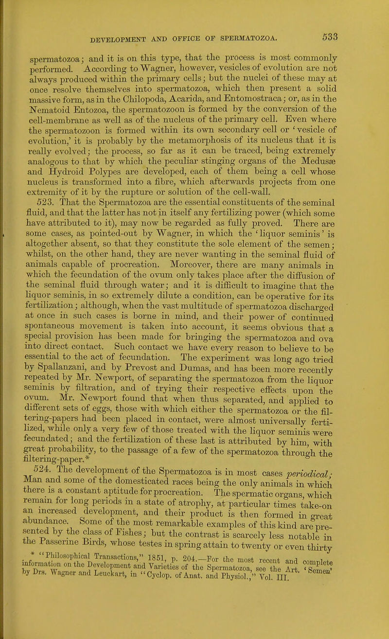 DEVELOPMENT AND OFFICE OP SPERMATOZOA. spermatozoa; and it is on this type, that the process is most commonly performed. According to Wagner, however, vesicles of evolution are not always produced within the primary cells; but the nuclei of these may at once resolve themselves into spermatozoa, which then present a solid massive form, as in the Chilopoda, Acarida, and Entomostraca; or, as in the Nematoid Entozoa, the spermatozoon is formed by the conversion of the cell-membrane as well as of the nucleus of the primary cell. Even where the spermatozoon is formed within its own secondary cell or ' vesicle of evolution,' it is probably by the metamorphosis of its nucleus that it is really evolved; the process, so far as it can be traced, being extremely analogous to that by which the peculiar stinging organs of the Medusae and Hydroid Polypes are developed, each of them being a cell whose nucleus is transformed into a fibre, which afterwards projects from one extremity of it by the rupture or solution of the cell-wall. 523. That the Spermatozoa are the essential constituents of the seminal fluid, and that the latter has not in itself any fertilizing power (which some have attributed to it), may now be regarded as fully proved. There are some cases, as pointed-out by Wagner, in which the ' liquor seminis' is altogether absent, so that they constitute the sole element of the semen; whilst, on the other hand, they are never wanting in the seminal fluid of animals capable of procreation. Moreover, there are many animals in which the fecundation of the ovum only takes place after the diffusion of the seminal fluid through water; and it is difficult to imagine that the liquor seminis, in so extremely dilute a condition, can be operative for its fertilization; although, when the vast multitude of spermatozoa discharged at once in such cases is borne in mind, and their power of continued spontaneous movement is taken into account, it seems obvious that a special provision has been made for bringing the speiTuatozoa and ova into direct contact. Such contact we have every reason to believe to be essential to the act of fecundation. The experiment was long ago tried by Spallanzani, and by Prevost and Dumas, and has been more recently repeated by Mr. Newport, of separating the spermatozoa from the liquor seminis by filtration, and of trying their respective efiects upon the ovum. Mr. Newport found that when thus separated, and applied to different sets of eggs, those with which either the spermatozoa or the fil- tering-papers had been placed in contact, were almost universally ferti- Hzed, while only a very few of those treated with the liquor seminis were fecimdated; and the fertilization of these last is attributed by him, with great probabiUty, to the passage of a few of the spermatozoa through the filtering-paper.* 524. The development of the Spermatozoa is in most cases periodical ■ Man and some of the domesticated races being the only animals in which there is a constant aptitude for procreation. The spermatic organs which remain for long periods in a state of atrophy, at particular times take-on an increased development, and their product is then formed in great abimdance. Some of the most remarkable examples of this kind are pre- sented by the class of Pishes; but the contrast is scarcely less notable in the Passerine Birds, whose testes in spring attain to twenty or even thirty ;nfIrl'n^^°'°^f/'''}^'^T'^'*'°'''' 204.-For the most recent and complete u^ormatu,n on the Development and Varieties of the Spermatozoa, see the Art ' sZi' by Drs. Wagner and Leuckart, in Cyclop, of Anat. and Physiol., Vol III