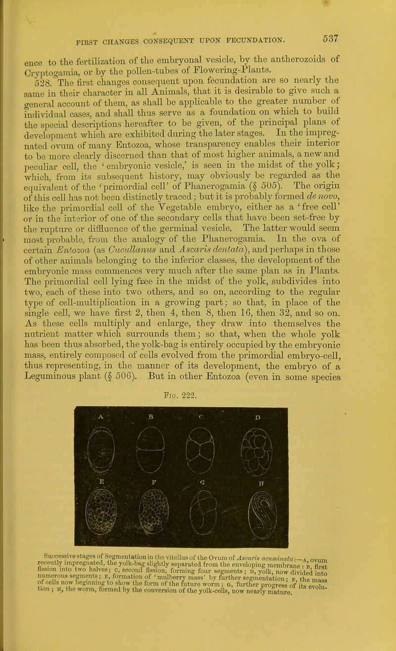 FIRST CIIAlfGES CONSEQUENT UPON FECUNDATION. euce to the fertilization of the embryonal vesicle, by the antherozoids of Cryptogamia, or by the pollen-tubes of Flowering-Plants. 528.°The first changes consequent upon fecundation are so nearly the same in their character in all Animals, that it is desirable to give such a general account of them, as shall be applicable to the greater number of mdividual cases, and shall thus serve as a foundation on which to build the special descriptions hereafter to be given, of the principal plans of development which are exhibited during the later stages. In the impreg- nated ovum of many Entozoa, whose transparency enables their interior to be more clearly discerned than that of most higher animals, a new and peculiar cell, the ' embryonic vesicle,' is seen in the midst of the yolk; which, from its subsequent history, may obviously be regarded as the equivalent of the 'primordial cell' of Phanerogamia (§ 505). The origin of this cell has not been distinctly traced; but it is probably formed de novo, like the primordial cell of the Yegetable embryo, either as a 'free cell' or in the interior of one of the secondary cells that have been set-free by the rupture or diffluence of the germinal vesicle. The latter would seem most probable, from the analogy of the Phanerogamia. In the ova of certain Entozoa (as CucuUanus and Ascaris dentata), and'perh.sips in those of other animals belonging to the inferior classes, the development of the embryonic mass commences very much after the same plan as in Plants. The primordial cell lying fcee in the midst of the yolk, subdivides into two, each of these into two others, and so on, according to the regular type of cell-multiplication in a growing part; so that, in place of the single cell, we have first 2, then 4, then 8, then 16, then 32, and so on. As these cells multiply and enlarge, they draw into themselves the nutrient matter which siurounds them; so that, when the whole yolk has been thus absorbed, the yolk-bag is entirely occupied by the embryonic mass, entirely composed of cells evolved from the primordial embryo-cell, thus representing, in the manner of its development, the embryo of a Leguminous plant (§ 506). But in other Entozoa (even in some species Fig. 222. J: -'} u\ m Successive stages of Segmentation in Uie vitcUus of the Ovum of Ascaris acitminata —a nv,im recently impregnated, the yolk-bag slightly separated from the enveloping membrane • b flrS fission into two halves; c, second fission, forming four segments; D, yolk, now dividert Inf^ numerous segments; i!, formation of'mulberry mass' by further segmentation• p the mn»a of cells now begmmng to show the form of the future worm; G, further progress of its evJ.b, tion; K, the worm, formed by the conversion of the yolk-ceUs, now nearly mature