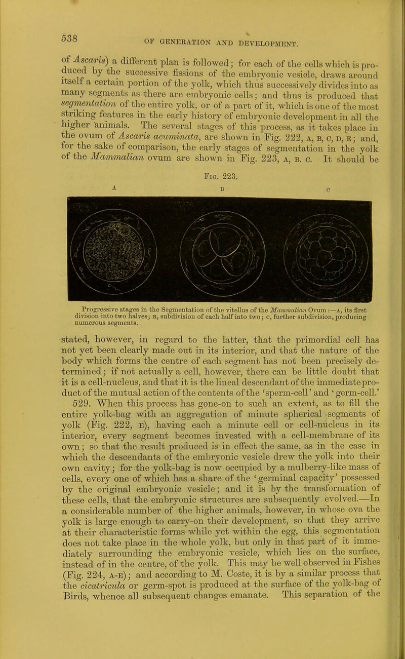 OF GENERATION AND DEVELOPMENT. of Ascaris) a different plan is followed; for each of the cells which is pro- duced by the successive fissions of the embryonic vesicle, draws around Itself a certain portion of the yolk, which thus successively divides into as many segments as there are embryonic cells; and thus is produced that segmentation of the entire yolk, or of a part of it, which is one of the most striking features in the early history of embryonic development in all the higher animals. The several stages of this process, as it takes place in the ovum of Ascaris acuminata, are shown in Fig. 222, a, b, c, d, e; and, for the sake of comparison, the early stages of segmentation in the yolk of the Mammalian ovum are shown in Fig. 223, a, b. c. It should be Fig. 223. B Progressive stages in the Segmentation of the vitellus of the Mammalian Ovum :—A, its first division into two halves; B, subdivision of each half into two; c, further subdivision, producing numerous segments. stated, however, in regard to the latter, that the primordial cell has not yet been clearly made out in its interior, and that the nature of the body which forms the centre of each segment has not been precisely de- termined ; if not actually a cell, however, there can be little doubt that it is a cell-nucleus, and that it is the lineal descendant of the immediate j)ro- duct of the mutual action of the contents of the 'sperm-cell' and ' germ-cell.' 529. When this process has gone-on to such an extent, as to fill the entire yolk-bag with an aggregation of minute spherical segments of yolk (Fig. 222, e), having each a minute cell or cell-nucleus in its interior, every segment becomes invested with a cell-membrane of its own; so that the result produced is in effect the same, as in the case in which the descendants of the embryonic vesicle drew the yolk into their own cavity; for the yolk-bag is now occupied by a mulberry-like mass of cells, every one of which has a share of the 'germinal capacity' possessed by the original embryonic vesicle; and it is by the transformation of these cells, that the embryonic structures are subsequently evolved.—In a considerable number of the higher animals, however, in whose ova the yolk is large enough to carry-on their development, so that they arrive at their characteristic forms while yet within the egg, this segmentation does not take place in the whole yolk, but only in that part of it imme- diately surrounding the embryonic vesicle, which lies on the surface, instead of in the centre, of the yolk. This may be well observed in Fishes (Fig. 224, a-e) ; and according to M. Coste, it is by a similar process that the cicatricula or germ-spot is produced at the surface of the yolk-bag of Birds, whence all subseqxient changes emanate. This sepai-ation of the