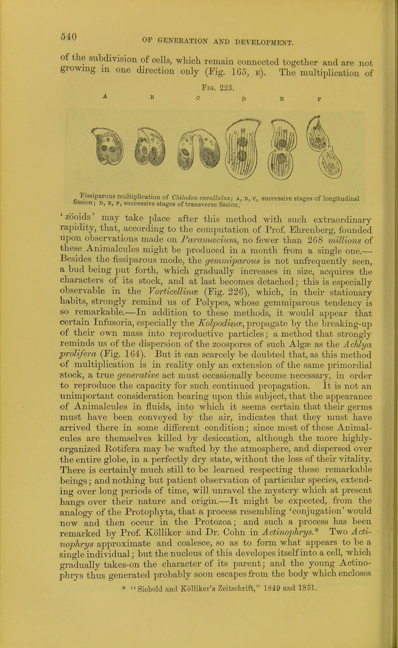OF GENERATION AND DEVELOPMENT. of the subdivision of cells, which remain connected together and are not growing m one direction only (Fig. 165, e). The multiplication of Fig. 225. Fissiparous multiplication of Chilodon ciicullnlus; A, B, c, successive stages of longitudinal nssion; D, E, P, successive stages of transverse fission. 'zooids' may take place after this method with such extraordinary rapidity, that, according to the computation of Prof Ehrenberg, founded upon observations made on Paramcecium, no fewer than 268 millions of these Animalcules might be produced in a month from a single one.— Besides the fissiparous mode, the gemmipa/i'ous is not unfrequently seen, a bud being put forth, which gradually increases in size, acquires the characters of its stock, and at last becomes detached; this is especially observable in the VorticelUnce (Fig. 226), which, in their stationary habits, strongly remind us of Polypes, whose gemmiparous tendency is so remarkable.—In addition to these methods, it would appear that certain Infusoria, especially the Kolj)odvnce, propagate by the breaking-up of their own mass into reproductive particles; a method that strongly reminds us of the dispersion of the zoospores of such Algae as the AcMya prolifera (Fig. 164). But it can scarcely be doubted that, as this method of multiplication is in reality only an extension of the same primordial stock, a true generative act must occasionally become necessary, in order to reproduce the capacity for such continued propagation. It is not an unimportant consideration bearing upon this subject, that the appearance of Animalcides in fluids, into which it seems certain that their germs must have been conveyed by the air, indicates that they must have arrived there in some different condition; since most of these Animal- cules are themselves killed by desiccation, although the more highly- organized Botifera may be wafted by the atmosphere, and dispersed over the entire globe, in a perfectly dry state, without the loss of their vitahty. There is cei-tainly much still to be learned respecting these remarkable beings; and nothing but patient observation of particular species, extend- ing over long periods of time, will unravel the mystery which at present hangs over their nature and origin.—It might be expected, from the analogy of the Protophyta, that a process resembling 'conjugation'would now and then occur in the Protozoa; and such a process has been remarked by Prof Kblliker and Dr. Cohn in Actinoiohrys* Two Acti- nophrys approximate and coalesce, so as to form what appeal's to be a single individual; but the nucleus of this developes itself into a cell, which gradually takes-on the character of its parent; and the young Actino- phrys thus generated probably soon escapes from the body which encloses * Siebold and Kiilliker'.i Zeitschrift, 1849 and 1851.