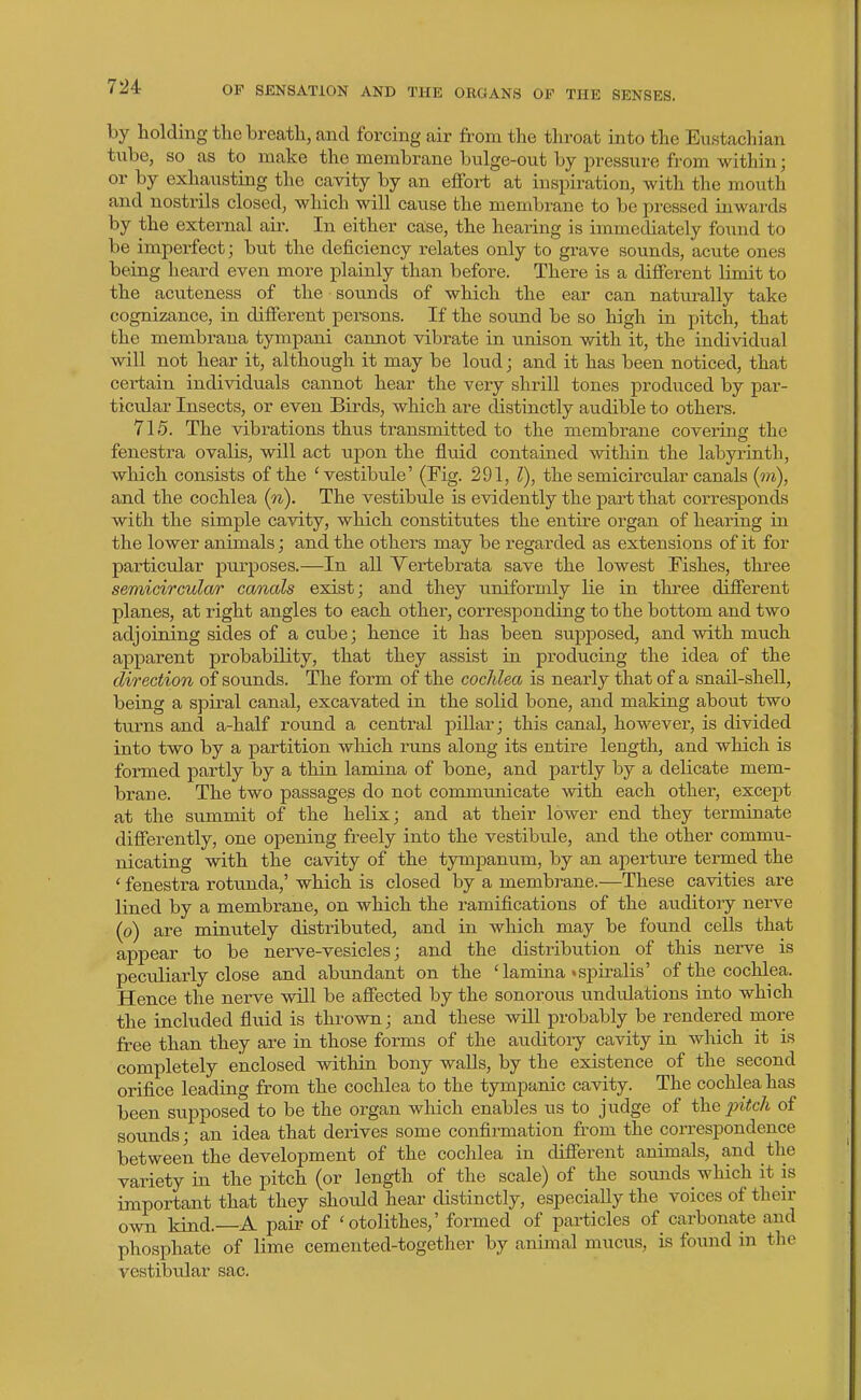 by holding the breath, and forcing air from the throat into the Eustachian tube, so as to make the membrane bulge-out by pressure fr-om within; or by exhausting the cavity by an effoi-t at inspiration, with the mouth and nostrils closed, which will cause the membrane to be pressed inwards by the external air. In either case, the hearing is immediately found to be imperfect; but the deficiency relates only to grave sounds, acute ones being heard even more plainly than before. There is a different limit to the acuteness of the sounds of which the ear can naturally take cognizance, in different persons. If the sound be so high in pitch, that the membraua tympani cannot vibrate in vinison with it, the individual will not hear it, although it may be loud; and it has been noticed, that certain individuals cannot hear the very shrill tones produced by par- ticular Insects, or even Birds, which are distinctly audible to others. 715. The vibrations thus transmitted to the membrane covering the fenestra ovalis, will act upon the fluid contained within the labyrinth, which consists of the 'vestibule' (Fig. 291, I), the semicircular canals (jra), and the cochlea (n). The vestibule is evidently the pai-t that corresponds wibh the simple cavity, which constitutes the entire oi^gan of hearing in the lower animals; and the others may be regarded as extensions of it for particular purposes.—In all Yei-tebrata save the lowest Fishes, three semicirculo/r canals exist; and they uniformly lie in three different planes, at right angles to each other, corresponding to the bottom and two adjoining sides of a cube; hence it has been supposed, and with much apparent probability, that they assist in producing the idea of the direction of sounds. The form of the cochlea is nearly that of a snail-shell, being a spiral canal, excavated in the solid bone, and making about two turns and a-half round a central pillar; this canal, however, is divided into two by a partition wliich runs along its entire length, and which is foi-med partly by a thin lamina of bone, and partly by a delicate mem- brane. The two passages do not communicate with each other, except at the summit of the helix; and at their lower end they terminate differently, one opening freely into the vestibule, and the other commu- nicating with the cavity of the t3rnipanum, by an aperture termed the ' fenestra rotunda,' which is closed by a membrane.—These cavities are lined by a membrane, on which the ramifications of the auditory nerve (o) are minutely distributed, and in which may be found cells that appear to be nerve-vesicles; and the distribution of this neive is pecToliarly close and abimdant on the 'lamina'spiralis' of the cochlea. Hence the nerve will be affected by the sonorous undulations into which the included fluid is thrown; and these will probably be rendered more free than they are in those forms of the auditoiy cavity in which it is completely enclosed within bony waUs, by the existence of the second orifice leading from the cochlea to the tympanic cavity. The cochlea has been supposed to be the organ which enables us to judge of the j?i<c/i of sounds; an idea that derives some confirmation from the correspondence between the development of the cochlea in different animals, and the variety in the pitch (or length of the scale) of the sounds which it is important that they should hear distinctly, especially the voices of their own kind. A pair of 'otolithes,' formed of particles of carbonate and phosphate of lime cemented-together by animal mucus, is found in the vestibxdar sac.