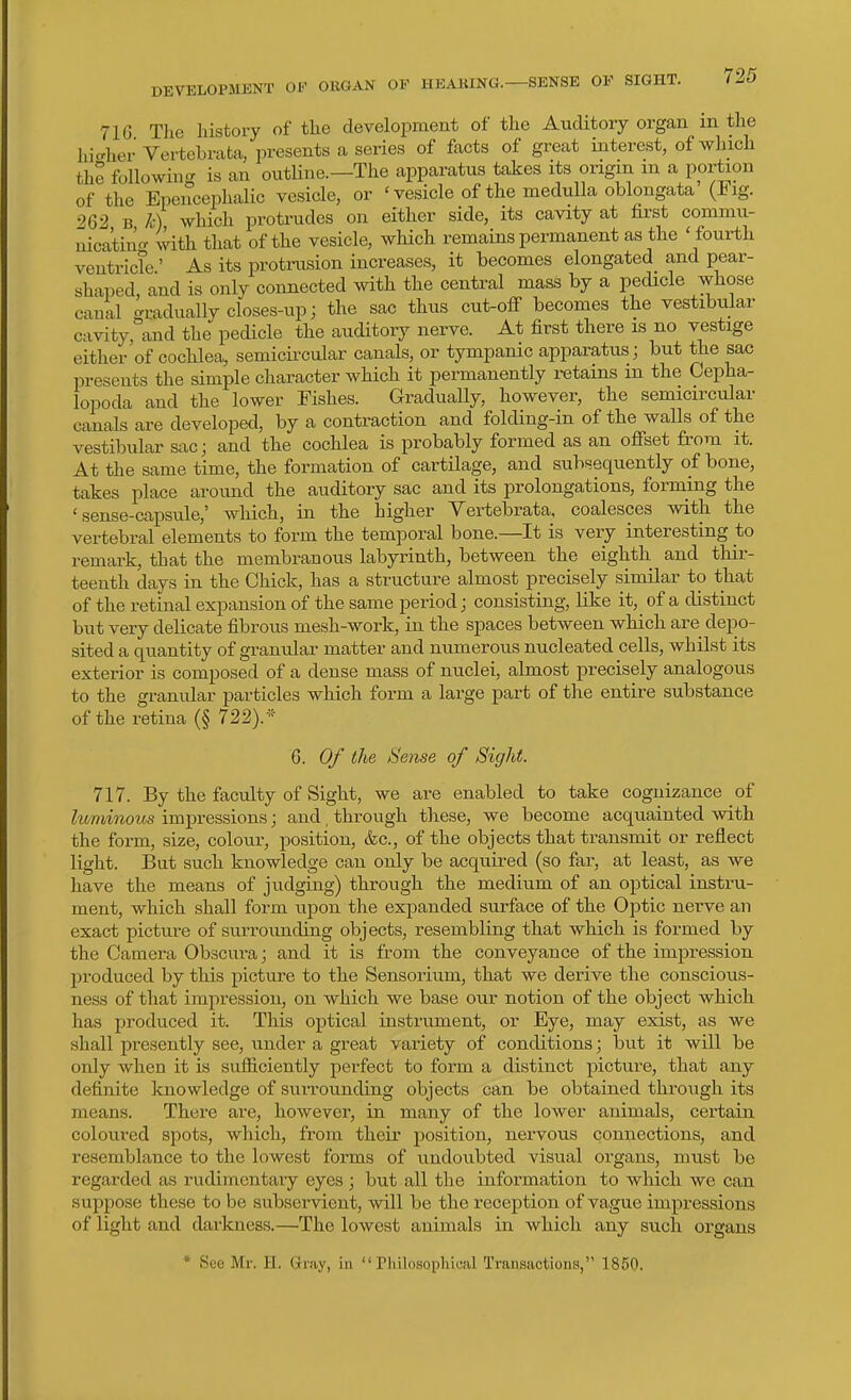 DEVELOPMENT OF ORGAN OP HEARING.—SENSE OF SIGHT. 710 The history of the development of the Auditory organ in the hicrher Vertebrata, presents a series of facts of great interest, of which the followiug is an outline.—The apparatus takes its ori^n m a portion of the Epenceplialic vesicle, or ' vesicle of the medulla oblongata (Fig. 262 B k) which protrudes on either side, its cavity at first commu- nicatin<r (^th that of the vesicle, which remains permanent as the ' fourth ventricle' As its protnision increases, it becomes elongated and pear- shaped, and is only connected with the central mass by a pedicle whose canal gradually closes-up j the sac thus cut-ofi becomes the vestibular cavity, and the pedicle the auditory nerve. At first there is no vestige either of cochlea, semicii-cular canals, or tympanic apparatus; but the sac presents the simple character which it permanently i-etains m the Cepha- lopoda and the lower Fishes. Gradually, however, the semicircular canals are developed, by a contraction and folding-in of the walls of the vestibular sacj and the cochlea is probably formed as an ofiset from it. At the same time, the formation of cartilage, and subsequently of bone, takes place around the auditory sac and its prolongations, forming the 'sense-capsule,' which, in the higher Yertebrata, coalesces with the vertebral elements to form the temporal bone.—It is very interesting to remark, that the membranous labyrinth, between the eighth and thir- teenth days in the Chick, has a structure almost precisely similar to that of the retinal expansion of the same period j consisting, like it, of a distinct but very delicate fibrous mesh-work, in the spaces between which are depo- sited a quantity of granular matter and numerous nucleated cells, whilst its exterior is composed of a dense mass of nuclei, almost precisely analogous to the granular particles which form a large part of the entire substance of the retina (§ 722).* 6. 0/ the Sense of Sight. 717. By the faculty of Sight, we are enabled to take coguizance of luminous impressions; and, through these, we become acquainted ^vith the form, si2;e, colour, position, &c., of the objects that transmit or reflect light. But such knowledge can only be acquired (so far, at least, as we have the means of judging) through the medium of an optical instru- ment, which shall form upon the expanded surface of the Optic nerve an exact picture of surrounding objects, resembling that which is formed by the Camera Obscura; and it is from the conveyance of the imjDression produced by this picture to the Sensorium, that we derive the conscious- ness of that impression, on which we base our notion of the object which has produced it. This optical instrument, or Eye, may exist, as we shall presently see, under a great variety of conditions; but it will be only when it is sufficiently perfect to form a distinct picture, that any definite knowledge of suiTounding objects can be obtained through its means. There are, however, in many of the lower animals, certain coloured spots, which, from their position, nervous connections, and resemblance to the lowest forms of undoubted visual organs, must be regarded as rudimentary eyes ; but all the information to which we can suppose these to be subservient, will be the reception of vague impressions of light and darkness.—The lowest animals in which any such organs * See Mr. II. Gniy, in  riulosopliical Transactions, 1850.
