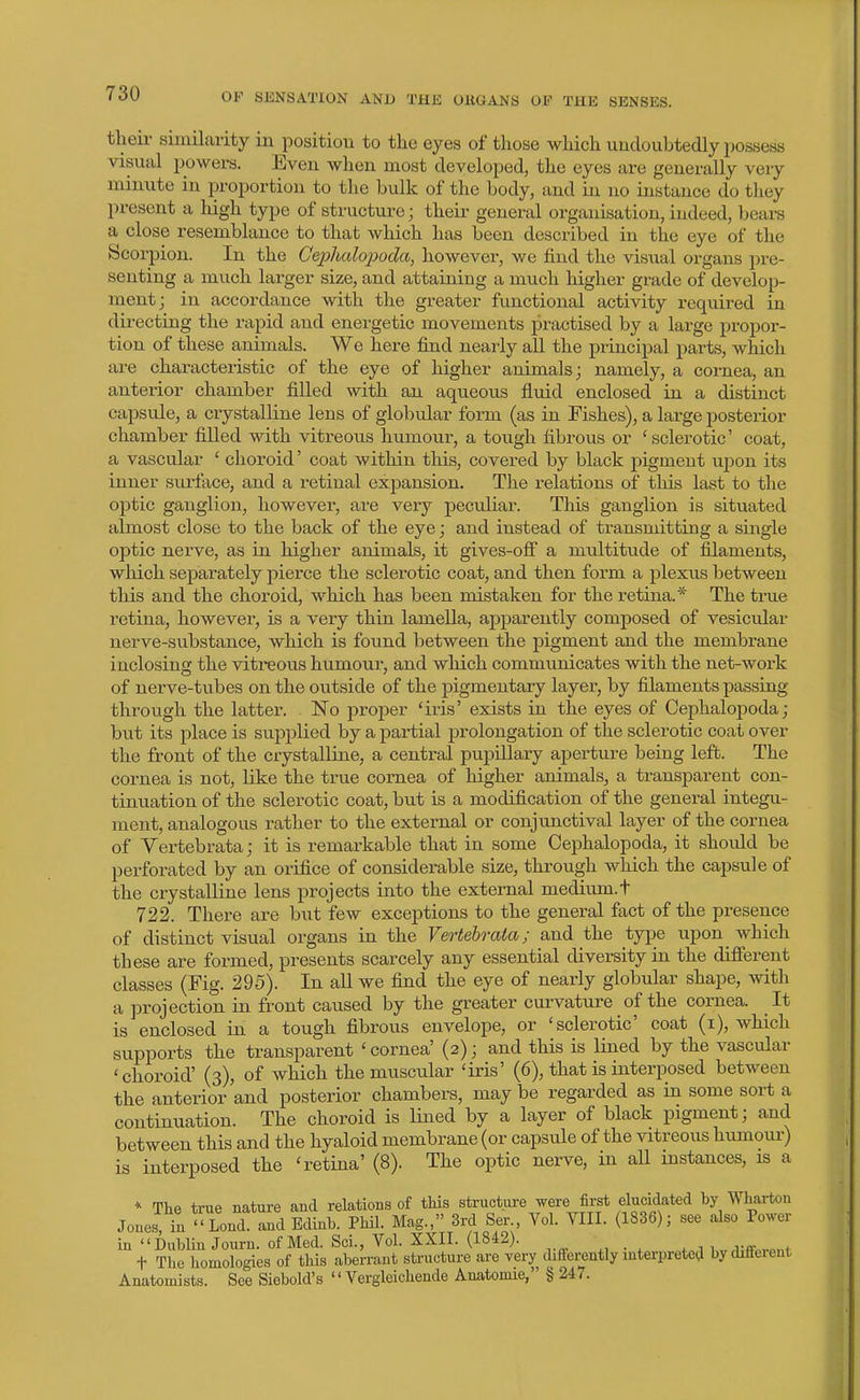theii- similarity in position to the eyes of those which undoubtedly pcssess visual powers. Even when most developed, the eyes are generally very minute in proportion to the bulk of the body, and in no instance do they present a high type of structure; their general organisation, indeed, bears a close resemblance to that which has been described in the eye of the Scorpion. In the Cephalopoda, however, we find the visual organs pre- senting a much larger size, and attaining a much higher grade of develop- ment; in accordance with the greater functional activity required in directing the rapid and energetic movements practised by a large propor- tion of these animals. We here find nearly all the principal parts, which are characteristic of the eye of higher animals; namely, a cornea, an anterior chamber filled with an aqueous fluid enclosed in a distinct capsule, a crystalline lens of globular foi-m (as in Fishes), a large posterior chamber filled with vitreous humour, a tough fibrous or 'sclerotic' coat, a vascular ' choroid' coat within tliis, covered by black pigment uijon its inner surface, and a retinal expansion. The relations of this last to the optic ganglion, however, are very peculiar. This ganglion is situated almost close to the back of the eye; and instead of transmitting a single optic nerve, as in higher animals, it gives-ofli' a multitude of filaments, wliich separately pierce the sclerotic coat, and then form a plexus between this and the choroid, which has been mistaken for the retina.* The true I'etina, however, is a very thin lamella, apparently composed of vesicular nerve-substance, which is found between the pigment and the membrane inclosing the viti*eous humour, and which communicates with the net-work of nerve-tubes on the outside of the pigmentary layer, by filaments passing- through the latter. IsTo proper 'iris' exists in the eyes of Cephalopoda; but its place is supplied by a partial prolongation of the sclerotic coat over the front of the crystalline, a central pupillary aperture being left. The cornea is not, like the true cornea of higher animals, a transparent con- tinuation of the sclerotic coat, but is a modification of the general integu- ment, analogous rather to the external or conjunctival layer of the cornea of Yertebrata; it is remarkable that in some Cephalopoda, it should be perforated by an orifice of considerable size, through which the capsule of the crystalline lens projects into the external medium.t 722. There are but few exceptions to the general fact of the presence of distinct visual organs in the Vertebraia; and the type upon which these are formed, presents scarcely any essential diversity in the difierent classes (Fig. 295). In all we find the eye of nearly globular shape, with a projection in front caused by the greater cui-vature of the cornea. It is enclosed in a tough fibrous envelope, or 'sclerotic' coat (i), which supports the transparent 'cornea' (2); and this is lined by the vascular 'choroid' (3), of which the muscular 'iris' (6), that is interposed between the anterior'and posterior chambers, maybe regarded as in some sort a continuation. The choroid is lined by a layer of black pigment; and between this and the hyaloid membrane (or capsule of the vitreous humour) is interposed the 'retina' (8). The optic nerve, in all instances, is a * The true nature and relations of this structure were first elucidated by Wharton Jones, in '' Lend, and Edinb. Phil. Mag., 3rd Ser., Vol. VIII. (1836); see also Powei- in Dublin Journ. of Med. Sci., Vol. XXII. (1842). w^;ff«r«nt t The homologies of this aberrant structure are very cUfferently interpreted by different Anatomists. See Siebold's  Vergleichende Anatomic, § 247.