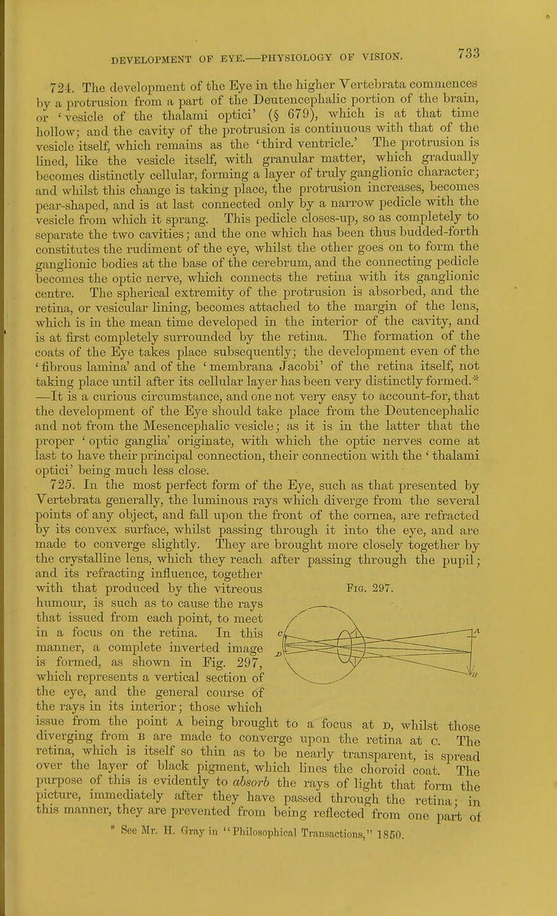 DEVELOPMENT OF EYE. PHYSIOLOGY OF VISION. 724:. The development of the Eye in the higher Vertebrata commences hy a i^rotrusion from a part of the Deutencephalic portion of the brain, or 'vesicle of the thalami optici' (§ 679), which is at that time hollow; and the cavity of the protrusion is continuous with that of the vesicle itself; which remains as the 'third ventricle.' The protrusion is lined, like the vesicle itself, with granular matter, which gi^adually becomes distinctly cellular, forming a layer of truly ganglionic character; and whilst this change is taking place, the protrusion increases, becomes pear-shaped, and is at last connected only by a narrow pedicle with the vesicle fii-om which it sprang. This pedicle closes-up, so as completely to separate the two cavities; and the one which has been thus budded-foi-th constitutes the rudiment of the eye, whilst the other goes on to form the ganglionic bodies at the base of the cerebrum, and the connecting pedicle becomes the optic nerve, which connects the retina with its ganglionic centre. The spherical extremity of the protrusion is absorbed, and the retina, or vesicular lining, becomes attached to the margin of the lens, which is in the mean time developed in the interior of the ca^-ity, and is at first completely surrounded by the retina. The formation of the coats of the Eye takes place subsequently; the development even of the 'fibrous lamina' and of the 'membrana Jacobi' of the retina itself, not taking place until after its cellular layer has been very distinctly formed.* —It is a curious circumstance, and one not very easy to account-for, that the development of the Eye should take place from the Deutencephalic and not from the Mesencephalic vesicle; as it is in the latter that the l^roper ' optic ganglia' originate, with which the optic nerves come at last to have their princijDal connection, their connection with the ' thalami optici' being much less close. 725. In the most perfect form of the Eye, such as that presented by Vertebrata generally, the luminous rays which diverge from the several points of any object, and fall upon the front of the cornea, are refracted by its convex surface, whilst passing through it into the eye, and are made to converge slightly. They are brought more closely together by the ciystalline lens, which they reach after passing through the pupil; and its refracting influence, together with that produced by the vitreous Fig. 297. humour, is such as to cause the rays that issued from each point, to meet in a focus on the retina. In this manner, a complete inverted image is formed, as shown in Fig. 297, which represents a vertical section of the eye, and the general course of the rays in its interior; those which issue from the point a being brought to a focus at d, whilst those diverging from B are made to converge upon the retina at c. The retina, wliich is itself so thin as to be nearly transparent, is spread over the layer of black pigment, which lines the choroid coat The purpose of this is evidently to absorb the rays of light that form the picture, immediately after they have passed through the retina- in this manner, they are prevented from being reflected from one part of * See Mr. H. Gray in Philosophical Transactions, 1850.