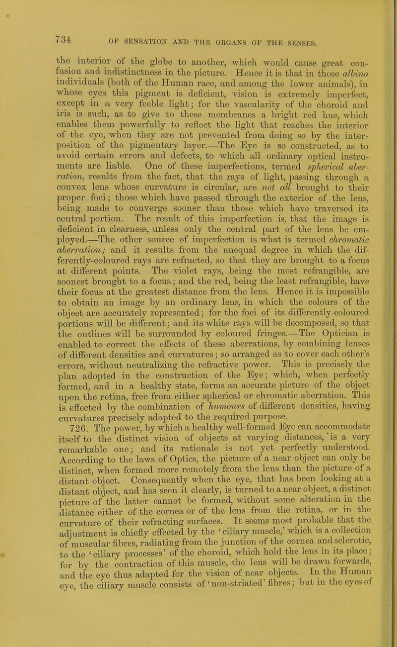the interior of the globe to another, which would cause great con- fusion and indistinctness in the picture. Hence it Ls that in those albino individuals (both of the Human race, and among the lower animals), in whose eyes this pigment is deficient, vision is extremely imperfect, except in a very feeble light; for the vascularity of the choroid and iris is such, as to give to these membranes a bright red hue, which enables them powerfully to reflect the light that reaches the interior of the eye, when they are not prevented from doing so by the inter- position of the pigmentary layer.—The Eye is so constructed, as to avoid certain errors and defects, to which all ordinary optical instru- ments are liable. One of these imperfections, termed spherical aber- ration, results from the fact, that the rays of light, passing through a convex lens whose curvature is circular, are not all brought to their proper foci; those which have passed throvtgh the exterior of the lens, being made to converge sooner than those which have traversed its central portion. The result of this imperfection is, that the image is deficient in clearness, unless only the central part of the lens be em- ployed.—The other source of imperfection is what is termed chromatic aberration; and it results from the unequal degree in which the dif- ferently-coloured rays are refracted, so that they are brought to a focus at different points. The violet rays, being the most refrangible, are soonest brought to a focus; and the red, being the least refrangible, have their focus at the greatest distance from the lens. Hence it is impossible to obtain an image by an ordinary lens, in which the colours of the object are accurately represented; for the foci of its differently-coloured portions will be different; and its white rays will be decomposed, so that the outlines will be surrounded by coloured fringes.—The Optician is enabled to correct the effects of these aberrations, by combining lenses of different densities and curvatiires; so arranged as to cover each other's errors, without neutralizing the refractive power. This is precisely the plan adopted in the construction of the Eye; which, when perfectly formed, and in a healthy state, forms an accurate picture of the object upon the retina, free from either spherical or chromatic aberration. This is effected by the combination of humours of different densities, having curvatures precisely adapted to the required purpose. 726. The power, by which a healthy well-formed Eye can accommodate itself to the distinct vision of objects at varying distances,'is a very remarkable one; and its rationale is not yet perfectly understood. According to the laws of Optics, the picture of a near object can only be distinct, when formed more remotely from the lens than the pictiu-e of a distant object. Consequently when the eye, that has been looking at a distant object, and has seen it clearly, is turned to a near object, a distinct pictiire of the latter cannot be formed, without some alteration in the distance either of the cornea or of the lens from the retina, or in the curvature of their refracting surfaces. It seems most probable that the adjustment is chiefly effected by the ' ciliary muscle,' which is a collection of muscular fibres, radiating from the junction of the cornea and sclerotic, to the 'ciliary processes' of the choroid, which hold the lens in its place; for by the contraction of this muscle, the lens will be drami forwards, and the eye thus adapted for the vision of near objects. In the Human eye, the ciliary muscle consists of'non-striated'fibres; but m the eyes of