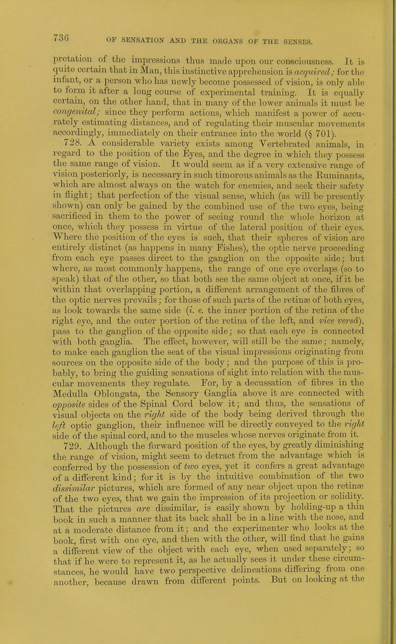 73G pretatiou of the impressions tliiis made upon our consciousness. It is quite certain tliat in Man, this instinctive apprehension is acquired; for the infant, or a person who has newly become possessed of vision, is only able to form it after a long course of experimental training. It is equally certain, on the other hand, that in many of the lower animals it miist be congenital; since they pei-form actions, which manifest a power of accu- rately estimating distances, and of regulating their- muscular movements accordingly, immediately on their entrance into the world (§ 701). 728. A considerable variety exists among Vertebrated animals, in regard to the position of the Eyes, and the degree in which they possess the same range of vision. It woxild seem as if a veiy extensive range of vision posteriorly, is necessary in such timorous animals as the Ruminants, which are almost always on the watch for enemies, and seek their safety in flight; that perfection of the visual sense, which (as mil be presently shown) can only be gained by the combined use of the two eyes, being sacrificed in them to the power of seeing round the whole horizon at once, which they possess in virtue of the latei'al position of their eyes. Where the position of the eyes is such, that their spheres of vision are entirely distinct (as happens in many Fishes), the optic nerve proceeding from each eye passes dii'ect to the ganglion on the opj)osite side; but where, as most commonly happens, the range of one eye overlaps (so to speak) that of the other, so that both see the same object at once, if it be within that overlapping portion, a diiferent arrangement of the fibres of the optic nerves prevails; for those of such parts of the retinae of both eyes, as look towards the same side (i. e. the inner portion of the retina of the right eye, and the outer portion of the retina of the left, and vice versd), pass to the ganglion of the opposite side; so that each eye is connected with both ganglia. The effect, however, will still be the same; namely, to make each ganglion the seat of the visual impressions originating from sources on the opposite side of the body; and the purpose of this is pro- bably, to bring the guiding sensations of sight into relation with the mus- cular movements they regulate. For, by a decussation of fibres in the Medulla Oblongata, the Sensory Ganglia above it are connected with opposite sides of the Spinal Cord below it; and thus, the sensations of visual objects on the right side of the body being derived through the left optic ganglion, their influence will be directly conveyed to tbe right side of the spinal cord, and to the muscles whose nerves originate from it. 729. Although the forward position of the eyes, by greatly diminishing the range of vision, might seem to detract from the advantage which is conferred by the possession of two eyes, yet it confers a great advantage of a different kind J for it is by the intuitive combination of the two dissimilar pictures, which are formed of any near object tipon the retinae of the two eyes, that we gain the impression of its projection or solidity. That the pictures are dissimilar, is easily shown by holding-up a thin book in such a manner that its back shall be in a line with the nose, and at a moderate distance from it; and the experimenter who looks at the book, first with one eye, and then with the other, will find that he gains a different view of the object with each eye, when used separately; so that if he were to represent it, as he actually sees it vmder these circum- stances, he woTild have two perspective delineations differing from one another, because drawn from different points. But on looking at the