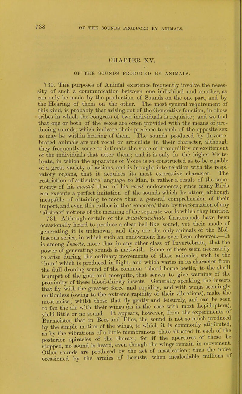CHAPTER XY, OF THE SOUNDS PRODUCED BY ANIMALS. 730. The purposes of Aniiital existence frequently involve the neces- sity of such a communication between one individual and another, as can only be made by the production of Sounds on the one part, and by the Hearing of them on the other. The most general requirement of this kind, is probably that arising out of the Generative function, in those tribes in which the congress of two individuals is requisite; and we find that one or both of the sexes are often provided with the means of pro- ducing sounds, which indicate their presence to such of the opposite sex as may be within hearing of them. The sounds produced by Inverte- brated animals are not vocal or articulate in their character, although they frequently serve to intimate the state of tranquillity or excitement of the individuals that utter them; and it is only in the higher Yerte- brata, in which the apparatus of Voice is so constructed as to be capable of a great variety of actions, and is brought into relation with the respi- ratory organs, that it acquires its most expressive character. The restriction of articulate language to Man, is rather a result of the supe- riority of his mental than of his vocal endowments; since many Birds can execute a perfect imitation of the sounds which he utters, although incapable of attaining to more than a general comprehension of their import, and even this rather in the ' concrete,' than by the formation of any ' abstract' notions of the meaning of the separate words which they imitate. 731. Although certain of the Nudihrancldate Gasteropods have been occasionally heard to produce a clear beU-like sound, yet their mode of generating it is imknown; and they are the only animals of the Mol- luscous series, in which such an endowment has ever been observed.—It is among Insects, more than in any other class of Invertebrata, that the power of generating sounds is met-with. Some of these seem necessarily to arise during the ordinary movements of these animals; such is the ' hiTm' which is produced in'flight, and which varies in its character from the dull droning sound of the common ' shard-borne beetle,' to the shrill trumpet of the gnat and mosquito, that serves to give warning of the proximity of these blood-thirsty insects. Generally speaking, the Insects that fly with the greatest force and rapidity, and with wings seemingly motionless (owing to the extreme rapidity of their vibrations), make the most noise; whilst those that fly gently and leisurely, and can be seen to fan the air with their wings (as is the case with most Lepidoptera), yield little or no sound. It appears, howeve]-, from the experiments of Burmeister, that in Bees and Flies, the sound is not so much produced by the simple motion of the wings, to which it is commonly attributed, as by the vibrations of a little membranous plate situated in each of the posterior spiracles of the thorax; for if the apertures of these be stopped, no sound is heard, even though the wings remam m movement. Other sounds are produced by the act of mastication; thus the noise occasioned by the armies of Locusts, when incalculable milhons ot