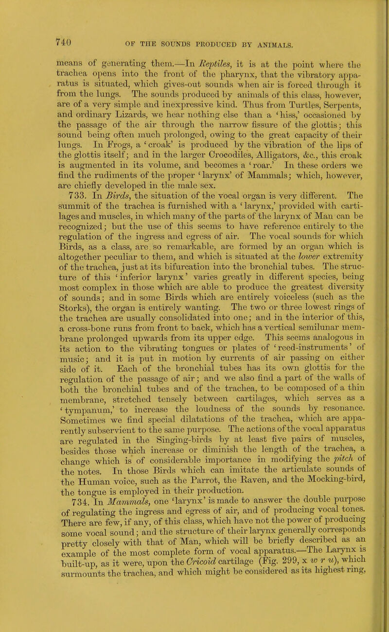 means of generating them.—In Reptiles, it is at the point where the trachea opens into the front of the pharynx, that the vibratory appa- ratus is situated, which gives-out sounds when air is forced tiirough it from the lungs. The sounds produced by animals of this class, however, are of a veiy simple and inexpressive kind. Thus from Turtles, Serpents, and ordinary Lizards, we hear nothing else than a 'hiss,' occasioned by the passage of the air through the narrow fissure of the glottis; this sound being often much prolonged, owing to the great capacity of their lungs. In Frogs, a ' croak' is produced by the vibration of the lips of the glottis itself; and in the larger Crocodiles, Alligators, &c., this croak is augmented in its volume, and becomes a ' roar.' In these orders we find the rudiments of the proper 'larynx' of Mammals; which, however, are chiefly developed in the male sex. 733. In Birds, the situation of the vocal organ is very different. The summit of the trachea is furnished with a ' larynx,' provided with carti- lages and muscles, in which many of the parts of the larynx of Man can be recognized; but the use of this seems to have reference entii-ely to the regulation of the ingress and egress of air. The vocal soimds for which Birds, as a class, are so remarkable, are formed by an organ which is altogether peculiar to them, and which is situated at the lower extremity of the trachea, just at its bifurcation into the bronchial tubes. The struc- ture of this ' inferior larynx' varies greatly in different species, being most complex in those which are able to produce the greatest diversity of sounds; and in some Birds which are entirely voiceless (such as the Storks), the organ is entirely wanting. The two or three lowest rings of the trachea are usually consolidated into one; and in the interior of this, a cross-bone runs from front to back, which has a vertical semilunar mem- brane prolonged upwards from its upper edge. This seems analogous in its action to the vibrating tongues or plates of 'reed-instruments' of music; and it is put in motion by currents of air passing on either side of it. Each of the bronchial tubes has its own glottis for the regulation of the passage of air; and we also find a part of the walls of both the bronchial tubes and of the trachea, to be composed of a thin membrane, stretched tensely between cartilages, which serves as a ' tympanum,' to increase the loudness of the sounds by resonance. Sometimes we find special dilatations of the trachea, which are appa- rently subservient to the same purpose. The actions of the vocal apparatus are regiilated in the Singing-birds by at least five pairs of muscles, besides those which increase or diminish the length of the trachea, a chano-e which is' of considerable importance in modifying the pitch of the notes. In those Birds which can imitate the articulate soimds of the Human voice, such as the Parrot, the Raven, and the Mocking-bii-d, the tongue is employed in their production. 734. In Mammals, one 'larynx' is made to answer the double purpose of regulating the ingress and egress of air, and of producing vocal tones. There are few, if any, of this class, which have not the power of producmg some vocal sound; and the structure of their larynx generaUy coiTcsponds pretty closely with that of Man, which wiU be briefly descnbed as an example of the most complete form of vocal apparatus.—The Laiynx is built-up, as it were, upon the Cricoid cartilage (Fig. 299, x to r u), which surmounts the trachea, and which might be considered as its highest ring,