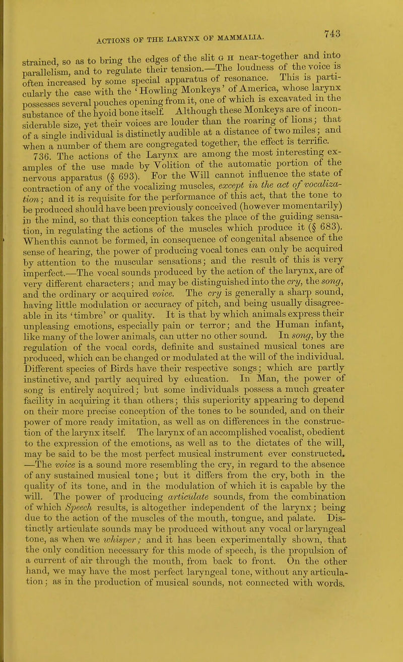 strained so as to bring the edges of the slit G h near-together and into paTXt^. and to re|ulate th^ir tension.-The loudness of the voice is often increased by some special apparatus of resonance. This is parti- culai-ly the case with the 'Howling Monkeys' of America, whose larynx possesses several pouches opening from it, one of which is excavated m the substance of the hyoid bone itself. Although these Monkeys are of incon- siderable size, yet their voices are louder than the roaring of lions; that of a single individual is distinctly audible at a distance of two niiles; and when a number of them are congregated together, the effect is terrihc. 736 The actions of the Larynx are among the most interesting ex- amples of the use made by VoUtion of the automatic portion of the nervous apparatus (§ 693). For the Will cannot influence the state of contraction of any of the vocalizing muscles, except %n the act ofvocakza- tion; and it is requisite for the performance of this act, that the tone to be produced should have been previously conceived (however momentanly) in the mind, so that this conception takes the place of the guiding sensa- tion, in regulating the actions of the muscles which produce it (§ 683). Whenthis cannot be formed, in consequence of congenital absence of the sense of hearing, the power of producing vocal tones can only be acquired by attention to the muscular sensations; and the result of this is very imperfect.—The vocal sounds produced by the action of the larynx, are of very different characters; and maybe distinguished into the cry, the song, and the ordinary or acquired voice. The cry is generally a sharp sound, having little modulation or accuracy of pitch, and being usually disagree- able in its 'timbre' or quality. It is that by which animals express their unpleasing emotions, especially pain or terror; and the Human infant, like many of the lower animals, can utter no other sound. In song, by the regulation of the vocal cords, definite and sustained musical tones are l^roduced, which can be changed or modulated at the will of the individual. Different species of Birds have their respective songs; which are partly instinctive, and partly acquired by education. In Man, the power of song is entirely acquired; but some individuals possess a much greater facility in acquiring it than others; this superiority appearing to depend on their more precise conception of the tones to be sounded, and on their power of more ready imitation, as well as on differences in the construc- tion of the larynx itself. The larynx of an accomplished vocalist, obedient to the expression of the emotions, as well as to the dictates of the will, may be said to be the most perfect musical instrument ever constructed. —The voice is a sound more resembling the cry, in regard to the absence of any sustained musical tone; but it differs from the cry, both in the quality of its tone, and in the modulation of which it is capable by the will. The power of producing articulate sounds, from the combination of which Speech results, is altogether independent of the larynx; being due to the action of the muscles of the mouth, tongue, and palate. Dis- tinctly articulate sounds may be produced without any vocal or laryngeal tone, as when we whisper; and it has been experimentally shown, that the only conditicm necessary for this mode of speech, is the propulsion of a current of air through the mouth, from back to front. On the other hand, we may have the most perfect laryngeal tone, without any articula- tion ; as in the production of musical sounds, not connected with words.