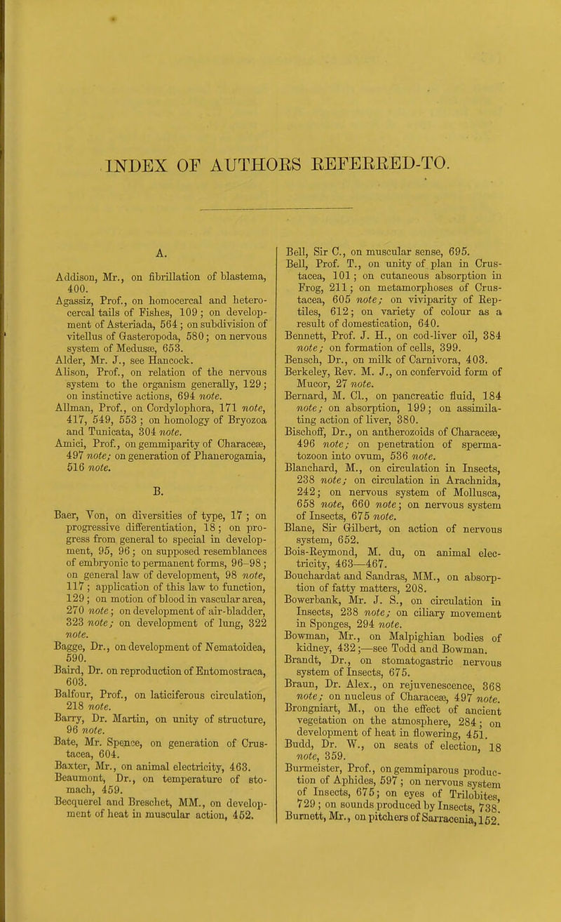 INDEX OF AUTHORS EEFEREED-TO. A, Addison, Mr., on fibrillation of blastema, 400. Agassiz, Prof., on homocercal and lietero- cercal tails of Fishes, 109 ; on develop- ment of Asteriada, 564; on subdivision of viteUiis of Gasteropoda, 580; on nervous system of Medusse, 653. Alder, Mr. J., see Hancock. Alison, Prof., on relation of the nervous system to the organism generally, 129; on instinctive actions, 694 note. Allman, Prof., on Cordylophora, 171 note, 417, 549, 553 ; on homology of Bryozoa and Tvmicata, 304 note. Amici, Prof, ongemmiparity of CharaceEe, 497 note; on generation of Phanerogamia, 516 note. B. Baer, Von, on diversities of type, 17 ; on progressive differentiation, 18; on pro- gress from general to special in develop- ment, 95, 96; on supposed resemblances of embryonic to permanent forms, 96-98 ; on general law of development, 98 note, 117 ; application of this law to function, 129 ; on motion of blood in vascular area, 270 note; on development of air-bladder, 323 note; on development of lung, 322 note. Bagge, Dr., on development of Nematoidea, 690. Baird, Dr. on reproduction of Entomostraca, 603. Balfour, Prof., on laticiferous circulation, 218 note. Barry, Dr. Martin, on unity of structure, 96 note. Bate, Mr. Spence, on generation of Crus- tacea, 604. Baxter, Mr., on animal electricity, 463. Beaumont, Dr., on temperature of sto- mach, 459. Becquerel and Breschet, MM., on develop- ment of heat in muscular action, 452. Bell, Sir C, on muscular sense, 695. Bell, Prof. T., on unity of plan in Crus- tacea, 101; on cutaneous absorption in Frog, 211; on metamorphoses of Crus- tacea, 605 note; on viviparity of Rep- tiles, 612; on variety of colour as a result of domestication, 640. Bennett, Prof. J. H., on cod-liver oil, 384 note; on formation of cells, 399. Bensch, Dr., on milk of Carnivora, 403. Berkeley, Eev. M. J., on confervoid form of Mucor, 27 note. Bernard, M. CI., on pancreatic fluid, 184 note; on absorption, 199; on assimila- ting action of liver, 380. Bischoff, Dr., on antherozoids of Characeae, 496 note; on penetration of sperma- tozoon into ovum, 536 note. Blanchard, M., on circulation in Insects, 238 note; on circulation in Arachnida, 242; on nervous system of MoUusca, 658 note, 660 note; on nervous system of Insects, 675 note. Blane, Sir Gilbert, on action of nervous system, 652. Bois-Reymond, M. du, on animal elec- tricity, 463—467. Bouchardat and Sandras, MM., on absorp- tion of fatty matters, 208. Bowerbank, Mr. J. S., on circulation in Insects, 238 note; on ciliary movement in Sponges, 294 note. Bowman, Mr., on Malpighian bodies of kidney, 432;—see Todd and Bowman. Brandt, Dr., on stomatogastric nervous system of Insects, 675. Braun, Dr. Alex., on rejuvenescence, 368 note; on nucleus of Characeaa, 497 note. Brongniart, M., on the effect of ancient vegetation on the atmosphere, 284; on development of heat in flowering, 451. Budd, Dr. W., on seats of election, 18 note, 359. Burmeister, Prof., on gemmiparous produc- tion of Aphides, 597 ; on nervous system of Insects, 675; on eyes of Trilobites 729; on sounds produced by Insects, 738* Burnett, Mr., on pitchers of Sarracema,162*