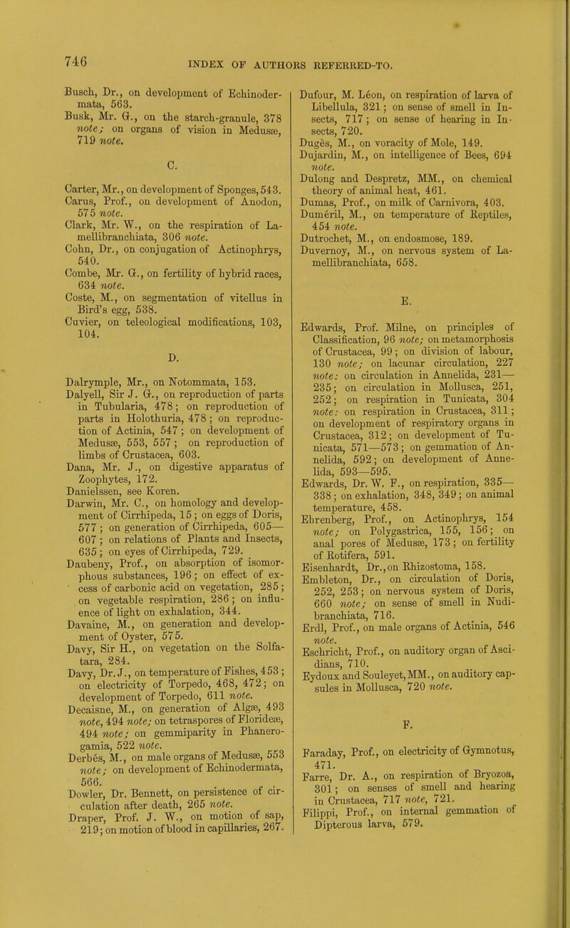 Busch, Dr., on development of Echinoder- mata, 563. Busk, Mr. G., on the starch-granule, 378 note; on organs of vision in Medusae, 719 note, C. Carter, Mr., on development of Sponges, 543. Carus, Prof., on development of Anodon, 575 note. Clark, Mr. W., on the respiration of La- mellibranchiata, 306 note. Cohn, Dr., on conjugation of Actinophrys, 540. Combe, Mr. 0., on fertility of hybrid races, 634 note. Coste, M., on segmentation of vitellus in Bird's egg, 538. Cuvier, on teleological modifications, 103, 104. D. Dalrymple, Mr., on Notommata, 153. Dalyell, Sir J. G., on reproduction of parts in Tubularia, 478; on reproduction of parts in Holothuria, 478; on reproduc- tion of Actinia, 547 ; on development of Medusae, 553, 557; on reproduction of Kmbs of Crustacea, 603. Dana, Mr. J., on digestive apparatus of Zoophytes, 172. Danielssen, see Koren. Darwin, Mr. C, on homology and develop- ment of Cirrhipeda, 15 ; on eggs of Doris, 577 ; on generation of Cirrhipeda, 605— 607 ; on relations of Plants and Insects, 635; on eyes of Cirrhipeda, 729. Dauheny, Prof., on absorption of isomor- phous substances, 196; on effect of ex- ' cess of carbonic acid on vegetation, 285; on vegetable respiration, 286; on influ- ence of light on exhalation, 344. Davaine, M., on generation and develop- ment of Oyster, 575. Davy, Sir H., on vegetation on the Solfa- tara, 284. Davy, Dr. J., on temperature of Fishes, 4 53 ; on electricity of Torpedo, 468, 472; on development of Torpedo, 611 note. Decaisne, M., on generation of Algae, 493 note, 494 note; on tetraspores of Floridese, 494 note; on gemmiparity in Phanero- gamia, 522 note. Derbes, M., on male organs of Medusa, 553 note; on development of Echinodermata, 566. . Dowler, Dr. Bennett, on persistence of cir- culation after death, 265 note. Draper, Prof. J. W., on motion of sap, 219; on motion of blood in capillaries, 267. Dufour, M. Loon, on respiration of larva of Libellula, 321; on sense of smell in In- sects, 717; on sense of hearing in In- sects, 720. Duges, M., on voracity of Mole, 149. Dujardin, M., on intelligence of Bees, 694 note, Dulong and Despretz, MM., on chemical theory of animal heat, 461. Dumas, Prof., on milk of Carnivora, 403. Dumeril, M., on temperature of Reptiles, 454 note. Dutrochet, M., on endosmose, 189. Duvernoy, M., on nervous system of La- mellibranchiata, 658. E. Edwards, Prof. Milne, on principles of Classification, 96 note; on metamorphosis of Crustacea, 99; on division of labour, 130 note; on lacunar circulation, 227 note: on circulation in Annelida, 231— 235; on circulation in MoUusca, 251, 252; on respiration in Tunicata, 304 note: on respiration in Crustacea, 311; on development of respiratory organs in Crustacea, 312; on development of Tu- nicata, 571—573 ; on gemmation of An- nelida, 592; on development of Anne- Hda, 593—595. Edwards, Dr. W. F., on respiration, 335— 338; on exhalation, 348, 349; on animal temperature, 458. Ehrenberg, Prof., on Actinophrys, 154 note; on Polygastrica, 155, 156; on anal pores of Medusse, 173; on fertility of Rotifera, 591. Eisenhardt, Dr.,on Rhizostoma, 158. Embleton, Dr., on circulation of Doris, 252, 253; on nervous system of Doris, 660 note; on sense of smell in Nudi- branchiata, 716. Erdl, Prof., on male organs of Actinia, 546 note. Eschricht, Prof., on auditory organ of Asci- dians, 710. Eydoux and Souleyet,MM., on auditory cap- sules in MoUusca, 720 note. F. Faraday, Prof., on electricity of Gymnotus, 471. Farre, Dr. A., on respiration of Bryozoa, 301; on senses of smell and hearing in Crustacea, 717 note, 721. Filippi, Prof., on internal gemmation of Dipterous lai-va, 579.