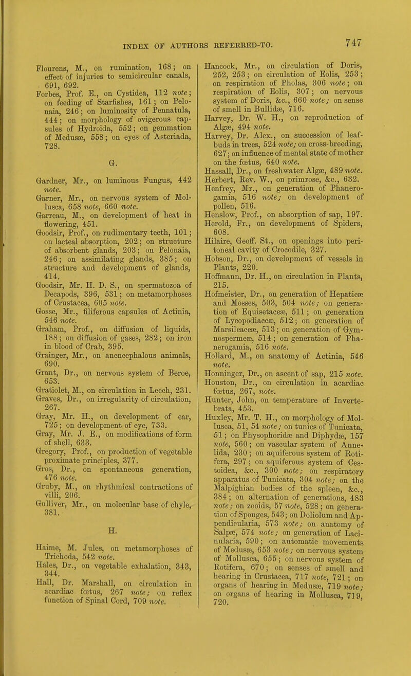 Flourens, M., on rumination, 168; on eflect of injiu-ies to semicircular canals, 691, 692. Forbes, Prof. B., on Cystidea, 112 note; on feeding of Starfishes, 161; on Pelo- naia, 246; on luminosity of Pennatula, 444; on morphology of ovigerous cap- sules of Hydroida, 552; on gemmation of Medusse, 558; on eyes of Asteriada, 728. G. Gardner, Mr., on luminous Fungus, 442 note. Grarner, Mr., on nervous system of Mol- lusca, 658 note, 660 note. Grarreau, M., on development of heat in ilowering, 451. Goodsir, Prof., on rudimentary teeth, 101; on lacteal absoi-ption, 202; on structure of absorbent glands, 203; on Pelonaia, 246; on assimilating glands, 385; on structure and development of glands, 414. Goodsir, Mr. H. D. S., on spermatozoa of Decapods, 396, 531 ; on metamorphoses of Crustacea, 605 note. Gosse, Mr., filiferous capsules of Actinia, 646 note. Graham, Prof., on diffusion of liquids, 188 ; on diifusion of gases, 282; on iron in blood of Crab, 395. Grainger, Mr., on anencephalous animals, 690. Grant, Dr., on nervous system of Beroe, 653. Gratiolet, M., on circulation in Leech, 231. Graves, Dr., on irregularity of circulation, 267. Gray, Mr. H., on development of ear, 725; on development of eye, 733. Gray, Mr. J. E., on modifications of form of sheU, 633. Gregory, Prof., on production of vegetable proximate principles, 377. Gros, Dr., on spontaneous generation, 476 note. Gruby, M., on rhythmical contractions of villi, 206. Gulliver, Mr., on molecular base of chyle, 381. H. Haime, M. Jules, on metamorphoses of Trichoda, 542 note. Hales, Dr., on vegetable exhalation, 343, 344. Hall, Dr. Marshall, on circulation in acardiac fcetus, 267 7iole; on reflex function of Spinal Cord, 709 note. Hancock, Mr., on circulation of Doris, 252, 253; on circulation of Eolis, 253; on respiration of Pholas, 306 note; on respiration of Eolis, 307; on nervous system of Doris, &c., 660 note; on sense of smell in Bullidae, 716. Harvey, Dr. W. H., on reproduction of Algse, 494 note. Harvey, Dr. Alex., on succession of leaf- buds in trees, 524 note; on cross-breeding, 627; on influence of mental state of mother on the foetus, 640 note, Hassall, Dr., on freshwater Algse, 489 note. Herbert, Rev. W., on primrose, &c., 632. Henfrey, Mr., on generation of Phanero- gamia, 616 note; on development of pollen, 516. Henslow, Prof., on absorption of sap, 197. Herold, Fr., on development of Spiders, 608. HUaire, Geoff. St., on openings into peri- toneal cavity of Crocodile, 327. Hobson, Dr., on development of vessels in Plants, 220. Hof&nann, Dr. H., on circulation in Plants, 215. Hofmeister, Dr., on generation of Hepaticse and Mosses, 503, 504 note; on genera- tion of Equisetacese, 511; on generation of Lycopodiacese, 512; on generation of MarsUeaceag, 513 ; on generation of Gym- nospermese, 514; on generation of Pha- nerogamia, 516 note. Hollard, M., on anatomy of Actinia, 646 note. Honninger, Dr., on ascent of sap, 215 note. Houston, Dr., on circulation in acardiac fcetus, 267, note. Hunter, John, on temperature of Inverte- brata, 453. Huxley, Mr. T. H., on morphology of Mol- lusca, 51, 64 note; on tunics of Tunicata, 51; on PhysophoridEe and Diphydse, 157 note, 560; on vascular system of Anne- lida, 230 ; on aq\iiferous system of Roti- fera, 297; on aquiferous system of Ces- toidea, &c., 300 note; on respiratory apparatus of Tunicata, 304 note; on the Malpighian bodies of the spleen, &c., 384; on alternation of generations, 483 note; on zooids, 57 note, 528 ; on genera- tion of Sponges, 643; on Doliolum and Ap- pendioularia, 573 note; on anatomy of Salpre, 574 note; on generation of Laci- nularia, 590; on automatic movements of Medusa3, 663 note; on nervous system of Mollusca, 655; on nervous system of Rotifera, 670; on senses of smell and hearing in Crustacea, 717 note, 721; on organs of hearing in Medusaa, 719 note; on organs of hearing in Mollusca, 719'