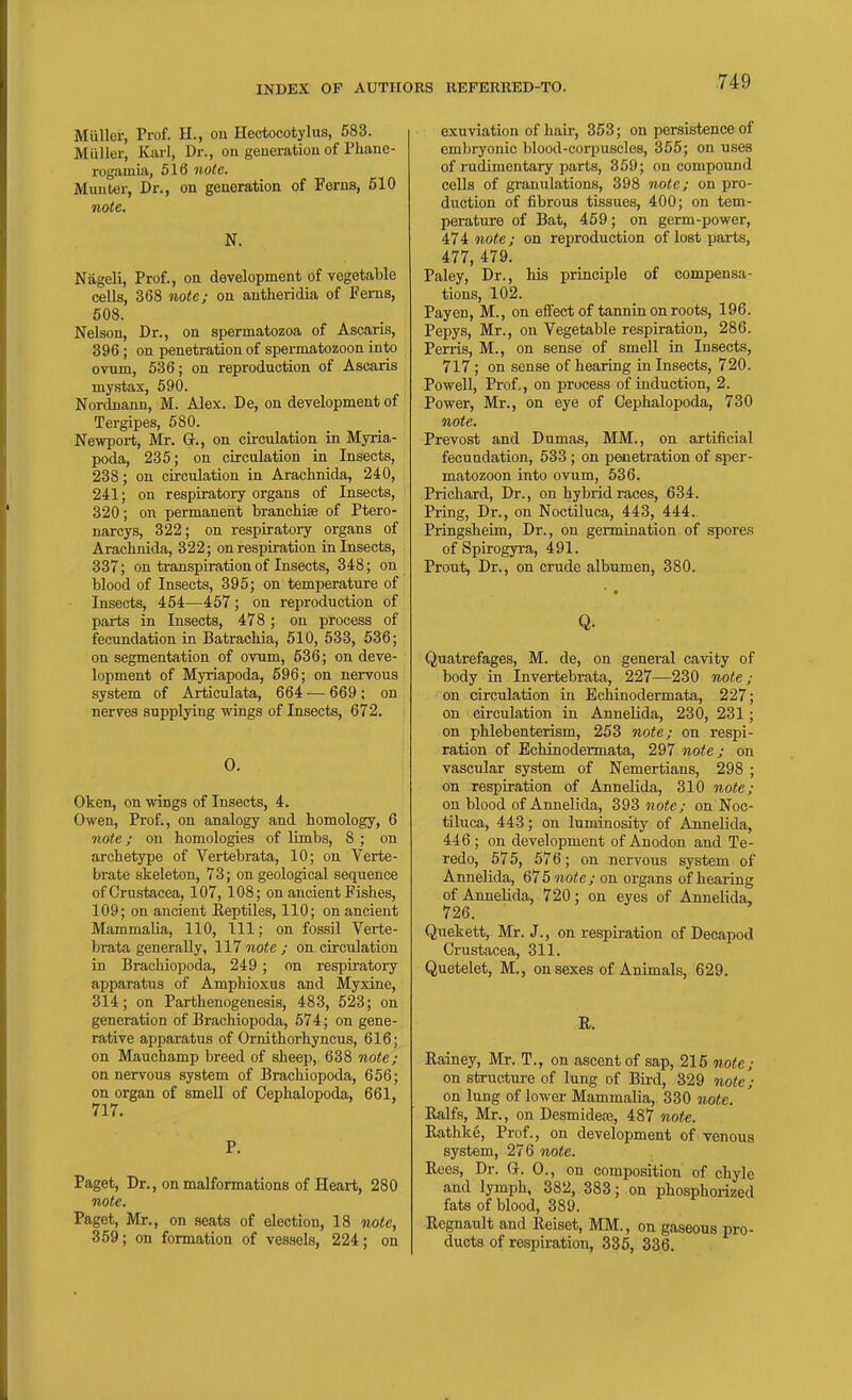 Miiller, Prof. H., on Hectocotylus, 583. Miiller, Karl, Dr., on generation of Phane- rogamia, 516 note. Munter, Dr., on generation of Ferns, 510 note. N. Nageli, Prof., on development of vegetable cells, 368 note; on antheridia of Ferns, 508. Nelson, Dr., on spermatozoa of Ascaris, 396; on penetration of spermatozoon into ovum, 636; on reproduction of Ascaris mystax, 590. Nordnann, M. Alex. De, on development of Tergipes, 580. Newport, Mr. G., on circulation in Myria- poda, 235; on circulation in Insects, 238; on circulation in Arachnida, 240, 241; on respiratory organs of Insects, 320; on permanent brancHse of Ptero- narcys, 322; on respiratory organs of Arachnida, 322; on respiration in Insects, 337; on transpiration of Insects, 348; on blood of Insects, 395; on temperature of Insects, 454—457; on reproduction of parts in Insects, 478 ; on process of fecundation in Batrachia, 510, 633, 636; on segmentation of ovum, 636; on deve- lopment of Myriapoda, 596; on nervous system of Articulata, 664 — 669; on nerves supplying wings of Insects, 672. 0. Oken, on wings of Insects, 4. Owen, Prof., on analogy and homology, 6 note; on homologies of limbs, 8 ; on archetype of Vertebrata, 10; on Verte- brate skeleton, 73; on geological sequence of Crustacea, 107, 108; on ancient Fishes, 109; on ancient Reptiles, 110; on ancient Mammalia, 110, 111; on fossil Verte- brata generally, 117 note ; on circulation in Bracliiopoda, 249 ; on respiratory apparatus of Amphioxus and Myxine, 314; on Parthenogenesis, 483, 523; on generation of Brachiopoda, 574; on gene- rative apparatus of Ornithorhyncus, 616; on Mauchamp breed of sheep, 638 note; on nervous system of Bracliiopoda, 656; on organ of smell of Cephalopoda, 661, 717. P. Paget, Dr., on malformations of Heart, 280 note. Paget, Mr., on seats of election, 18 mo<c, 359; on formation of vessels, 224; on exuviation of hair, 353; on persistence of embryonic blood-cori)uscles, 355; on uses of rudimentary parts, 359; on compound cells of granulations, 398 note; on pro- duction of fibrous tissues, 400; on tem- perature of Bat, 459; on germ-power, 474 note; on reproduction of lost parts, 477, 479. Paley, Dr., his principle of compensa- tions, 102. Payen, M., on effect of tannin on roots, 196. Pepys, Mr., on Vegetable respiration, 286. Perris, M., on sense of smell in Insects, 717 ; on sense of hearing in Insects, 720. Powell, Prof,, on process of induction, 2. Power, Mr., on eye of Cephalopoda, 730 note. Prevost and Dumas, MM., on artificial fecundation, 533; on penetration of sper- matozoon into ovum, 636. Prichard, Dr., on hybrid races, 634. Pring, Dr., on Noctiluca, 443, 444. Pringsheim, Dr., on germination of spores of Spirogyra, 491. Prout, Dr., on crude albumen, 380. Q. Quatrefages, M. de, on general cavity of body in Invertebrata, 227—230 note; on circulation in Echinodermata, 227; on circulation in Annelida, 230, 231 ; on phlebenterism, 253 note; on respi- ration of Echinodermata, 297 note; on vascular system of Nemertians, 298 ; on respiration of Annelida, 310 note; on blood of Annelida, 393 note; on Noc- tiluca, 443; on luminosity of Annelida, 446 ; on development of Anodon and Te- redo, 575, 576; on nervous system of Annelida, 675mo^e/on organs of hearing of Annelida, 720; on eyes of Annelida, 726. Quekett, Mr. J., on respii-ation of Decapod Crustacea, 311. Quetelet, M., on sexes of Animals, 629. E. Rainey, Mr. T., on ascent of sap, 215 note; on structure of lung of Bird, 329 note; on lung of lower Mammalia, 330 note. Ralfs, Mr., on Desmidete, 487 note. Rathke, Prof., on development of venous system, 276 note. Rees, Dr. G. 0., on composition of chyle and lymph, 382, 383; on phosphorized fats of blood, 389. Regnault and Reiset, MM., on gaseous pro- ducts of respiration, 335, 336.