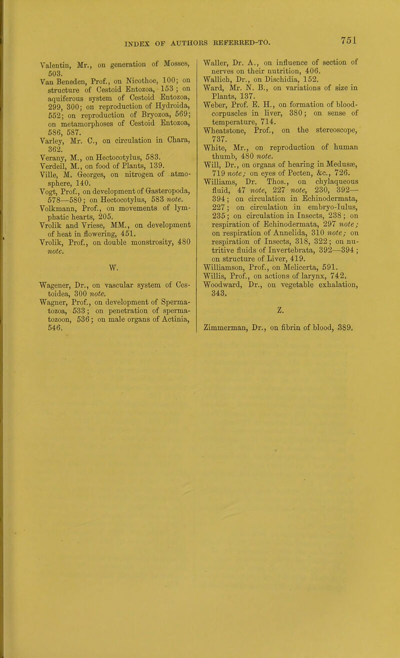 Valentin, Mr., on generation of Mosses, 503. Van Beneden, Prof., on Nicothoe, 100; on structure of Cestoid Entozoa, 153 ; on aquiferous system of Cestoid Entozoa, 299, 300; on reproduction of Hydroida, 552; on reproduction of Bryozoa, 569; on metamorphoses of Cestoid Entozoa, 586, 587. Varley, Mr. C, on circulation in Chara, 362. Verany, M., on Hectocotylus, 583. Verdeil, M., on food of Plants, 139. VUle, M. Georges, on nitrogen of atmo- sphere, 140. Vogt, Prof., on development of Gasteropoda, 678—580; on Hectocotylus, 583 note. Volkmann, Prof., on movements of lym- phatic hearts, 205. Vrolik and Vriese, MM., on development of heat in flowering, 451. Vrolik, Prof., on double monstrosity, 480 note, W. Wagener, Dr., on vascular system of Ces- toidea, 300 note. Wagner, Prof., on development of Sperma- tozoa, 533; on penetration of sperma- tozoon, 536; on male organs of Actinia, 546. Waller, Dr. A., on influence of section of nerves on their nutrition, 406. Wallich, Dr., on Dischidia, 152. Ward, Mr. N. B., on variations of size in Plants, 137. Weber, Prof. E. H., on formation of blood- corpuscles in liver, 380; on sense of temperature, 714. Wheatstone, Prof., on the stereoscope, 737. White, Mr., on reproduction of human thumb, 480 note. WUl, Dr., on organs of hearing in Medusae, 719 note; on eyes of Pecten, &c., 726. WUliams, Dr. Thos., on chylaqueous fluid, 47 note, 227 note, 230, 392— 394; on circulation in Echinodermata, 227; on circulation in embryo-lulus, 235; on circulation in Insects, 238 ; on respiration of Echinodermata, 297 note; on respiration of Annelida, 310 note; on respiration of Insects, 318, 322; on nu- tritive fluids of Invertebrata, 392—394 ; on structure of Liver, 419. Williamson, Prof., on Melicerta, 591. WUlis, Prof., on actions of larynx, 742, Woodward, Dr., on vegetable exhalation, 343. Z. Zimmerman, Dr., on fibrin of blood, 389.