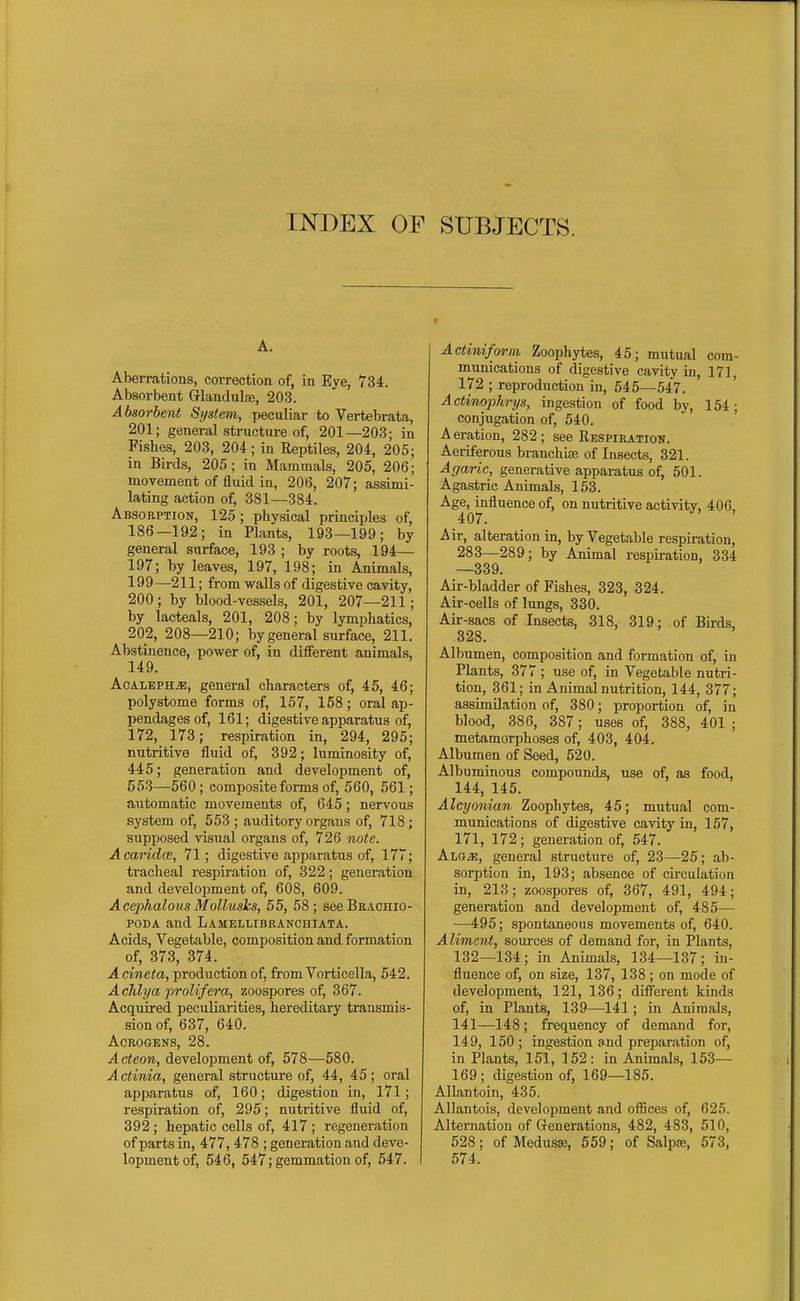 INDEX OF SUBJECTS. A. Aberrations, correction of, in Eye, 734. Absorbent Glandulae, 203. Absorbent System, peculiar to Vertebrata, 201; general structure of, 201—203; in Fishes, 203, 204; in Reptiles, 204, 205; in Birds, 205; in Mammals, 205, 206; movement of fluid in, 206, 207; assimi- lating action of, 381—384. Absorption, 125 ; physical principles of, 186—192; in Plants, 193—199; by general surface, 193 ; by roots, 194— 197; by leaves, 197, 198; in Animals, 199—211; from walls of digestive cavity, 200; by blood-vessels, 201, 207—211; by lacteals, 201, 208; by lymphatics, 202, 208—210; by general surface, 211. Abstinence, power of, in different animals, 149. AcALEPH^, general characters of, 45, 46; polystome forms of, 157, 158; oral ap- pendages of, 161; digestive apparatus of, 172, 173; respiration in, 294, 295; nutritive fluid of, 392; luminosity of, 445; generation and development of, 553—560; composite forms of, 560, 561; aiitomatic movements of, 645; nervous system of, 553 ; auditory organs of, 718; supposed visual organs of, 726 note. Acaridce, 71; digestive apparatus of, 177; tracheal respiration of, 322; generation and development of, 608, 609. AcephalousMolluslcs, 55, 58; seeBRACHio- PODA and Lamellibranchiata. Acids, Vegetable, composition and formation of, 373, 374. Acineta, production of, from Vorticella, 542. A clilya proUfera, zoospores of, 367. Acquired peculiarities, hereditary transmis- sion of, 637, 640. ACROGENS, 28. Acteon, development of, 578—580. Actinia, general structure of, 44, 45; oral apparatus of, 160; digestion in, 171; respiration of, 295; nutritive fluid of, 392; hepatic cells of, 417 ; regeneration of parts in, 477, 478 ; generation and deve- lopment of, 546, 547; gemmation of, 647. Actimform Zoophytes, 45; mutual com- munications of digestive cavity in, 171, 172 ; reproduction in, 545—547. Actinophrys, ingestion of food by, 154; conjugation of, 540. A eration, 282 ; see Eespiration. Aeriferous branchisE of Insects, 321. Agaric, generative apparatus of, 501. Agastric Animals, 153. Age, influence of, on nutritive activity, 406, 407. Air, alteration in, by Vegetable respiration, 283—289; by Animal respiration, 334 —339. Air-bladder of Fishes, 323, 324. Air-cells of lungs, 330. ALr-sacs of Insects, 318, 319; of Birds, 328. Albumen, composition and formation of, in Plants, 377 ; use of, in Vegetable nutri- tion, 361; in Animal nutrition, 144, 377; assimilation of, 380; proportion of, in blood, 386, 387; uses of, 388, 401 ; metamorphoses of, 403, 404. Albumen of Seed, 520. Albuminous compounds, use of, as food, 144, 145. Alcyonian Zoophytes, 45; mutual com- munications of digestive cavity in, 157, 171, 172; generation of, 547. ALQiE, general structure of, 23—25; ab- sorption in, 193; absence of circulation in, 213; zoospores of, 367, 491, 494; generation and development of, 485— —495; spontaneous movements of, 640. Aliment, sources of demand for, in Plants, 132—134; in Animals, 134—137; in- fluence of, on size, 137, 138; on mode of development, 121, 136; different kinds of, in Plants, 139—141; in Animals, 141—148; frequency of demand for, 149, 150; ingestion and preparation of, in Plants, 151, 152: in Animals, 153— 169 ; digestion of, 169—185. Allantoin, 435. Allantois, development and ofiices of, 625. Alternation of Grenerations, 482, 483, 510, 528; of MedusK, 559; of Salpre, 573, 574.
