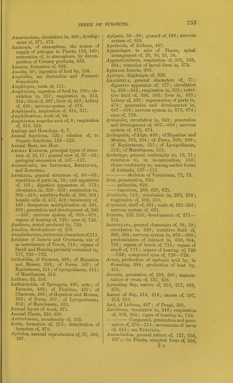 Amaroucium, circulation in, 246; develop- ment of, 571, 572. Ammonia, of atmosphere, the source of supply of nitrogen to Plants, 139, 140; restoration of, to atmosphere, by decom- position of Urinary products, 435. Amnion, formation of, 622. Ammba, 40; ingestion of food by, 154. Amphibia, see Batrachia and Perenni- branchiata. Amphicyon, teeth of, 111. Amphioxus, ingestion of food by, 160 ; cir- culation in, 257; respiration in, 313, 314 ; blood of, 387 ; liver of, 425; kidney of, 430; nervous system of, 676. Ainphipoda, respiration of, 310, 311. A mphitheritun, teeth of, 94. Amphitima, scapular arch of, 9; respiration of, 316, 325. Analogy and Homology, 6, 7. Animal functions, 122 ; relation of, to Organic functions, 123—125. Animal Heat, see Heat. Animal Kingdom, principal types of struc- ture of, 16, 17 ; general view of, 37—95; geological succession of, 107—117. Animalcules, see Infusoria, Ehizopoda, and RoTiFERA. Annelida, general structure of, 60—63; repetition of parts in, 19 ; oral apparatus of, 161; digestive apparatus of, 175; circulation in, 229—235; respiration in, 308—310; nutritive fluids of, 393, 394 ; hepatic cells of, 417, 419; luminosity of, 446; fissiparous multiplication of, 591, 592 ; generation and development of, 592 —595; nervous system of, 663—670; organs of hearing of, 720; eyes of, 726. Anobium, sound produced by, 739. Anodon, development of, 576. A noplotlierium, embryonic characters of, 111. Antennre of Insects and Crustacea, use of as instruments of Touch, 713 ; organs of Smell and Hearing probably contained in, 717, 720-—722. Antheridia, of Fucacese, 493; of Hepaticee and Mosses, 502; of Ferns, 507; of Equisetacese, 511; of Lycopodiacese, 512 ; of MarsUeacese, 513. Anthers, 35, 516. Antherozoids, of Spirogyra, 490, note; of Fucacese, 493; of Florideaj, 497; of Characese, 495; of Hepaticse and Mosses, 502; of Perns, 507; of Lycopodiaceoe, 512; of Marsileacea;, 513. Annual layers of wood, 371. Annual Plants, 524, 636. Antirrhinum, monstrosity of, 105. Aorta, formation of, 273; distribution of branches of, 279. Aphides, asexual reproduction of, 67, 596, SUBJECTS. 753 A'plyda, 54—56; gizzard of, 166; nervous system of, 659. Apothecia, of Lichens, 497. Appendages to axis of Plants, spiral arrangement of, 28, 30, 33, 34. A'ppendicularia, respiration of, 301, 303, 304 ; retention of larval form in, 572. Apterous Insects, 602. A^iteryx, diaphragm of, 329. Araohnida, general characters of, 71; digestive apparatus of, 177; circulation in, 239—242; respiration in, 322; nutri- tive fluid of, 394, 395; liver in, 421; kidney of, 429 ; regeneration of parts in, 478; generation and development in, 607—609 ; nervous system in, 673, 674 ; eyes of, 729. Araneidce, circulation in, 242; generation and development of, 607—609 ; nervous system of, 673, 674. Archegonia, ofAlgse, 493; ofHepaticje and Mosses, 503, 504; of Ferns, 508, 509 ; of Equisetaceae, 511; of Lycopodiacese, 512; of Marsileacese, 513. Archetype, general conformity to, 10, 11; reversion to, in monstrosities, 105; closer conformity to, among earlier forms of Animals, 107—111. skeleton of Vertebrata, 72, 73. Area germiaativa, 620. pellucida, 620. vasculosa, 269, 620, 621. Arenicola, 142; circulation in, 233, 234 ; respiration of, 309, 310. Argonaut, shell of, 581; male of, 581-583 ; nervous system of, 661. Arteries, '222, 223; development of, 271— 274. Artioitlata, general characters of, 38, 59 ; circulation in, 229; nutritive fluid of, 393, 394 ; nervous system in, 663—669 ; predominance of instinct in, 693, 694, 705 ; organs of touch of, 713 ; organs of smell of, 717 ; organs of hearing of, 720 —722 ; compound eyes of, 726—729. Arvm, production of carbonic acid by, in flowering, 288; production of heat by, 451. Ascaris, generation of, 589, 590; segmen- tation of ovum of, 537, 538. Ascending Sap, nature of, 216, 217, 369, 370. Ascent of Sap, 214, 216; causes of, 197, 215, 216. Asci, of Lichens, 497; of Fungi, 501. Aseidians, circulation in, 246; respiration of, 303, 304; organ of hearing in, 719. Compound, gemmation and gene- ration of, 570—574 ; movements of lai-vaj of, 645 ; see Tunioata. Asdmilaiion, general nature of, 127, 356 357;—in Plants, simplest form of, 360 3 c