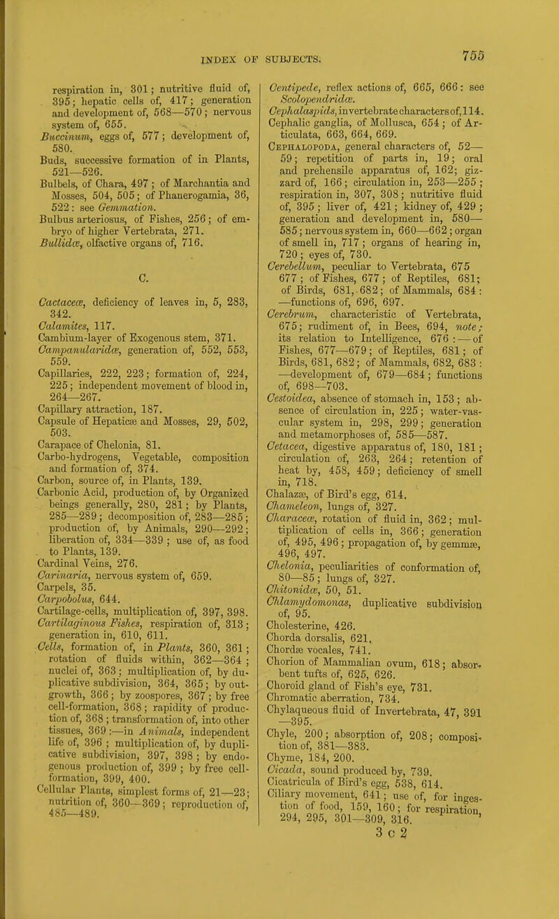 respiration iu, 301; mitritive fluid of, 395; hepatic cells of, 417; generation and development of, 568—570 ; nervous system of, 655. Buccinum, eggs of, 577; development of, 580. Buds, successive formation of in. Plants, 521—526. Bulbels, of Cliara, 497 ; of Marchantia and Mosses, 504, 505; of Phanerogamia, 36, 522: see Gemmation. Bulbus arteriosus, of Fishes, 256 ; of em- bryo of higher Vertebrata, 271. Bidlidce, olfactive organs of, 716. Cactacece, deficiency of leaves in, 5, 283, 342. Calamites, 117. Cambium-layer of Exogenous stem, 371. CampanularidcE, generation of, 552, 553, 559. Capillaries, 222, 223; formation of, 224, 225; independent movement of blood in, 264—267. Capillary attraction, 187. Capsule of Hepaticje and Mosses, 29, 502, 503. Carapace of Chelonia, 81. Carbo-hydrogens, Vegetable, composition and formation of, 374. Carbon, source of, in Plants, 139. Carbonic Acid, production of, by Organized beings generally, 280, 281; by Plants, 285—289; decomposition of, 283—285' production of, by Animals, 290—292 liberation of, 334—339 ; use of, as food to Plants, 139. Cardinal Veins, 276. Carinaria, nervous system of, 659. Carpels, 35. Carpobolm, 644. CartUage-cells, multiplication of, 397, 398. Cartilaginous Fishes, respiration of, 313 ; generation in, 610, 611. Cells, formation of, in Plants, 360, 361; rotation of fluids within, 362—364 ; nuclei of, 363 ; multiplication of, by du- plicative subdivision, 364, 365 ; by oiit- growth, 366 ; by zoospores, 367 ; by free cell-formation, 368; rapidity of produc- tion of, 368 ; transformation of, into other tissues, 369;—in Animals, independent life of, 396 ; multiplication of, by dupli- cative subdivision, 397, 398 ; by endo- genous production of, 399 ; by free cell- formation, 399, 400. Cellular Plants, simplest forms of, 21^23; nutrition of, 360—369 ; reproduction of, 48.5—489. ' Centi2)ede, reflex actions of, 665, 666: see Scolopendridai. (7ep/tato/)MZs, invertebrate charactersof,114. Cephalic ganglia, of Mollusca, 654 ; of Ar- ticulata, 663, 664, 669. CEPnALOPODA, general characters of, 52— 59; repetition of parts in, 19; oral and prehensile apparatus of, 162; giz- zard of, 166; circulation in, 253—255 ; respiration in, 307, 308; nutritive fluid of, 395 ; Hver of, 421; kidney of, 429 ; generation and development in, 580— 585; nervous system in, 660—662; organ of smell in, 717; organs of hearing in, 720 ; eyes of, 730. Cerebellum, peculiar to Vertebrata, 675 677; of Fishes, 677; of Reptiles, 681; of Birds, 681, 682; of Mammals, 684 : —functions of, 696, 697. Cerebrum, characteristic of Vertebrata, 675; rudiment of, in Bees, 694, note; its relation to Intelligence, 676 : — of Fishes, 677—679; of Reptiles, 681; of Birds, 681, 682; of Mammals, 682, 683 : —development of, 679—684; functions of, 698—703. Cestoidea, absence of stomach in, 153 ; ab- sence of circulation in, 225; water-vas- cular system in, 298, 299; generation and metamorphoses of, 585—587. Cetacea, digestive apparatus of, 180, 181; circulation of, 263, 264; retention of heat by, 458, 459; deficiency of smell in, 718. Chalazse, of Bird's egg, 614. Chameleon, lungs of, 327. Characece, rotation of fluid in, 362; mul- tiplication of cells in, 366; generation of, 495, 496 ; propagation of, by gemmse, 496,497. CJielonia, peculiarities of conformation of, 80—85; lungs of, 327. Chitonidce, 50, 51. Cldamydomonas, duplicative subdivision of, 95. Cholesterine, 426. Chorda dorsalis, 621, Chordae vocales, 741. Chorion of Mammalian ovum, 618; absoiT bent tufts of, 626, 626. Choroid gland of Fish's eye, 731. Chromatic aberration, 734. Chylaqueous fluid of Invertebrata, 47, 391 —395. Chyle, 200 ; absorption of, 208; composi- tion of, 381—383. Chyme, 184, 200. Cicada, sound produced by, 739. Cicatricula of Bird's egg, 538, 614. Ciliary movement, 641; use of, for inges- tion of food, 159, 160; for respiration 294, 295, 301—309, 316. ' 3 C 3