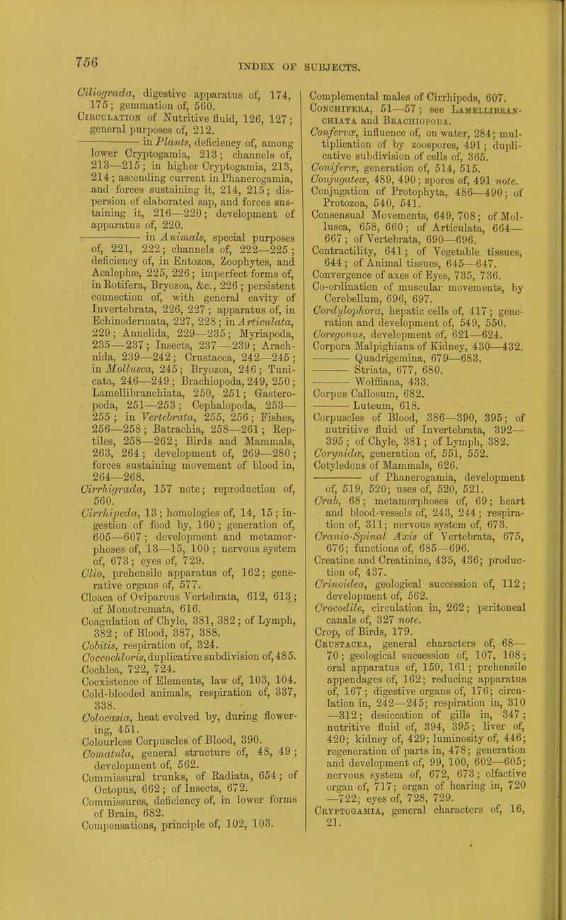 '<JO , INDEX OF GiUo(jrada, digestive apparatus of, 174, 175 ; gemmation of, 560. CiucuLATiON of Nutritive fluid, 126, 127; general purposes of, 212. iu Plants, deficiency of, among lower Cryijtogamia, 213; channels of, 213—215; in liiglier Cryptogamia, 213, 214; ascending cui-rent iu Phanerogamia, and forces sustaining it, 214, 215; dis- persion of elaborated sap, and forces sus- taining it, 216—220; development of apparatus of, 220. : in Animals, special purposes of, 221, 222; channels of, 222—225 ; deficiency of, in Entozoa, Zoophytes, and Acalephte, 225, 226; imperfect forms of, . inEotifera, Bryozoa, &c., 226 ; persistent connection of, with general cavity of Invertebrata, 226, 227 ; apparatus of, in Echinodermata, 227, 228; vnArticulata, 229; Annelida, 229—235; Myriapoda, 235 — 237; Insects, 237 — 239; Arach- nida, 239—242; Crustacea, 242—245; in Mollusca, 245; Bryozoa, 246 ; Tuni- cata, 246—249 ; Brachiopoda, 249, 250; Lamellibranchiata, 250, 251; Gastero- poda, 251—253; Cephalopoda, 253— 255 ; in Vertehrata, 255, 256; Fishes, 256—258; Batrachia, 258—261; Eep- tiles, 258—262; Birds and Mammals, ■ 263, 264; development of, 269—280; forces sustaining movement of blood in, 264—268. Girrliigrada, 157 note; reproduction of, 560. Cirrhipeda, 13 ; homologies of, 14, 15 ; in- gestion of food by, 160; generation of, 605—607 ; development and metamor- phoses of, 13—15, 100 ; nervous system of, 673; eyes of, 729. Clio, prehensile apparatus of, 162; gene- rative organs of, 577. Cloaca of Oviparous Vertebrata, 612, 613 ; of Monotremata, 616. Coagulation of Chyle, 381, 382 ; of Lymph, 382 ; of Blood, 387, 388. Cobitis, respiration of, 324. Coccocldoris, duplicative subdivision of, 485. Cochlea, 722, 724. Coexistence of Elements, law of, 103, 104. Cold-blooded animals, respiration of, 337, 338. Colocasia, heat evolved by, during flower- ing, 451. Coloiirless Corpuscles of Blood, 390. Comatida, general structure of, 48, 49 ; development of, 562. Commissural trunks, of Eadiata, 654; of Octopus, 662; of Insects, 672. Commissures, deficiency of, in lower forms of Brain, 682. Compensations, principle of, 102, 103. SUBJECTS. Complemental males of Cirrhipeds, 607. CoNOHiFEiiA, 51—57 ; see Lamellibkan- OHiATA and Bracuioi'oda. Confervie, influence of, on water, 284; mul- tiplication of by zoospores, 491; dupli- cative subdivision of cells of, 365. Coniferce, generation of, 514, 515. Conjugatew, 489, 490; spores of, 491 note. Conjugation of Protophyta, 486—490; of Protozoa, 540, 541. Consensual Movements, 649,708; of Mol- lusca, 658, 660; of Articulata, 664— 667; of Vertebrata, 690—696. Contractility, 641; of Vegetable tissues, 644; of Animal tissues, 645—647. Convergence of axes of Eyes, 735, 736. Co-ordination of muscular movements, by Cerebellum, 696, 697. Cordylophora, hepatic cells of, 417; gene- ration and development of, 549, 550. Coregonus, development of, 621—624. Corpora Malpighiana of Kidney, 430—432. Quadrigemina, 679—683, Striata, 677, 680. — Wolfiaana, 433. Corpus Callosum, 682. ' Luteum, 618. Corpuscles of Blood, 386—390, 395; of nutritive fluid of Invertebrata, 392— 395 ; of Chyle, 381; of Lymph, 382. Corynidce, generation of, 551, 552. Cotyledons of Mammals, 626. of Phanerogamia, development of, 519, 520; uses of, 520, 521. Crab, 68; metamorphoses of, 69; heart and blood-vessels of, 243, 244; respira- tion of, 311; nervous system of, 673. Craniospinal Axis of Vertebrata, 675, 676; functions of, 685—696. Creatine and Creatinine, 435, 436; produc- tion of, 437. Crinoidea, geological succession of, 112; development of, 562. Crocodile, circidation in, 262; peritoneal canals of, 327 note. Crop, of Birds, 179. Crustacea, general characters of, 68— 70; geological succession of, 107, 108; oral apparatus of, 159, 161; prehensile appendages of, 162; reducing apparatus of, 167; digestive organs of, 176; circu- lation in, 242—245; respiration in, 310 —312; desiccation of gills in, 347; nutritive fluid of, 394, 395; liver of, 420; kidney of, 429; luminosity of, 446; regeneration of parts in, 478; generation and development of, 99, 100, 602—605; nervous system of, 672, 673; olfactive organ of, 717; organ of hearing in, 720 —722; eyes of, 728, 729. Cryptooamia, general characters of, 16, 21.