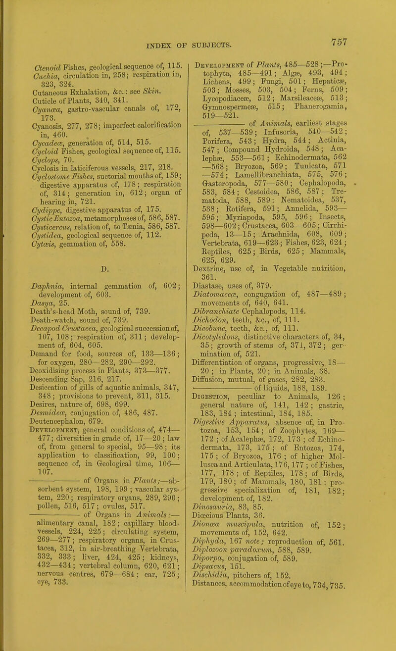 Ctenoid Fishes, geological sequence of, 115. Cuchia, circulatiou in, 258; respiration in, 323, 324. Cutaneous Exhalation, &c.: see Skin. Cuticle of Plants, 340, 341. Cyancea, gastro-vascular canals of, 172, 173. Cyanosis, 277, 278; imperfect calorification in, 460. Cycadece, generation of, 614, 515. Cycloid Fishes, geological sequence of, 115. Cyclops, 70. Cyclosis in laticiferous vessels, 217, 218. Cyclostome Fishes, suctorial mouths of, 159; digestive apparatus of, 178; respiration of, 314; generation in, 612; organ of hearing in, 721. Cydippe, digestive apparatus of, 175. C?/«<i'cj&niozoa, metamorphoses of, 586, 587. Cysticercus, relation of, to Taenia, 586, 587. Cystidea, geological sequence of, 112, Cytceis, gemmation of, 558. D. Daphnia, internal gemmation of, 602; development of, 603. Dasya, 25. Death's-head Moth, sound of, 739. Death-watch, sound of, 739. Decapod Crustacea, geological succession of, 107, 108; respiration of, 311; develop- ment of, 604, 605. Demand for food, sources of, 133—136; for oxygen, 280—282, 290—292. Deoxidising process in Plants, 373—377. Descending Sap, 216, 217. Desiccation of gills of aquatic animals, 347, 348; provisions to prevent, 311, 315. Desires, nature of, 698, 699. Desniidece, conjugation of, 486, 487. Deutencephalon, 679. Development, general conditions of, 474—- 477; diversities in grade of, 17—20 ; law of, from general to special, 95—98 ; its application to classification, 99, 100; sequence of, in Geological time, 106— 107. of Organs in Plants;—ab- sorbent system, 198, 199 ; vascular sys- tem, 220 ; respiratory organs, 289, 290 ; pollen, 516, 517; ovules, 517. of Organs in Animals:— alimentary canal, 182; capillary blood- vessels, 224, 225; circulating system, 269—277; respiratory organs, in Crus- tacea, 312, in air-breathing Vertebrata, 332, 333; liver, 424, 425; kidneys, 432—434; vertebral column, 620, 621; nervous centres, 679—684; ear, 725; eye, 733. SUBJECTS. 757 Development of Plants, 485—528 ;—Pro- tophyta, 485—491; Algffi, 493, 494; Lichens, 499; Fungi, 501; Hepatica?, 503; Mosses, 503, 504; Ferns, 509; Lycopodiacese, 512; MarsileaceiB, 513; Gymnospermese, 515; Phanerogamia, 519—521. — of Animals, earliest stages of, 537—539; Infusoria, 540—542; Porifera, 543; Hydra, 544; Actinia, 547; Compound Hydroida, 548 ; Aca- lephaj, 553—561; Echinodermata, 562 —568; Bryozoa, 569; Tunicata, 571 —574; Lamellibranchiata, 575, 576; Gasteropoda, 577—580; Cephalopoda, 583, 584; Cestoidea, 586, 587; Tre- matoda, 588, 589: Nematoidea, 537, 538; Eotifera, 591; Annelida, 593— 595; Myriapoda, 595, 596; Insects, 598—602 ; Crustacea, 603—606 ; Cirrhi- peda, 13—15; Arachnida, 608, 609; Vertebrata, 619—623 ; Pishes, 623, 624; Reptiles, 625; Birds, 625; Mammals, 626, 629. Dextiine, use of, in Vegetable nutrition, 361. Diastase, uses of, 379. Diatomacece, congugation of, 487—489 ; movements of, 640, 641. Bibrancliiatc Cephalopods, 114. Dichodon, teeth, &c., of. 111. Dicohune, teeth, &c., of. 111. Dicotyledons, distinctive characters of, 34, 35; growth of stems of, 37i, 372; ger- mination of, 521. Difi'erentiation of organs, progressive, 18— 20 ; in Plants, 20; in Animals, 38. Diffusion, mutual, of gases, 282, 283. ■ of liquids, 188, 189. Digestion, peculiar to Animals, 126 ; general nature of, 141, 142; gastric, 183, 184 ; intestinal, 184, 185. Digestive Apparatus, absence of, in Pro- tozoa, 153, 154; of Zoophytes, 169— 172 ; of Acalephffi, 172, 173 ; of Echino- dermata, 173, 175 ; of Entozoa, 174, 175 ; of Bryozoa, 176 ; of higher Mol- lusca and Articulata, 176,177 ; of Fishes, 177, 178 ; of Eeptiles, 178; of Birds, 179, 180; of Mammals, 180, 181: pro- gressive specialization of, 181, 182; development of, 182. Dinosauri.a, 83, 85. Dioecious Plants, 36. Dioncea muscipula, nutrition of, 152; movements of, 152, 642. Diphyda, 167 note; reproduction of, 561. Diplozoon paradoxum, 588, 589. Diporpa, conjugation of, 589. Dipsacus, 151. Dischidia, pitchers of, 152. Distances, accommodation of eye to, 734,735.