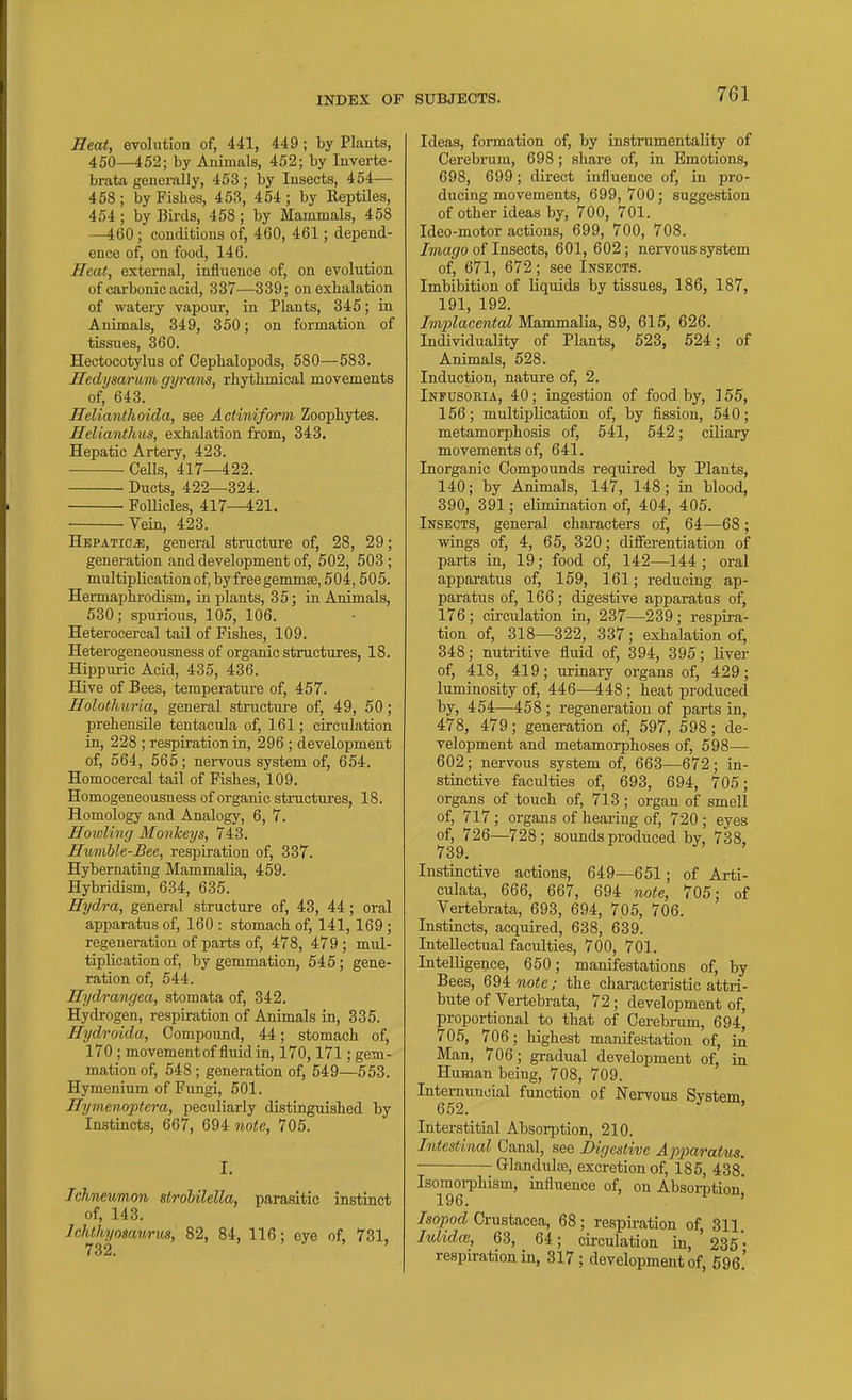 Heat, evolution of, 441, 449; by Plants, 450—452; by Animals, 452; by Inverte- brata generally, 453; by Insects, 454— 458 ; by Fishes, 453, 454 ; by Reptiles, 454 ; by Birds, 458 ; by Mammals, 458 —460 ; conditions of, 460, 461; depend- ence of, on food, 146. Heat, external, influence of, on evolution of carbonic acid, 337—339; on exhalation of watery vapour, in Plants, 345; in Animals, 349, 350; on formation of tissues, 360. Hectocotylus of Cephalopods, 580—583. Hedysarum gyrans, rhythmical movements of, 643. Helianthoida, see Actiniform Zoophytes. Heliantlius, exhalation from, 343. Hepatic Artery, 423. ■ ■ CeUs, 417—422. ■ Ducts, 422—324. FolHcles, 417—421. Vein, 423. Hepatic^, general structure of, 28, 29; generation and development of, 502, 503 ; multiplication of , by free gemmic, 504,505. Hermaphrodism, in plants, 35; in Animals, 530; spurious, 105, 106. Heterocercal tail of Fishes, 109. Heterogeneousness of organic structures, 18. Hippuric Acid, 435, 436. Hive of Bees, temperature of, 457. Holothuria, general structure of, 49, 50; prehensile tentacula of, 161; circulation in, 228 ; respiration in, 296 ; development of, 564, 565; nervous system of, 654. Homocercal tail of Fishes, 109. Homogeneousness of organic structures, 18. Homology and Analogy, 6, 7. Jlowling Monkeys, 743. Humhle-Bee, respiration of, 337. Hybernating Mammalia, 459. Hybridism, 634, 635. Hydra, general structure of, 43, 44; oral apparatus of, 160 : stomach of, 141, 169 ; regeneration of parts of, 478, 479 ; mul- tiplication of, by gemmation, 545; gene- ration of, 544. Hydrangea, stomata of, 342. Hydrogen, respiration of Animals in, 335. Hydroida, Compound, 44; stomach of, 170 ; movementof fluid in, 170,171; gem- mation of, 548; generation of, 549—653. Hymenium of Fungi, 501. Hymenoptera, peculiarly distinguished by Instincts, 667, 694 note, 705. I. Ichneumon strohilella, parasitic instinct of, 143. Ichthyosamm, 82, 84, 116; eye of, 731, SUBJECTS. 761 Ideas, formation of, by instrumentality of Cerebrum, 698; share of, in Emotions, 698, 699; direct influence of, in pro- ducing movements, 699,700; suggestion of other ideas by, 700, 701. Ideo-motor actions, 699, 700, 708. /ma(/o of Insects, 601, 602; nervous system of, 671, 672; see Insects. Imbibition of liquids by tissues, 186, 187, 191, 192. Implacental Mammalia, 89, 615, 626. Individuality of Plants, 523, 524; of Animals, 528. Induction, nature of, 2. Infusoria, 40; ingestion of food by, 155, 156; multiplication of, by fission, 540; metamorphosis of, 541, 542; ciliary movements of, 641. Inorganic Compounds required by Plants, 140; by Animals, 147, 148; in blood, 390, 391; elimination of, 404, 405. Insects, general characters of, 64—68; wings of, 4, 65, 320; differentiation of parts in, 19; food of, 142—144; oral apparatus of, 159, 161; reducing ap- paratus of, 166; digestive apparatus of, 176 ; circulation in, 237—239; respira- tion of, 318—322, 337; exhalation of, 348; nutritive fluid of, 394, 395; liver of, 418, 419; urinary organs of, 429; luminosity of, 446—448 ; heat produced by, 454—458 ; regeneration of parts in, 478, 479; generation of, 597, 598; de- velopment and metamorphoses of, 598— 602; nervous system of, 663—672; in- stinctive faculties of, 693, 694, 705; organs of touch of, 713; organ of smell of, 717; organs of hearing of, 720 ; eyes of, 726—728; sounds produced hj, 738, 739. Instinctive actions, 649—651; of Arti- culata, 666, 667, 694 note, 705; of Vertebrata, 693, 694, 705, 706. Instincts, acquired, 638, 639. Intellectual faculties, 700, 701. Intelligence, 650; manifestations of, by Bees, 6QAnote; the characteristic attri- bute of Vertebrata, 72; development of, proportional to that of Cerebrum, 694, 705, 706; highest manifestation of, in Man, 706; gradual development of, in Human being, 708, 709. Intemuucial function of Nervous System 652. ' Interstitial Absorption, 210. Intestinal Canal, see Digestive Apparatus. Glandule, excretion of, 185, 438* Isomoi-phism, influence of, on Absorption^ /sojBocJ Crustacea, 68; respii-ation of, 311. luhdm, 63, 64; circulation in, 235'• respiration in, 317 ; development of, 696'