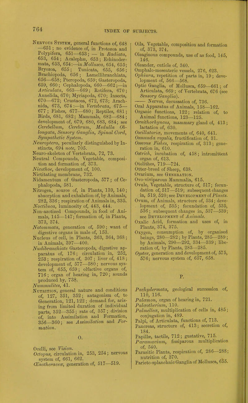 Nervous System, general functions of, 648 —651; no evidence of, in Protozoa and Polypifera, 651—653; — in Radiata, 653, 654; Acalepha;, 653; Echinoder- mata, 653, %5i:—mMollusca, 654, 655; Bryozoa, 655; Tunicata, 655, 656; Bracliiopoda, 656 ; Lamellibranchiata, 656—658; Pteropoda, 659; Gasteropoda, 659, 660 ; Cephalopoda, 660—662 ;—in Articulata, 663—669; Rotifera, 670; Annelida, 670; Myriapoda, 670; Insects, 670—672; Crustacea, 672, 673; Aracli- nida, 673, 674 :—in Vertebrata, 675— 677 ; Fishes, 677—680 ; ReptUes, 681; Bii-ds, 681, 682; Mammals, 682—684; development of, 679, 680, 683, 684; see Cerebellum, Cerebrum, Medulla Ob- longata, Sensory Ganglia, Spinal Cord, Sympathetic System. Neuroptera, peculiarly distinguished by In- stincts, 694 note, 705. Neuro-skeleton of Vertebrata, 72, 73. Neutral Compounds, Vegetable, composi- tion and formation of, 373. Nicothoe, development of, 100. Nictitating membrane, 732. Nidamentum of Gasteropoda, 677; of Ce- phalopoda, 581. Nitrogen, source of, in Plants, 139, 140; absorption and exhalation of, by Animals, 282, 336 ; respiration of Animals in, 335. Noctiluca, luminosity of, 443, 444. Non-azotized Compounds, in food of Ani- mals, 145—^147; formation of, in Plants, 373, 374. Notommata, generation of, 590; want of digestive organs in male of, 153. Nucleus of cell, in Plants, 363, 364, 368; in Animals, 397—400. Nudibranchiate Gasteropods, digestive ap- paratus of, 176; circulation in, 252, 253 ; respiration of, 307 ; liver of, 418 ; development of, 577—580 ; nervous sys- tem of, 655, 659; olfactive organs of, 716; organ of hearing in, 720; sounds produced by, 738. Nummulites, 41. Nutrition, general nature and conditions of, 127, 351, 352; antagonism of, to Generation, 121,122 ; demand for, aris- ing from limited duration of individual parts, 352—355 ; rate of, 357 ; division of, into Assimilation and Formation, 356—360; see Assimilation and For- mation. 0. Ocelli, see Vision. Octopus, circulation in, 253, 254; nervous system of, 661, 662. CEnotheracece, generation of, 517—519. Oils, Vegetable, composition and formation of, 373, 374. Oleaginous compounds, use of as food, 145, 146. Oleander, cuticle of, 340. Omphalo-mesenteric vessels, 276, 623. Ophiura, repetition of parts in, 19; deve- lopment of, 566—568. Optic Ganglia, of Mollusca, 659—661; of Articulata, 669 ; of Vertebrata, 676 (see Sensory Ganglia). Nerves, decussation of, 736. Oral Apparatus of Animals, 158—162. Organic functions, 122; relation of, to Animal functions, 123—125. Ornithorhyncus, mammary gland of, 413 ; lactation of, 630. Oscillatoriw, movements of, 640, 641. Osmunda regalis, fructification of, 31. Osseous Fishes, respiration of, 313; gene- ration in, 610. Ostrich, incubation of, 458; intromittent organ of, 613. Otolithes, 719—724. Otter-breed of Sheep, 638. Ovarium, see Generation. Ovo-viviparous Mammalia, 615. Ovule, Vegetable, striicture of, 617; fecun- dation of, 517—519; subsequent changes in, 619, 520; see Development of PZaji^s. Ovum, of Animals, structure of, 534; deve- lopment of, 535; fecundation of, 535, 536 ; subsequent changes in, 537—539; see Development of Atdmals. Oxalic Acid, formation and uses of, in Plants, 374, 375. Oxygen, consumption of, by organised beings, 280—282 ; by Plants, 285—289 ; by Animals, 290—292, 334—339; Ube- ration of, by Plants, 283—285. Oyster, generation and development of, 575, 576; nervous system of, 657, 658. P. Pachydermata, geological succession of, 110, 116. Palwmon, organ of hearing in, 721. Palceotherium, 110. Palmellece, multiplication of cells in, 485; conjugation in, 489. Palpi, of Articulata, functions of, 713. Pancreas, structure of, 413; secretion of, 184. PapiUse, tactile, 712; gustative, 716. Parammcium, fissiparous multiplication of, 540. Parasitic Plants, respiration of, 286—288; nutrition of, 370. Parieto-splanchnic Ganglia of Mollusca, 655.