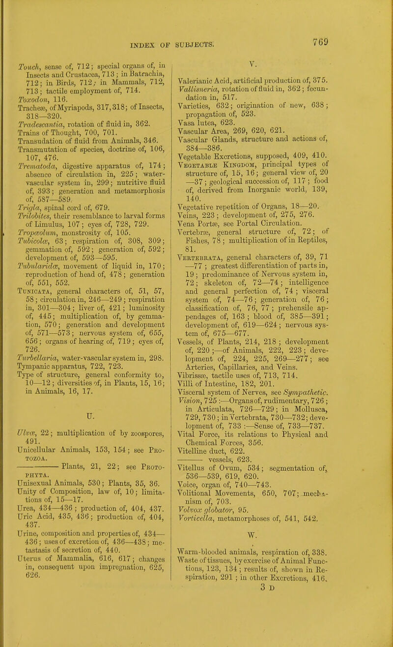 Touch, sense of, 712; special organs of, in Insects and Crustacea, 713 ; in Batrachia, 712; in Birds, 712; in Mammals, 712, 713 ; tactile employment of, 714. Toxodon, 116. Tracheoe, ofMyriapods, 317,318; of Insects, 318—320. Tradescantia, rotation of fluid in, 862. Trains of Thought, 700, 701. Transudation of fluid from Animals, 346. Transmutation of species, doctrine of, 106, 107, 476. Trematoda, digestive apparatus of, 174; absence of circulation in, 225; water- vascular system in, 299; nutritive fluid of, 393; generation and metamorphosis of, 587—589. Tr'ujla, spinal cord of, 679. Trilohitcs, their resemblance to lai'val forms of Limulus, 107 ; eyes of, 728, 729. Tropieoluvi, monstrosity of, 105. Tuhicolce, 63; respiration of, 308, 309; gemmation of, 592 ; generation of, 592; development of, 593—595. Tubularidce, movement of liquid in, 170; reproduction of head of, 478; generation of, 551, 552. TuNiOATA, general characters of, 51, 57, 58; circulation in, 246—249 ; respiration in, 301—304; liver of, 421; luminosity of, 445; multiplication of, by gemma- tion, 570; generation and development of, 571—573; nervous system of, 655, 656; organs of hearing of, 719; eyes of, 726. Turbellaria, water-vascular system in, 298. Tympanic apparatus, 722, 723. Type of structure, general conformity to, 10—12 ; diversities of, in Plants, 15, 16; in Animals, 16, 17. U. Ulvce, 22; multiplication of by zoospores, 491. Unicellular Animals, 153, 154; see Pko- TOZOA. Plants, 21, 22; see Photo- PHTTA. Unisexual Animals, 530; Plants, 35, 36. Unity of Composition, law of, 10; limita- tions of, 15—17. Urea, 434—436 ; production of, 404, 437. Uric Acid, 435, 436; production of, 404, 437. Urine, composition and properties of, 434— 436; uses of excretion of, 436—438; me- tastasis of secretion of, 440. Uterus of Mammalia, 616, 617; changes in, consequent upon impregnation, 625, 626. SUBJECTS. 769 V. Valerianic Acid, artificial production of, 375. VaUisncria, i-otation of fluid in, 362; fecun- dation in, 517. Varieties, 632; origination of new, 638; propagation of, 523. Vasa lutea, 623. Vascular Area, 269, 620, 621. Vascular Glands, structure and actions of, 384—386. Vegetable Excretions, supposed, 409, 410. Veqetablb Kingdom, principal types of structure of, 15, 16; general view of, 20 —37; geological succession of, 117 ; food of, derived from Inorganic world, 139, 140. Vegetative repetition of Organs, 18—20. Veins, 223 ; development of, 275, 276. Vena Portse, see Portal Circulation. Vertebrfe, general structure of, 72; of Fishes, 78 ; multiplication of in Reptiles, 81. Vertebraia, general characters of, 39, 71 •—77 ; greatest differentiation of parts in, 19 ; predominance of Nervous system in, 72; skeleton of, 72—74; intelligence and general perfection of, 74 ; visceral system of, 74—^76; generation of, 76 ; classification of, 76, 77; prehensile ap- pendages of, 163 ; blood of, 385—391; development of, 619—624 ; nervous sys- tem of, 675—677. Vessels, of Plants, 214, 218 ; development of, 220 ;—of Animals, 222, 223 ; deve- lopment of, 224, 225, 269—277; see Arteries, Capillaries, and Veins. Vibrissse, tactile iises of, 713, 714. Villi of Intestine, 182, 201. Visceral system of Nerves, see Sympathetic. Vision, 725 :■—Organsof, rudimentary, 726 ; in Articulata, 726—729; in Mollusca, 729, 730; in Vertebrata, 730—732; deve- lopment of, 733 :—Sense of, 733—737. Vital Force, its relations to Physical and Chemical Forces, 356. Vitelline duct, 622. vessels, 623. ViteUus of Ovum, 534; segmentation of,, 536—539, 619, 620. Voice, organ of, 740—743. Volitional Movements, 650, 707;jnecba- nism of, 703. Vohox glohator, 95. Vorticella, metamorphoses of, 541, 542. W. Warm-blooded animals, respiration of, 338. Waste of tissues, by exercise of Animal Func- tions, 123, 134 ; results of, shown in Re- spiration, 291 ; iu other Excretions, 416. 3 D