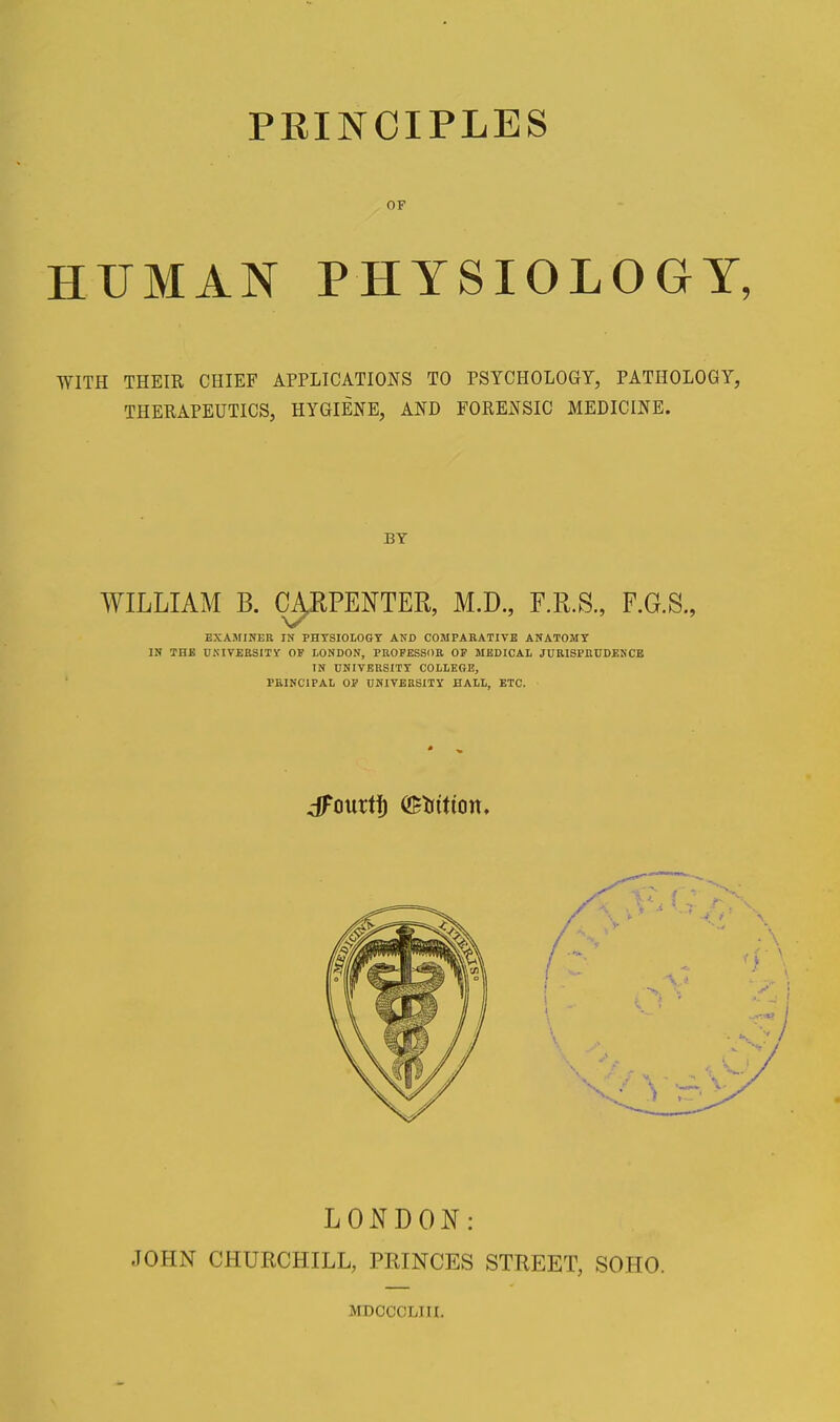 OF HUMAN PHYSIOLOGY, WITH THEIR CHIEF APPLICATIONS TO PSYCHOLOGY, PATHOLOGY, THERAPEUTICS, HYGIENE, AND FORENSIC MEDICINE. BY WILLIAM B. CA,RPENTER, M.D, F.R.S., F.G.S., EXAMINER IN PHTSIOLOGT AND COMPAKATIVE ANATOMY IN THB UKIVEBSITy OF LONDON, PEOPESSOR OP MEDICAL JDRISPKUDENCB IN UNIVERSITY COLLEGE, PEIHCIPAL OP UNIVERSITY HALL, ETC. dFourtf) ®tiition» LONDON: JOHN CHURCHILL, PRINCES STREET, SOHO. MDOCCLIII.