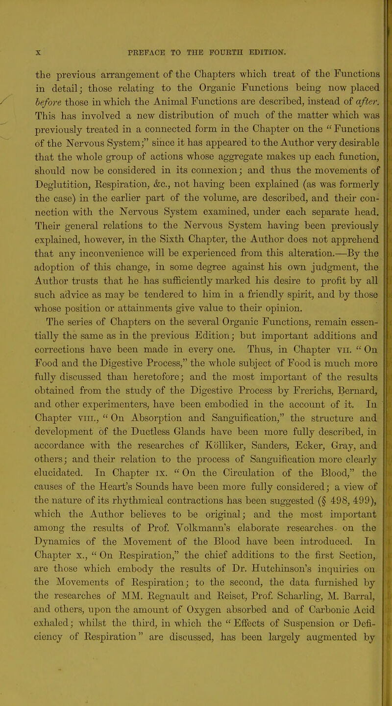 the previous aiTangement of the Chapters which treat of the Functions in detail; those relating to the Organic Functions being now placed / before those in which the Animal Functions are described, instead of after. This has involved a new distribution of much of the matter which was previously treated in a connected form in the Chapter on the  Functions of the Nervous System; since it has appeared to the Author veiy desu-able that the whole group of actions whose aggi'cgate makes up each function, should now be considered in its connexion; and thus the movements of Deglutition, Respiration, &c., not having been explained (as was formerly the case) in the earlier part of the volume, are described, and their con- nection with the Nervous System examined, under each separate head. Their general relations to the Nervous System having been previously explained, however, in the Sixth Chapter, the Author does not apprehend that any inconvenience will be experienced from this alteration.—By the adoption of this change, in some degree against his own judgment, the Author trusts that he has sufficiently marked his desire to profit by all such advice as may be tendered to him in a friendly spu'it, and by those whose position or attainments give value to their opinion. The series of Chapters on the several Organic Functions, remain essen- tially the same as in the previous Edition; but important additions and corrections have been made in every one. Thus, in Chapter vii.  On Food and the Digestive Process, the whole subject of Food is much moi'e fully discussed than heretofore; and the most important of the results obtained from the study of the Digestive Process by Frerichs, Bernard, and other experimenters, have been embodied in the account of it. In Chapter vni.,  On Absorption and Sanguification, the structure and development of the Ductless Glands have been more fully described, in accordance with the researches of Kolliker, Sanders, Eckei', Gray, and others; and their relation to the process of Sanguification more clearly elucidated. In Chapter ix.  On the Ckculation of the Blood, the causes of the Heart's Sounds have been more fully considered; a view of the nature of its rhythmical contractions has been suggested (§ 498, 499), which the Author believes to be original; and the most important among the results of Prof Volkmann's elaborate researches- on the Dynamics of the Movement of the Blood have been introduced. In Chapter x.,  On Respiration, the chief additions to the first Section, are those which embody the results of Dr. Hutchinson's inquiries on the Movements of Respiration; to the second, the data furnished by the researches of MM. Regnault and Reiset, Prof Scharling, M. Barral, and others, upon the amount of Oxygen absorbed and of Carbonic Acid exhaled; whilst the thh-d, in which the  Effects of Suspension or Defi- ciency of Respiration are discussed, has been largely augmented by I