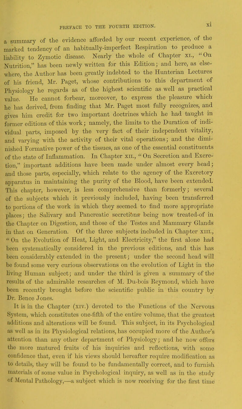 a mar summaiy of the evidence afforded by our recent experience, of the rked tendency of an habitually-imperfect Respiration to produce a liability to Zymotic disease. Nearly the whole of Chapter xi., On Nutrition, has been newly written for this Edition; and here, as else- where, the Author has been greatly indebted to the Hunterian Lectures of his fii'iend, Mr. Paget, whose contributions to this department of Physiology he regards as of the highest scientific as well as practical value. He cannot forbear, moreover, to express the pleasm-e which he has derived, from finding that Mr. Paget most fully recognizes, and gives him credit for two important doctrines which he had taught in former editions of this work; namely, the limits to the Duration of indi- vidual parts, imposed by the very fact of their independent vitality, and vaiying with the activity of their vital operations; and the dimi- nished Formative power of the tissues, as one of the essential constituents of the state of Inflammation. In Chapter xii.,  On Secretion and Excre- tion, important additions have been made under almost every head; and those parts, especially, which relate to the agency of the Excretory apparatus in maintaining the purity of the Blood, have been extended. This chapter, however, is less comprehensive than formerly; several of the subjects which it previously included, having been transferred to portions of the work in which they seemed to find more appropriate places; the Salivary and Pancreatic secreti&ns- being now treated-of in the Chapter on Digestion, and those of the Testes and Mammary Glands in that on Generation. Of the three subjects included in Chapter xiii.,  On the Evolution of Heat, Light, and Electricity, the first alone had been systematically considered in the previous editions, and this has been considerably extended in the present; under the second head will be found some very curious observations on the evolution of Light in the Hving Human subject; and under the third is given a summary of the results of the admirable researches of M. Du-bois Reymond, which have been recently brought before the scientific public in this country by Dr. Pence Jones. It is in the Chapter (xiv.) devoted to the Functions of the Nervous System, which constitutes one-fifth of the entire volume, that the greatest additions and alterations will be found. This subject, in its Psychological as well as in its Physiological relations, has occupied more of the Author's attention than any other department of Physiology; and he now offers the more matured fruits of his inquiries and reflections, with some confidence that, even if his views should hereafter require modification as to details, they will be found to be fundamentally correct, and to furnish materials of some value in Psychological inquiry, as well as in the study of Mental Pathology,—a subject which is now receiving for the first time