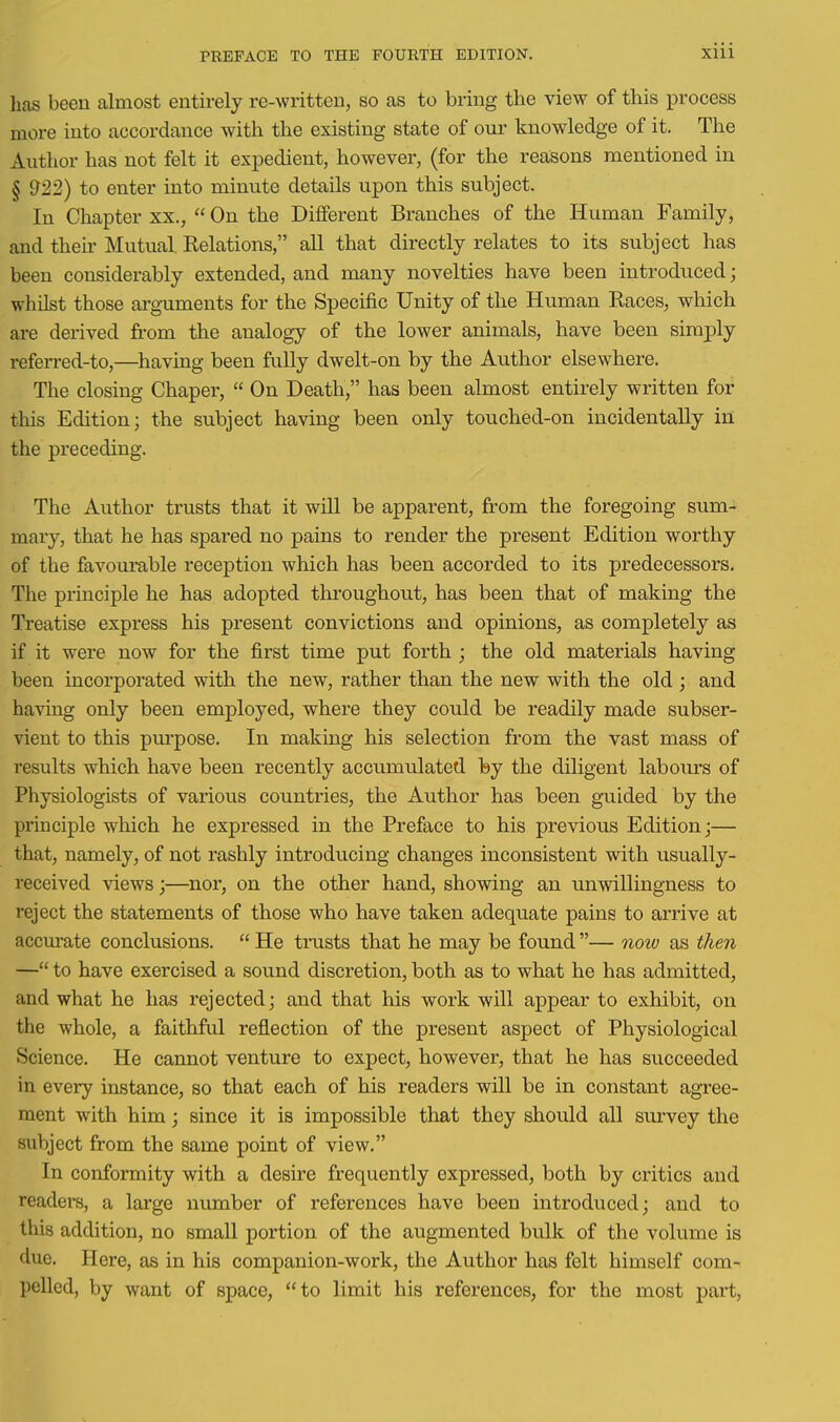 has been almost entirely re-written, so as to bring the view of this process more into accordance with the existing state of our knowledge of it. The Author has not felt it expedient, however, (for the reasons mentioned in § 922) to enter into minute details upon this subject. In Chapter xx.,  On the Different Branches of the Human Family, and their Mutual Relations, all that directly relates to its subject has been considerably extended, and many novelties have been introduced; whilst those arguments for the Specific Unity of the Human Races, which are derived from the analogy of the lower animals, have been simply referred-to,—having been fully dwelt-on by the Author elsewhere. The closing Chaper,  On Death, has been almost entirely written for this Edition; the subject having been only touched-on incidentally in the preceding. The Author trusts that it will be apparent, from the foregoing sum- mary, that he has spared no pains to render the present Edition worthy of the favourable reception which has been accorded to its predecessors. The principle he has adopted throughout, has been that of making the Treatise express his present convictions and opinions, as completely as if it were now for the first time put forth ; the old materials having been incorporated with the new, rather than the new with the old ; and having only been employed, where they could be readily made subser- vient to this pui'pose. In making his selection from the vast mass of results which have been recently accumulated by the diligent labours of Physiologists of various countries, the Author has been guided by the priociple which he expressed in the Preface to his previous Edition;— that, namely, of not rashly introducing changes inconsistent with usually- received views;—nor, on the other hand, showing an unwillingness to reject the statements of those who have taken adequate pains to arrive at accm-ate conclusions.  He trusts that he may be found — now as then — to have exercised a sound discretion, both as to what he has admitted, and what he has rejected; and that his work will appear to exhibit, on the whole, a faithfril reflection of the present aspect of Physiological Science. He cannot venture to expect, however, that he has succeeded in every instance, so that each of his readers will be in constant agree- ment with him; since it is impossible that they should all siu'vey the subject from the same point of view. In conformity with a desire frequently expressed, both by critics and readers, a large number of references have been introduced; and to this addition, no small portion of the augmented bulk of the volume is due. Here, as in his companion-work, the Author has felt himself com- pelled, by want of space, to limit his references, for the most part.