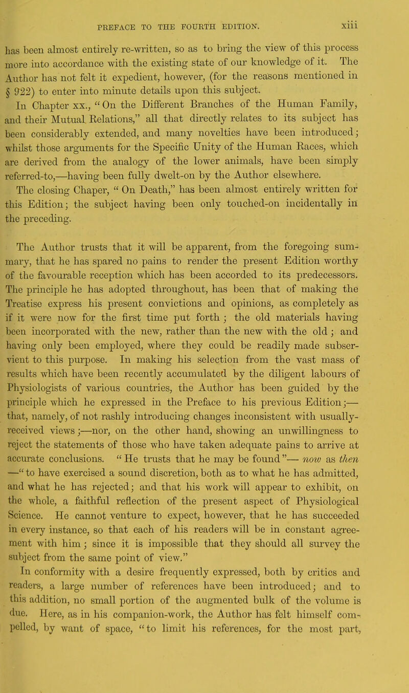 has been almost entirely re-written, so as to bring the view of this process more into accordance with the existing state of our knowledge of it. The Author has not felt it expedient, however, (for the reasons mentioned in § 922) to enter into minute details upon this subject. In Chapter xx.,  On the Different Branches of the Human Family, and their Mutual Relations, all that directly relates to its subject has been considerably extended, and many novelties have been introduced; whilst those arguments for the Specific Unity of the Human Races, which are derived from the analogy of the lower animals, have been simply referred-to,—having been fully dwelt-on by the Author elsewhere. The closing Chaper,  On Death, has been almost entirely written for this Edition; the subject having been only touched-on incidentally in the preceding. The Author trusts that it will be apparent, from the foregoing sum- mary, that he has spared no pains to render the present Edition worthy of the favourable reception which has been accorded to its predecessors. The principle he has adopted throughout, has been that of making the Treatise express his present convictions and opinions, as completely as if it were now for the first time put forth ; the old materials having been incorporated with the new, rather than the new with the old ; and having only been employed, where they could be readily made subser- vient to this pui'pose. In making his selection from the vast mass of results which have been recently accumulated by the diligent labours of Physiologists of various countries, the Author has been guided by the priociple which he expressed in the Preface to his previous Edition;— that, namely, of not rashly introducing changes inconsistent with usually- received views;—nor, on the other hand, showing an unwillingness to reject the statements of those who have taken adequate pains to arrive at accm-ate conclusions.  He trusts that he may be found — now as then — to have exercised a sound discretion, both as to what he has admitted, and what he has rejected; and that his work will appear to exhibit, on the whole, a faithfril reflection of the present aspect of Physiological Science. He cannot venture to expect, however, that he has succeeded in every instance, so that each of his readers will be in constant agree- ment with him; since it is impossible that they should all siu'vey the subject from the same point of view. In conformity with a desire frequently expressed, both by critics and readers, a large number of references have been introduced; and to this addition, no small portion of the augmented bulk of the volume is due. Here, as in his companion-work, the Author has felt himself com- pelled, by want of space, to limit his references, for the most part.