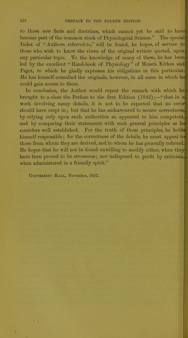 to those new facts and doctriues, which cannot yet be said to have| become part of the common stock of Physiological Science. The special' Index of Authors referred-to, will be found, he hopes, of service to those who wish to know the views of the original writers quoted, upon any particular topic. To the knowledge of many of these, he has been led by the excellent  Hand-book of Physiology of Messrs. Kirkes and Paget, to which he gladly expresses his obligations in this particular. He has himself consulted the originals, however, in all cases in which he could gain access to them. In conclusion, the Author would repeat the remark with which he brought to a close the Preface to the first Edition (1842);—that in a work involving many details, it is not to be expected that no en-or should have crept in; but that he has endeavoured to secure coiTCctness, by relying only upon such authorities as appeared to him competent, and by comparing their statements with such general principles as he considers well established. For the truth of those principles, he holds himself responsible; for the correctness of the details, he must appeal to those from whom they are derived, and to whom he has generally referred. He hopes that he will not be found unwilling to modify either, when they have been proved to be erroneous; nor indisposed to profit by criticism, when administered in a friendly spirit. University Hall, November, 1852.