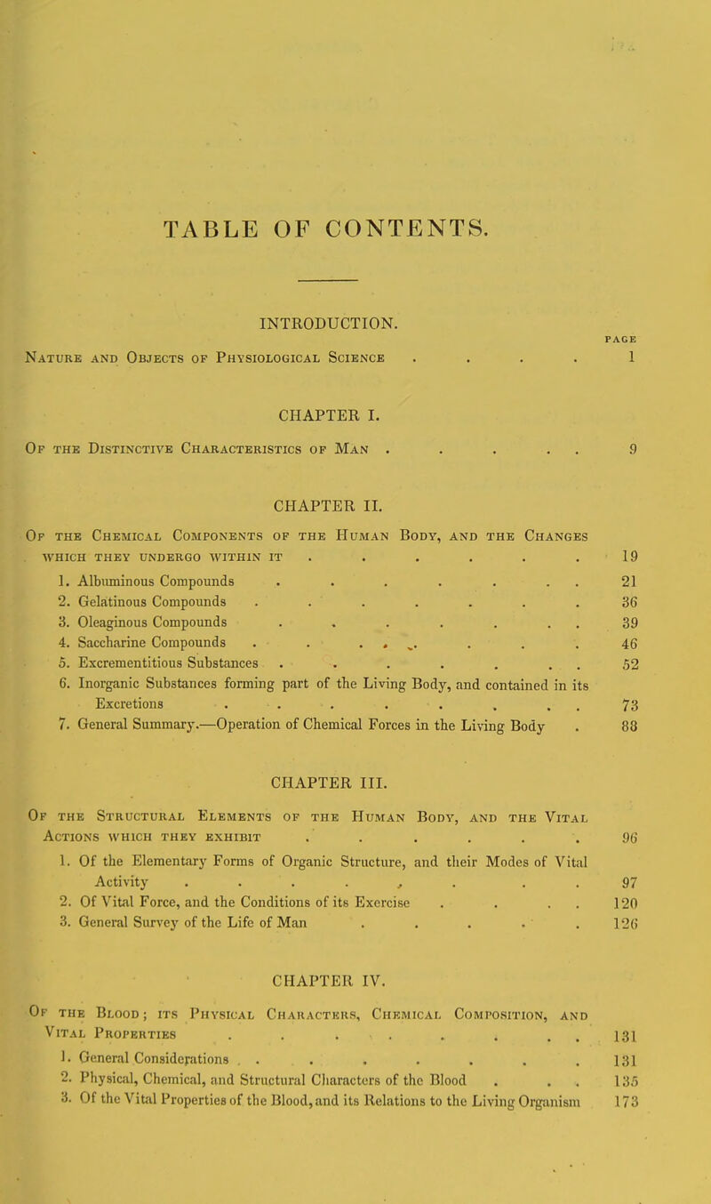 TABLE OF CONTENTS. INTRODUCTION. PAGE Nature and Objects of Physiological Science .... 1 CHAPTER I. Of the Distinctive Characteristics of Man . . . . . 9 CHAPTER II. Of the Chemical Components op the Human Body, and the Changes which they undergo within it . . . . . .19 1. Albximinous Compounds . . . . . . . 21 2. Gelatinous Compounds ....... 36 3. Oleaginous Compounds . , . . . . . 39 4. Saccharine Compounds . . . . ^. . . .46 5. Excrementitious Substances . . . . . . . 52 6. Inorganic Substances forming part of the Living Body, and contained in its Excretions . . . . . . . . 73 7. General Summary.—Operation of Chemical Forces in the Living Body . 88 CHAPTER III. Of the Structural Elements of the Human Body, and the Vital Actions which they exhibit . . . , . .96 1. Of the Elementary Forms of Organic Structure, and their Modes of Vital Activity . . . . , . . .97 2. Of Vital Force, and the Conditions of its Exercise . . . . 120 3. General Survej' of the Life of Man . . . . .126 CHAPTER IV. Of the Blood; its Physical Characters, Chemical Composition, and Vital Properties . , . . . . . . 131 1. General Considerations , . . . . . . .131 2. Physical, Chemical, and Structural Cliaractcrs of the Blood . . . 135 3. Of the Vital Properties of the Blood,and its Relations to the Living Org-anism 173