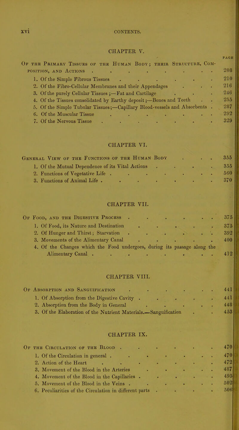 CHAPTER V. Op the Primary Tissues of the Human Body ; their Structure, Com- position, AND Actions ........ 208 1. Of the Simple Fibrous Tissues . . . . . .210 2. Of the Fibro-Cellular Membranes and their Appendages . . . 216 3. Of the purely Cellular Tissues ;—Fat and Cartilage . . • 246 4. Of the Tissues consolidated by Earthy deposit;—Bones and Teeth . . 255 5. Of the Simple Tubular Tissues;—Capillary Blood-vessels and Absorbents . . 287 6. Of the Muscular Tissue ....... 292 7. Of the Nervous Tissue ....... 329 CHAPTER VI. General, View of the Functions of the Human Body . . . 355 1. Of the Mutual Dependence of its Vital Actions .... 355 2. Functions of Vegetative Life . . . . . . . 560 3. Functions of Animal Life ....... 370 CHAPTER VIL Of Food, and the Digestive Process . . . . . . 375 1. Of Food, its Nature and Destination ..... 375 2. Of Hunger and Thirst; Starvation . . . . . . 392 3. Movements of the Alimentary Canal ..... 400 4. Of the Changes which the Food undergoes, during its passage along the Alimentary Canal . . . . . . . . 412 CHAPTER VIII. Of Absorption and Sanguification . . . . . . 441 1. Of Absorption from the Digestive Cavity ..... 441 2. Absorption from the Body in Genei-al . . . . . 448 3. Of the Elaboration of the Nutrient Materials.—Sanguification . . 453 CHAPTER IX. Of the Circulation of the Blood ...... 470 1. Of the Circulation in general . . . • . . . 470 2. Action of the Heart ....... 472 3. Movement of the Blood in the Arteries . • • • . 487 4. Movement of the Blood in the Capillaries ..... 495 5. Movement of the Blood in the Veins . . . . ■ • 502 6. Peculiarities of the Circulation in diiTerent parts .... 506