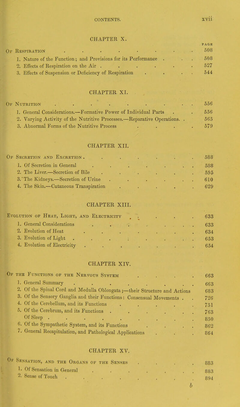 CHAPTER X. FAGB Of Respiration ........ 508 1. Nature of the Function; and Provisions for its Performance . . . 508 2. Effects of Respiration on the Air ...... 527 3. Effects of Suspension or Deficiency of Respiration . . . . 544 CHAPTER XI. Of Nutrition ......... 556 1. General Considerations.—Formative Power of Individual Parts . . 556 2. Varjdng Activity of the Nutritive Processes.—Reparative Operations. . 565 3. Abnormal Forms of the Nutritive Process . . . .579 CHAPTER XII. Of Secretion and Excretion ....... 588 1. Of Secretion in General . . . . . . . 588 2. The Liver.—Secretion of Bile ...... 595 3.  The Kidneys.—Secretion of Urine . . . . . . 610 4. The Skin.—Cutaneous Transpiration ..... 629 CHAPTER XIII. Evolution of Heat, Light, and Electricity .... 633 1. General Considerations . , . . .... 633 2. Evolution of Heat ....... 634 3. Evolution of Light . . . ; . . , . 653 4. Evolution of Electricity ....... 654 CHAPTER XIV. Of the Functions of the Nervous System .... 663 1. General Summary . . . . . , . . 663 2. Of the Spinal Cord and Medulla Oblongata ;—their Structure and Actions 683 3. Of the Sensoiy Ganglia and their Functions: Consensual Movements . . 726 4. Of the Cerebellum, and its Functions . . . . .751 5. Of the Cerebrum, and its Functions . . . . . . 763 Of Sleep 850 6. Of the Sympathetic System, and its Functions . . . . 862 7. General Recapitulation, and Pathological Applications . . .864 CHAPTER XV. Of Sensation, and the Organs op the Senses .... 883 1. Of Sensation in General , , . . . . , ga^ 2. Sense of Touch ........ 8.94 6