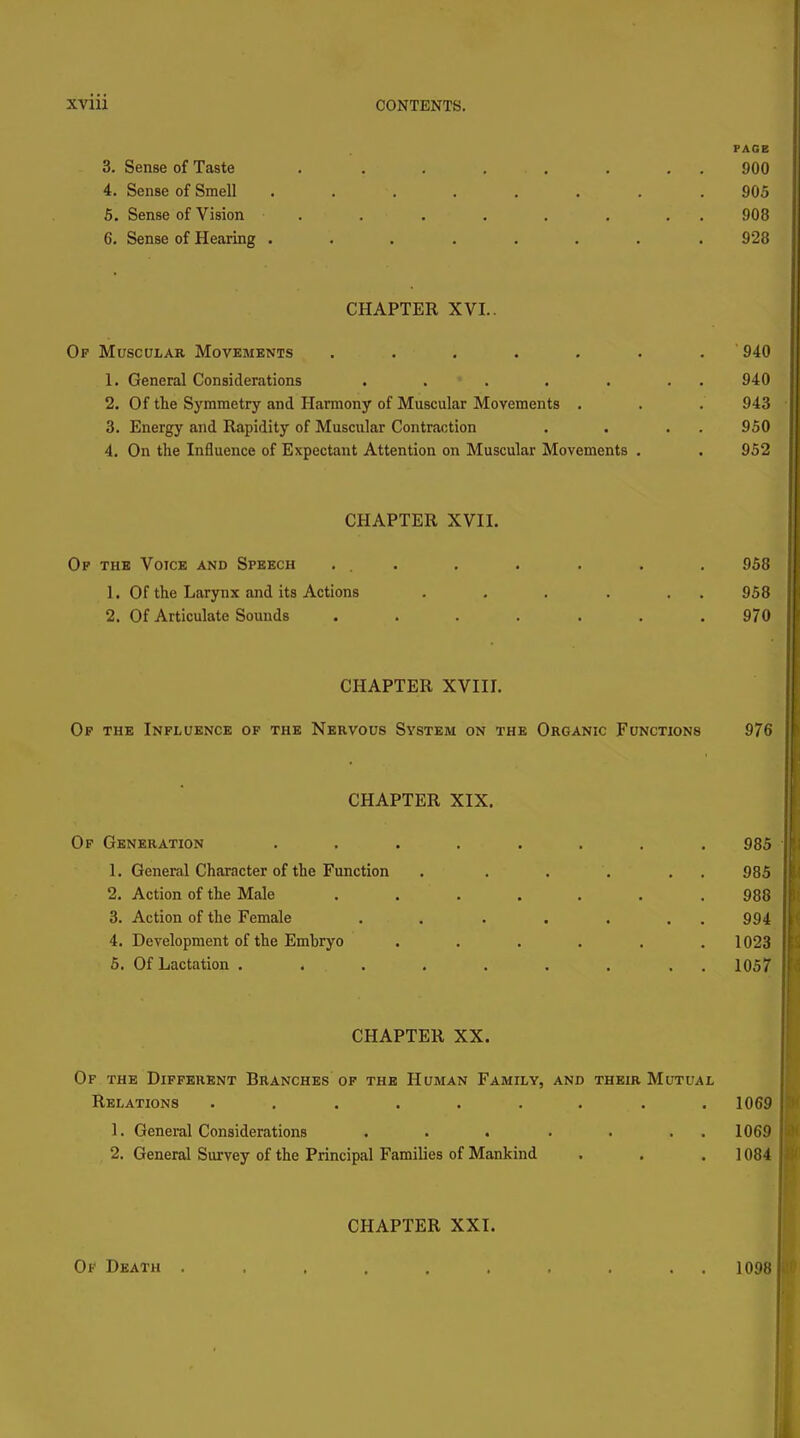 PAGE 3. Sense of Taste . . . . , . . . 900 4. Sense of Smell ........ 905 5. Sense of Vision . . . . . . . . 908 6. Sense of Hearing ........ 928 CHAPTER XVI.. Of Muscular Movements ....... 940 1. General Considerations . . . . . . . 940 2. Of the Symmetry and Harmony of Muscular Movements . . . 943 3. Energy and Rapidity of Muscular Contraction . . . . 950 4. On the Influence of Expectant Attention on Muscular Movements . . 952 CHAPTER XVII. Op thb Voice and Speech ... , . . . . 958 1. Of the Larynx and its Actions . . . . . . 958 2. Of Articulate Sounds ....... 970 CHAPTER XVIU. Of the Influence of the Nervous System on the Organic Functions 976 CHAPTER XIX. Of Generation .... 1. General Character of the Function 2. Action of the Male 3. Action of the Female 4. Development of the Embryo 5. Of Lactation ..... CHAPTER XX. Of the Different Branches of the Human Family, and their Mutual Relations ......... 1069 1. General Considerations . . . ■ . . . 1069 2. General Survey of the Principal Families of Mankind . . . ] 084 985 985 988 994 . 1023 . 1057 CHAPTER XXI. Of Death . , . . . . , . . . 1098