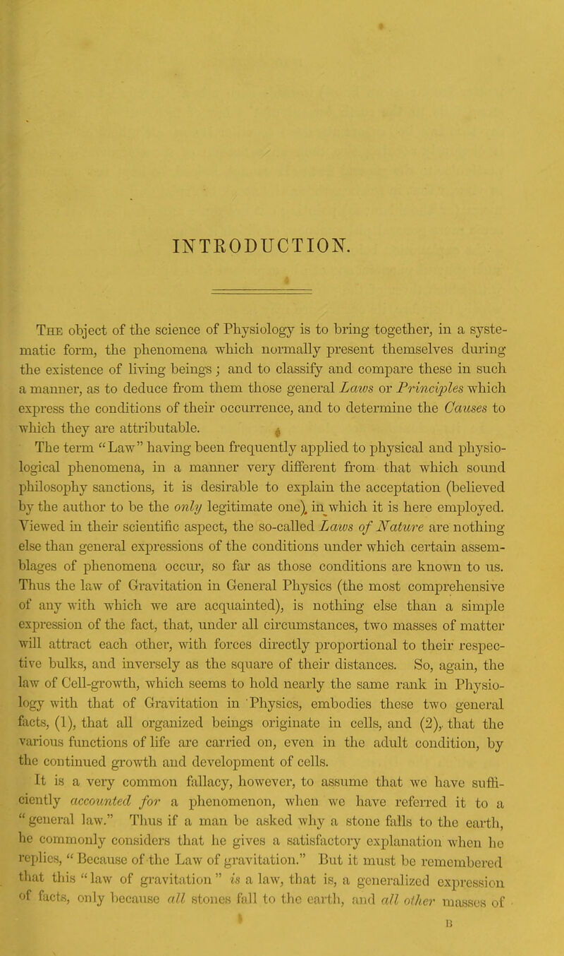 INTRODUCTION. The object of the science of Physiology is to bring together, in a syste- matic form, the phenomena which normally present themselves during the existence of living beings; and to classify and compare these in such a manner, as to deduce from them those general Laws or Principles which express the conditions of their occurrence, and to determine the Causes to which they are attributable. ^ The term Law having been frequently applied to physical and physio- logical phenomena, in a manner very different from that which sound philosophy sanctions, it is desirable to explain the acceptation (believed by the author to be the only legitimate one), in which it is here employed. Viewed in their scientific aspect, the so-called Laivs of Nature are nothing else than general expressions of the conditions under which certain assem- blages of phenomena occur, so far as those conditions are known to us. Thus the law of Gravitation in General Physics (the most comprehensive of any with which we are acquainted), is nothing else than a simple expression of the fact, that, under all circumstances, two masses of matter will attract each other, with forces directly proportional to their respec- tive bulks, and inversely as the square of their distances. So, again, the law of Cell-growth, which seems to hold nearly the same rank in Pliysio- logy with that of Gravitation in Physics, embodies these two general facts, (1), that aU organized beings originate in cells, and (2),. that the various functions of life are carried on, even in the adult condition, by the continued growth and development of cells. It is a very common fallacy, however, to assume that we have suffi- ciently accounted for a phenomenon, when we have referred it to a  general law. Thus if a man be asked why a stone falls to the earth, he commonly considers that he gives a satisfactory explanation when he replies,  Because of the Law of gravitation. But it must be remembered that this law of gravitation is a law, that is, a generalized expression f facts, only because all stones ffill to the eartli, and all other masses of 1]