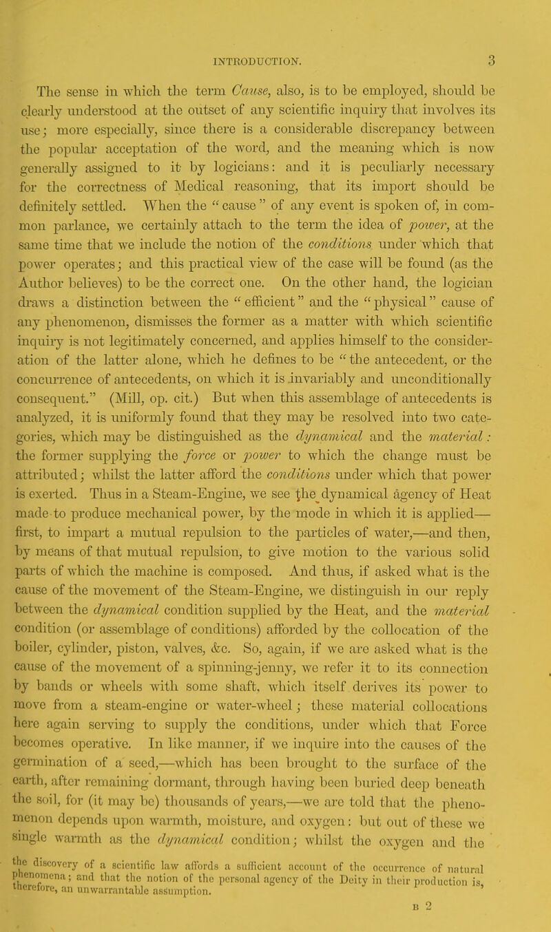 Tlie sense in which the term Cause, also, is to be employed, should be clearly understood at the outset of any scientific inquiry that involves its use; more especially, since there is a considerable discrepancy between the popular acceptation of the word, and the meaning which is now generally assigned to it by logicians: and it is peculiarly necessary for the correctness of IMedical reasoning, that its import should be definitely settled. When the  cause  of any event is spoken of, in com- mon parlance, we certainly attach to the term the idea of poiver, at the same time that we include the notion of the conditions under which that power operates; and this practical view of the case will be found (as the Author iDclieves) to be the correct one. On the other hand, the logician di-aws a distinction between the  efficient and the  physical cause of any phenomenon, dismisses the former as a matter with which scientific inquiiy is not legitimately concerned, and applies himself to the consider- ation of the latter alone, which he defines to be  the antecedent, or the concmTence of antecedents, on which it is invariably and unconditionally consequent. (Mill, op. cit.) But when this assemblage of antecedents is analyzed, it is uniformly found that they may be resolved into two cate- gories, which may be distinguished as the dynamical and the material : the foi-mer supplying the /orce or 2^ower to which the change must be attributed; whilst the latter afford the conditions under which that power is exei-ted. Thus in a Steam-Engine, we see ^he dynamical agency of Heat made to produce mechanical power, by the inode in which it is applied— first, to impart a mutual repulsion to the particles of water,—and then, by means of that mutual repulsion, to give motion to the various solid parts of which the machine is composed. And thus, if asked what is the cause of the movement of the Steam-Engine, we distinguish in our reply between the dynamical condition supplied by the Heat, aud the material condition (or assemblage of conditions) aiforded by the collocation of the boiler, cylinder, piston, valves, &c. So, again, if we are asked what is the cause of the movement of a spinning-jenny, we refer it to its connection by bands or wheels with some shaft, which itself derives its power to move from a steam-engine or water-wheel j these material collocations here again serving to supply the conditions, under which that Force becomes operative. In like manner, if we inquire into the causes of the germination of a seed,—which has been brouglit to the surface of the earth, after remaining dormant, through having been buried deep beneath the soil, for (it may be) thousands of years,—we are told that the pheno- menon depends upon warmth, moisture, and oxygen: but out of these we smglc warmth as the dynamical condition; whilst the oxygen and the the discovery of a scientific law affords a sufficient account of the occurrence of natural phenomena; and that the notion of the personal agency of the Deity in their production is itierelore, an unwarrantable assumption. '