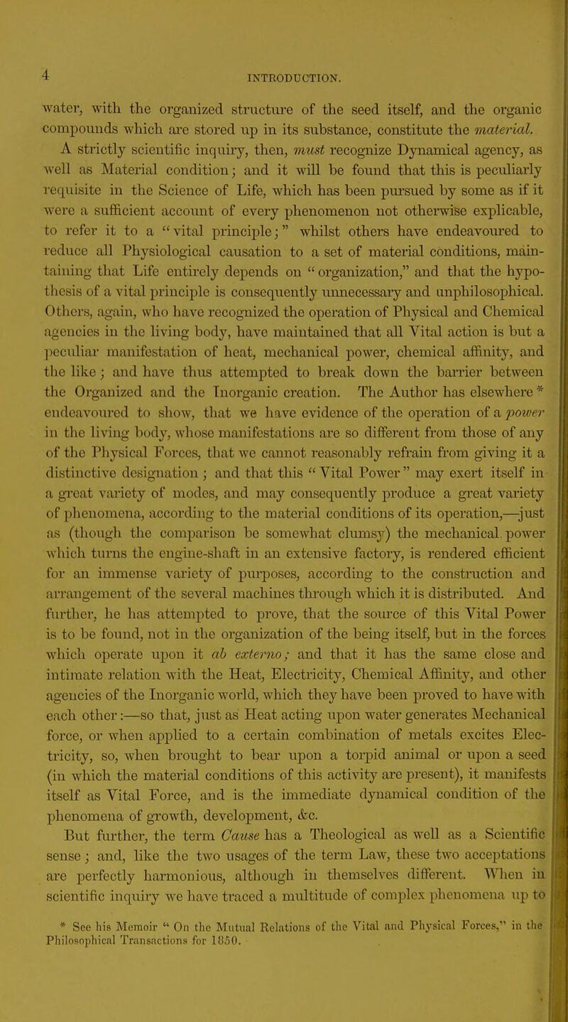 water, with the organized structure of the seed itself, and the organic compounds which are stored up in its substance, constitute the material. A strictly scientific inquiry, then, must recognize Dynamical agency, as well as Material condition; and it will be found that this is peculiarly requisite in the Science of Life, which has been pursued by some as if it were a sufficient account of every phenomenon not otherwise explicable, to i-efer it to a  vital principle; whilst others have endeavoured to reduce all Physiological causation to a set of material conditions, main- taining that Life entirely depends on  organization, and that the hypo- thesis of a vital principle is consequently unnecessary and nnphilosophical. Others, again, who have recognized the opex-ation of Physical and Chemical agencies in the living body, have maintained that all Vital action is but a peculiai' manifestation of heat, mechanical powei', chemical affinity, and the like; and have thus attempted to break down the barrier between the Organized and the Tnorganic creation. The Author has elsewhere * endeavoured to show, that we have evidence of the operation of a poiver in the living body, whose manifestations are so diffei'ent from those of any of the Physical Forces, that we cannot reasonably refrain from giving it a distinctive designation; and that this Vital Power may exert itself in a gi'eat variety of modes, and may consequently produce a great variety of phenomena, according to the material conditions of its operation,—just as (though the comparison be somewhat clumsy) the mechanical, power which turns the engine-shaft in an extensive factory, is rendered efficient for an immense variety of piii'poses, according to the construction and arrangement of the several machines through which it is distributed. And further, he has attemjited to prove, that the soiu'ce of this Vital Power is to be found, not in the organization of the being itself, but in the forces which operate upon it ah externo; and that it has the same close and intimate relation with the Heat, Electricity, Chemical Affinity, and other agencies of the Inorganic world, which they have been proved to have with each other:—so that, just as Heat acting upon water generates Mechanical force, or when applied to a certain combination of metals excites Elec- tricity, so, when brought to bear upon a toi-pid animal or upon a seed (in which the material conditions of this activity are jjresent), it manifests itself as Vital Force, and is the immediate dynamical condition of the phenomena of growth, develoj)ment, &c. But further, the term Cause has a Theological as well as a Scientific sense; and, like the two usages of the term Law, these two acceptations are perfectly harmonious, although in themselves dififerent. When in scientific inquiry we have traced a multitude of complex phenomena up to * See his Memoir  On the Mutual Relations of the Vital and Phj^sical Forces, in the Philosophical Transactions for 1850.
