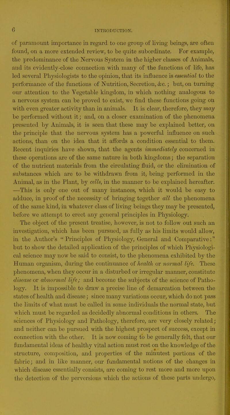 of paramount importance in regard to one group of living beings, are often found, on a more extended review, to be quite subordinate. For example, the predominance of the Nervous System in the higher classes of Animals, and its evidently-close connection with many of the functions of life, has led several Physiologists to the opinion, that its influence is essential to the performance of the functions of Nutrition, Secretion, &c.; but, on turning our attention to the Vegetable kingdom, in which nothing analogous to a nervous system can be jjroved to exist, we find these functions going oh with even gi-eater activity than in animals. It is cleai', therefore, they may be peiformed without it; and, on a closer examination of the phenomena presented by Animals, it is seen that these may be explained better, on the principle that the nervous system has a powerfid influence on such actions, than on the idea that it affords a condition essential to them. Recent inquiries have shown, that the agents immediately concerned in these operations ai'e of the same nature in both kingdoms; the separation of the nutrient materials fi'om the circulating fluid, or the elimination of substances which are to be withdrawn from it, being jDerformed in the Animal, as in the Plant, by cells, in the manner to be explained hereafter. —This is only one out of many instances, which it would be easy to adduce, in proof of the necessity of bringing together all the phenomena of the same kind, in whatever class of living beings they may be presented, befoi'c we attempt to erect any general principles in Physiology. The object of the present treatise, however, is not to follow out such an investigation, which has been pursued, as fully as his limits would allow, in the Author's  Principles of Physiology, General and Comparative: but to show the detailed application of the principles of which Physiologi- cal science may now be said to consist, to the phenomena exhibited by the Human organism, dming the continuance of health or normal life. These phenomena, when they occm- in a distui'bed or in-egular manner, constitute disease or abnormal life; and become the subjects of the science of Patho- logy. It is impossible to draw a precise line of demarcation between the states of health and disease; since many variations occur, which do not pass the limits of what must be called in some individuals the normal state, but which must be regarded as decidedly abnormal conditions in others. The sciences of Physiology and Pathology, therefore, are very closely related; and neither can be pursued with the highest prospect of success, except in connection with the other. It is now coming to be generally felt, that our fundamental ideas of healthy vital action must rest on the knowledge of the structure, composition, and j)roperties of the minutest portions of the fabric; and in like manner, our fundamental notions of the changes in which disease essentially consists, are coming to rest more and more upon the detection of the perversions which the actions of these pai'ts undergo,