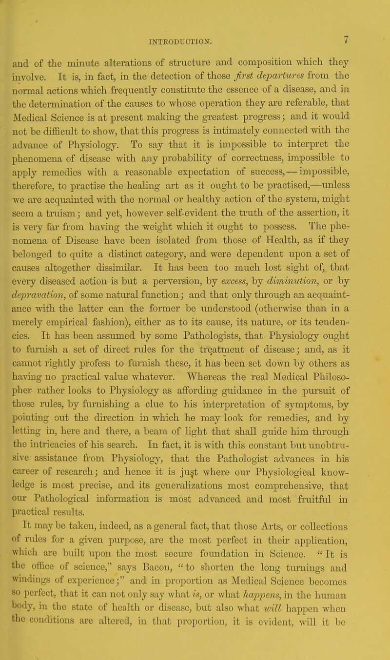 and of the minute alterations of structure and composition which they involve. It is, in fact, in the detection of those first dejmrtttres from the normal actions which frequently constitute the essence of a disease, and in the determination of the causes to whose operation they are referable, that Medical Science is at present making the greatest progress; and it would not be diflBcult to show, that this progress is intimately connected with the advance of Physiology. To say that it is impossible to interpret the phenomena of disease with any probability of correctness, impossible to apply remedies with a reasonable expectation of success, — impossible, therefore, to practise the healing art as it ought to be practised,—unless we are acquainted with the normal or healthy action of the system, might seem a tinism; and yet, however self-evident the truth of the assertion, it is very far from having the weight which it ought to possess. The phe- nomena of Disease have been isolated from those of Health, as if they belonged to quite a distinct category, and were dependent upon a set of causes altogether dissimilar. It has been too much lost sight of, that every diseased action is but a peiwersion, by excess, by diminution, or by deiyramtion, of some natural function; and that only through an acquaint- ance with the latter can the former be understood (otherwise than in a merely empirical fashion), either as to its cause, its nature, or its tenden- cies. It has been assumed by some Pathologists, that Physiology ought to furnish a set of direct rules for the treatment of disease; and, as it cannot rightly profess to furnish these, it has been set down by others as having no practical value whatever. Whereas the real Medical Philoso- pher rather looks to Physiology as affording guidance in the pursuit of those rules, by furnishing a clue to his interpretation of symptoms, by pointing out the direction in which he may look for remedies, and by letting in, here and there, a beam of light that shall guide him through the intricacies of his search. In fact, it is with this constant but unobtru- sive assistance from Physiology, that the Pathologist advances in his career of research; and hence it is ju^t where our Physiological know- ledge is most precise, and its generalizations most comprehensive, that our Pathological information is most advanced and most fruitful in practical results. It may be taken, indeed, as a general fact, that those Arts, or collections of rules for a given purpose, are the most perfect in their application, which are built upon the most secure foundation in Science.  It is the office of science, says Bacon, to shorten the long turnings and windings of experience; and in proportion as Medical Science becomes so perfect, that it can not only say what is, or what liam^ns, in the human body, in the state of health or disease, but also what will happen when the conditions are altered, in that proportion, it is evident, will it bo