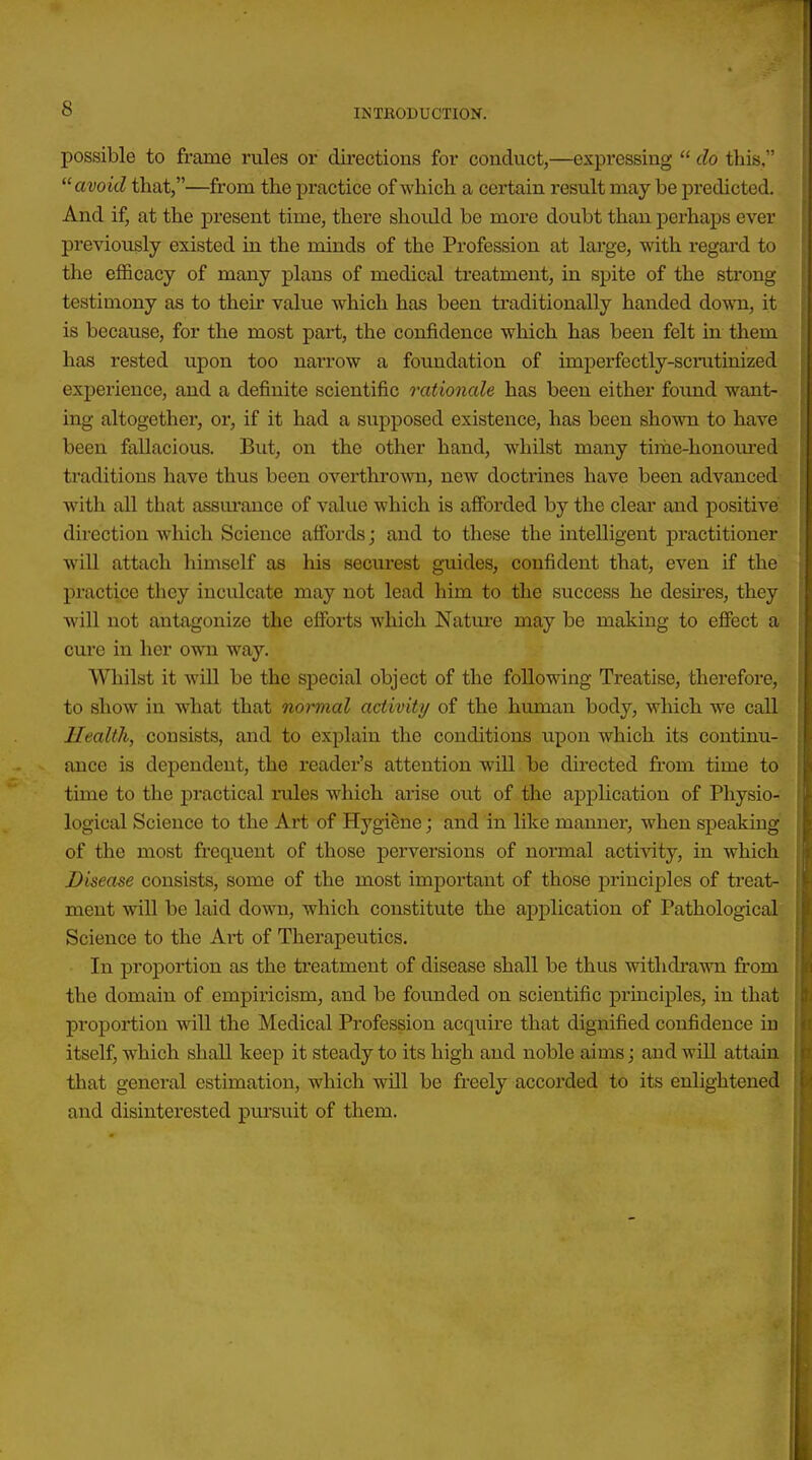 possible to frame rales or directions for conduct,—expressing  do this, avoid that,—fr'om the practice of which a certain result may be ])i-edicted. And if, at the present time, there should be more doubt than perhaps ever previously existed in the minds of the Profession at lax'ge, with regard to the efficacy of many plans of medical treatment, in spite of the strong testimony as to their value which has been traditionally handed down, it is because, for the most part, the confidence which has been felt in them has rested upon too narrow a foundation of imperfectly-scratinized experience, and a definite scientific rationale has been either found want- ing altogether, or, if it had a supposed existence, has been shown to have been fallacious. But, on the other hand, whilst many time-honom-ed traditions have thus been overthrown, new doctrines have been advanced with all that assurance of value which is afforded by the clear and positive direction which Science affords; and to these the intelligent practitioner will attach himself as his securest guides, confident that, even if the practice they inculcate may not lead him to the success he desu'es, they will not antagonize the efforts which Natm-e may be making to efiect a cure in her own way. Whilst it wiU be the sjDecial object of the following Treatise, therefore, to show in what that normal activity of the human body, which we call Health, consists, and to explain the conditions upon which its continu- ance is dependent, the reader's attention will be directed fr'om time to time to the practical rules which arise out of the application of Physio- logical Science to the Art of Hygiene; and in like manner, when speaking of the most frequent of those perversions of normal activity, in which Disease consists, some of the most important of those principles of treat- ment will be laid down, which constitute the application of Pathological Science to the Art of Therapeutics. In proportion as the treatment of disease shall be thus withdrawn from the domain of empiricism, and be founded on scientific principles, in that proportion will the Medical Profession acquire that dignified confidence in itself, which shall keep it steady to its high and noble aims; and will attain that general estimation, which will be freely accorded to its enlightened and disinterested pursuit of them.