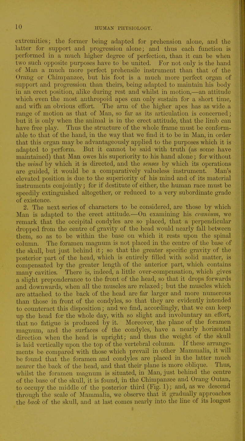 extremities; the former being adapted for prehension alone, and the latter for support and progression alone; and thus each function is performed in a much higher degree of perfection, than it can be when two such opposite purposes have to be united. For not only is the hand of Man a much more perfect prehensile instrument than that of the Orang or Chimpanzee, but his foot is a mucli more perfect organ of support and progression than theirs, being adapted to maintain his body in an erect position, alike during rest and whilst in motion,—an attitude which even the most anthropoid apes can only sustain for a short time, and witli an obvious effort. The arm of the higher apes has as wide a range of motion as tliat of Man, so far as its articulation is concerned; but it is only when the animal is in the erect attitude, that the limb can have free play. Thus the structure of the whole frame must be conform- able to that of the hand, in the way that we find it to be in Man, in order that this organ may be advantageously applied to the pui-poses which it is adapted to perform. But it cannot be said with truth (as some have maintained) that Man owes his superiority to his hand alone; for without the mind by which it is directed, and the senses by which its operations are guided, it would be a compai'atively valueless instrument. Man's elevated position is due to the superiority of his mind and of its material instruments conjointly; for if destitute of either, the human race must be speedily extinguished altogether, or reduced to a very subordinate grade of existence. 2. Tlie next series of chai'actei's to be considered, are those by which Man is adapted to the erect attitude.—On examining his cranium, we remark that the occipital condyles are so placed, that a pei-pendicular dropped from the centre of gi'avity of the head would nearly fall between them, so as to be within the base on which it rests upon the spinal column. The fox'amen magnum is not placed in the centre of the base of the skull, but just behind it; so that the gi'eater specific gravity of the posterior part of the head, which is entirely filled with solid matter, is compensated by the greater length of the anterior part, which contains many cavities. There is, indeed, a little over-compensation, which gives a slight preponderance to the front of the head, so that it drops forwards and downwai'ds, w'hen all the muscles are relaxed; but the muscles which ai-e attached to the back of the head ai-e far larger and more numerous than those in front of the condyles, so that they are evidently intended to counteract this disposition; and we find, accordingly, that we can keep up the head for the whole day, with so shght and involuntary an effort, that no fatigue is produced by it. Moreover, the plane of the foramen magmim, and the surfaces of the condyles, have a nearly horizontal direction when the head is upright; and thus the weight of the skull is laid vertically upon the top of the vertebral column. If these arrange- ments be compared with those which prevail in other Mammalia, it will be found that the foramen and condyles are placed in the latter much nearer the back of the head, and that their plane is more oblique. Tluis, whilst the foramen magnum is situated, in Man, just behind the centre of the base of the skull, it is found, in the Chimpanzee and Orang Outan, to occupy the middle of the posterior third (Fig. 1); and, as we descend through the scale of Mammalia, we obsei-ve that it gradually approaches the back of the skidl, and at last comes nearly into the line of its longest